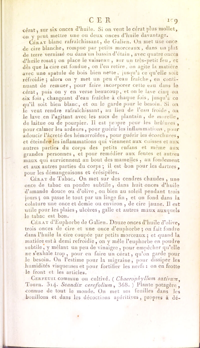 C E R 1-9 cérat, sur six onces d’huile. Si on veut le cérat plus mollet, on y peut mettre une ou deux onces d’huile davantage. Cérat blanc rafraîchissant, de Galien. On met une once de cire blanche, rompue par petits morceaux, dans un plat de terre vernissé ou dans un bassin d’étain , avec quatre onces d’huile rosat5 on place le vaisseau , sur un très-petit feu, et dès que la cire est fondue , on l’eu retire, on agite la matière avec une spatule de bois bien nette, jusqu’à ce qu’elle soit refroidie ; alors on y met un peu d’eau fraîche, en conti- nuant de remuer, pour faire incorporer cette eau dans le cérat, puis on y en verse beaucoup, et on le lave cinq ou «ix fois, changeant d’eau fraîche à chaque fois, jusqu’à ce qu’il soit bien blanc, et on le garde pour le besoin, 8'i on le veut rendre rafraîchissant, au lien de l’eau iroide , on le lave en l’agitant avec les sucs de plantain, de morelle, de laitue ou de pourpier. Il est propre pour les brûlures , pour calmer les ardeurs , pour guérir les inflammations , pour adoucir l’àcreté des hémorroïdes , pour guérir les écorchures, et éteindre les inflammations qui viennent aux cuisses et aux autres parties du corps des petits enfans et même aux grandes personnes , et pour remédier aux fentes et autres maux qui surviennent au bout des mamelles , ail fondement et aux autres parties du corps •, il est bon pour les dartres, pour les démangeaisons et érésipèles. Cérat de Tabac. On inet sur des cendres chaudes , une once de tabac en poudre subtile , dans huit onces d’huile d’amande douce ou d’olive, ou bien au soleil pendant trois jours 5 on passe le tout par un linge fin, et on fond dans la colature une once et demie ou environ , de cire jaune. Il est utile pour les plaies, ulcères, galle et autres maux auxquels le tabac est bon. Cérat d’Eupliorbe de Galien. Douze onces d’huile d’olive, trois onces de cire et une once d’euphorbe 5 on fait fondre dans l’huile la cire coupée par petits morceaux 5 et quand la matière est à demi refroidie , on y mêle l’euphorbe en pomlre subtile, y mêlant un peu de vinaigre , pour empêcher qu’elle ne s’exhale trop , pour en faire un cérat, qu’on garde pour le besoin. O11 l’estime pour la migraine, pour dissiper les humidités visqueuses et pour fortifier les nerfs : on en frotte le front et les articles. Cerfeuii commun ou cultivé. ( Cliaerophylluin. sativum, Tourn. 314 - Scandix ce refolium , 368. ) Plante potagère, connue de tout le monde. On met ses feuilles dans les bouillons et dans les décoctions apéritives , propres à dé-