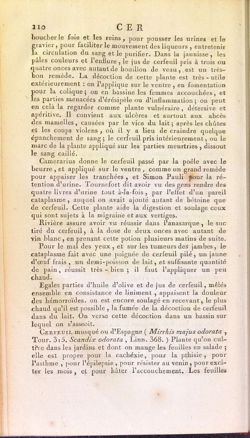 boucher le foie et les reins , pour pousser les urines et le gravier, pour faciliter le mouvement des liqueurs , entretenir la circulation du sang et le purifier. Dans la jaunisse , les pales couleurs et l’enflure , le jus de cerfeuil pris à trois ou quatre onces avec autant de bouillon de veau, est un très- bon remède. La décoction de cette plante est très-utile extérieurement : on l’applique sur le ventre , en fomentation pour la colique ; on en bassine les femmes accouchées, et les parties menacees d’érésipèle ou d’inflammation 5 on peut en cela la regarder comine plante vulnéraire , détersive et apéritive. Il convient aux ulcères et surtout aux abcès des mamelles, causées par le vice du lait $ après les chûtes et les coups violens , où il y a lieu de craindre quelque épanchement de sang ; le cerfeuil pris intérieurement, ou le marc de la plante appliqué sur les parties meurtries , dissout le sang caillé. Camerarius donne le cerfeuil passé par la poêle avec le beurre , et appliqué sur le ventre , comme un grand remède pour appaiser les tranchées , et Simon Pauli four la ré- tention d’urine. Tournefort dit avoir vu des gens rendre des quatre livres d’urine tout à-la-fois , par l’effet d’un pareil cataplasme, auquel on avait ajouté autant de bétoine que de cerfeuil. Cette plante aide la digestion et soulage ceux qui sont sujets à la migraine et aux vertiges. Rivière assure avoir vu réussir dans l’anasarque , le suc tiré du cerfeuil, à la dose de deux onces avec autant de vin blanc, en prenant cette potion plusieurs matins de suite. Pour le mal des yeux, et sur les tumeurs des jambes, le cataplasme fait avec une poignée de cerfeuil pilé , un jaune d’œuf frais, un demi-poisson de lait, et suffisante quantité de pain, réussit très - bien 5 il faut l’appliquer un peu chaud. Egales parties d’huile d’olive et de jus de cerfeuil, mêlés ensemble en consistance de Uniment , appaisent la douleur des hémorroïdes, on est encore soulagé en recevant, le plus chaud qu’il est possible , la fumée de la décoction de cerfeuil dans du lait. On verse cette décoction dans un bassin sur lequel on s’asseoit. Çeufeuil musqué ou d’Espagne ( Mirrliis majus odorata , Tour. 3i5. Scandix odorata , Linn. 368. ) Plante qu’on cul- tive dans les jardins et dont on mange les feuilles en salade ; elle est propre pour la cachéxie, pour la pthisie, pour l’asthme , pour l’épilepsie , pour résister au venin, pour exci- ter les mois , et pour hâter l’accouchement. Les feuilles