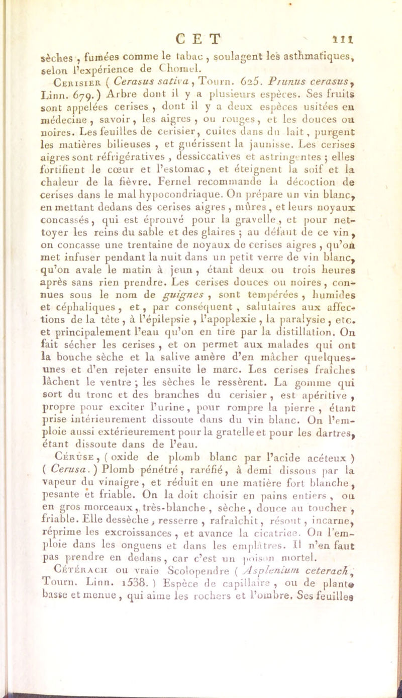 sèches , fumées comme le tabac , soulagent les asthmatiques, selon l’expérience de C.honiel. Cerisier ( Cerasus sativa , Tourn. 6a5. Prunus cerasusy Linn. 679.) Arbre dont il y a plusieurs espèces. Ses fruits sont appelées cerises , dont il y a deux espèces usitées eu médecine, savoir, les aigres, ou rouges, et les douces ou noires. Les feuilles de cerisier, cuites dans du lait, purgent les matières bilieuses , et guérissent la jaunisse. Les cerises aigres sont réfrigératives , dessiccatives et astringentes ; elles fortifient le cœur et l’estomac , et éteignent la soif et la chaleur de la fièvre. Fernel recommande la décoction de cerises dans le mal hypocondriaque. On prépare un vin blanc, en mettant dedans des cerises aigres , mûres, et leurs noyaux concassés, qui est éprouvé pour la gravelle , et pour net- toyer les reins du sable et des glaires ; au défaut de ce vin, on concasse une trentaine de noyaux de cerises aigres , qu’on met infuser pendant la nuit dans un petit verre de vin blanc, qu’on avale le matin à jeun , étant deux ou trois heures après sans rien prendre. Les cerises douces ou noires, con- nues sous le nom de guignes , sont tempérées , humides et céphaliques , et, par conséquent , salutaires aux affec- tions de la tète , à l’épilepsie , l’apoplexie , la paralysie , etc. et principalement l’eau qu’on en tire par la distillation. On fait sécher les cerises , et on permet aux malades qui ont la bouche sèche et la salive amère d’en mâcher quelques- unes et d’en rejeter ensuite le marc. Les cerises fraîches lâchent le ventre ; les sèches le ressèrent. La gomme qui sort du tronc et des branches du cerisier , est apéritive , propre pour exciter l’urine, pour rompre la pierre , étant prise intérieurement dissoute dans du vin blanc. On l’em- ploie aussi extérieurement pour la gratelleet pour les dartres, étant dissoute dans de l’eau. Cérùse ,( oxide de plomb blanc par l’acide acéteux ) ( Cerusa.) Plomb pénétré, raréfié, à demi dissous par la vapeur du vinaigre, et réduit en une matière fort blanche, pesante et friable. On la doit choisir en pains entiers , ou en gros morceaux, très-blanche , sèche, douce au toucher , friable. Elle dessèche , resserre , rafraîchit, résout, incarne, réprime les excroissances , et avance la cicatrice. On l’em- ploie dans les onguens et dans les emplâtres. Il n’en faut pas prendre en dedans, car c’est un poison mortel. Cétérach ou vraie Scolopendre ( Asplénium ceterach, Tourn. Linn. i538. ) Espèce de capillaire , ou de planta basse et menue, qui aime les rochers et l’ombre, Ses feuilles