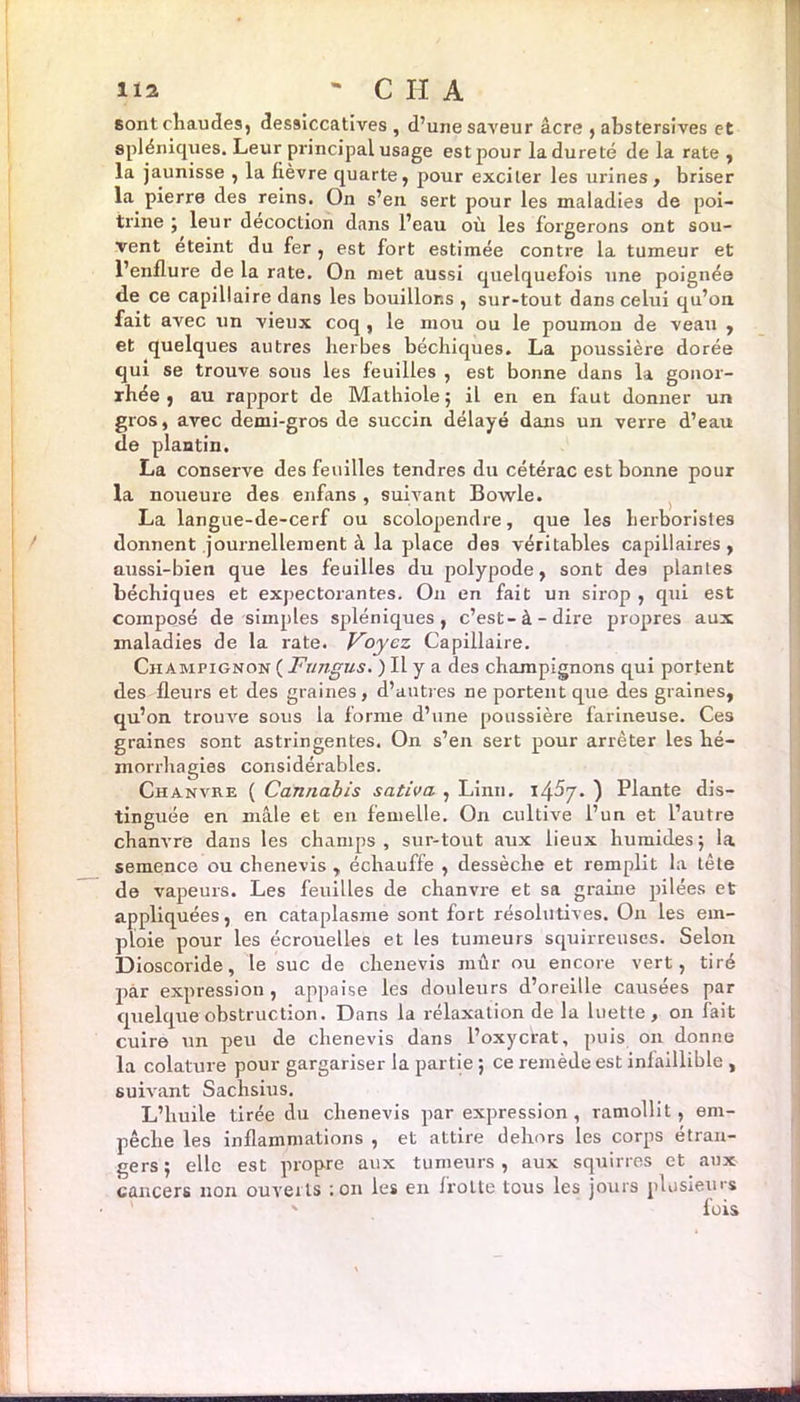 lia - C H A sont chaudes, des9Îccatives , d’une saveur âcre , abstersives et spléniques. Leur principal usage est pour la dureté de la rate , la jaunisse , la fièvre quarte, pour exciter les urines, briser la pierre des reins. On s’en sert pour les maladies de poi- trine ; leur décoction dans l’eau où les forgerons ont sou- vent eteint du fer , est fort estimée contre la tumeur et l’enflure de la rate. On met aussi quelquefois une poignée de ce capillaire dans les bouillons , sur-tout dans celui qu’oa fait avec un vieux coq , le mou ou le poumon de veau , et quelques autres herbes béchiques. La poussière dorée qui se trouve sous les feuilles , est bonne dans la gonor- rhée , au rapport de Mathiole ; il en en faut donner un gros, avec demi-gros de succin délayé dans un verre d’eau de plantin. La conserve des feuilles tendres du cétérac est bonne pour la noueure des enfans , suivant Bowle. La langue-de-cerf ou scoloprendre, que les herboristes donnent journellement à la place des véritables capillaires, aussi-bien que les feuilles du polypode, sont des plantes béchiques et expectorantes. On en fait un sirop , qui est composé de simples spdéniques , c’est-à-dire propores aux maladies de la rate. Voyez Capillaire. Champignon ( Fungus. ) Il y a des champignons qui portent des fleurs et des graines, d’autres ne portent que des graines, qu’on trouve sous la forme d’une poussière farineuse. Ces graines sont astringentes. On s’en sert p>our arrêter les hé- morrhagies considérables. Chanvre ( Cannabis sativa , Linn. 145j. ) Plante dis- tinguée en mâle et en femelle. On cultive l’un et l’autre chanvre dans les champs, sur-tout aux lieux humides; la semence ou chenevis , échauffe , dessèche et remplit la tête de vapeurs. Les feuilles de chanvre et sa graine poilées et appliquées, en cataplasme sont fort résolutives. On les em- ploie pour les écrouelles et les tumeurs squirreuses. Selon Dioscoride, le suc de chenevis mûr ou encore vert, tiré p>àr expression , appaise les douleurs d’oreille causées par quelque obstruction. Dans la rélaxation de la luette, on fait cuire un peu de chenevis dans l’oxycrat, puis on donne la colature pour gargariser la partie ; ce remède est infaillible , suivant Sachsius. L’huile tirée du chenevis piar expression , ramollit, em- pêche les inflammations , et attire dehors les corps étran- gers ; elle est propre aux tumeurs , aux squirres et aux cancers lion ouverts : on les en frotte tous les jours plusieurs ' fois