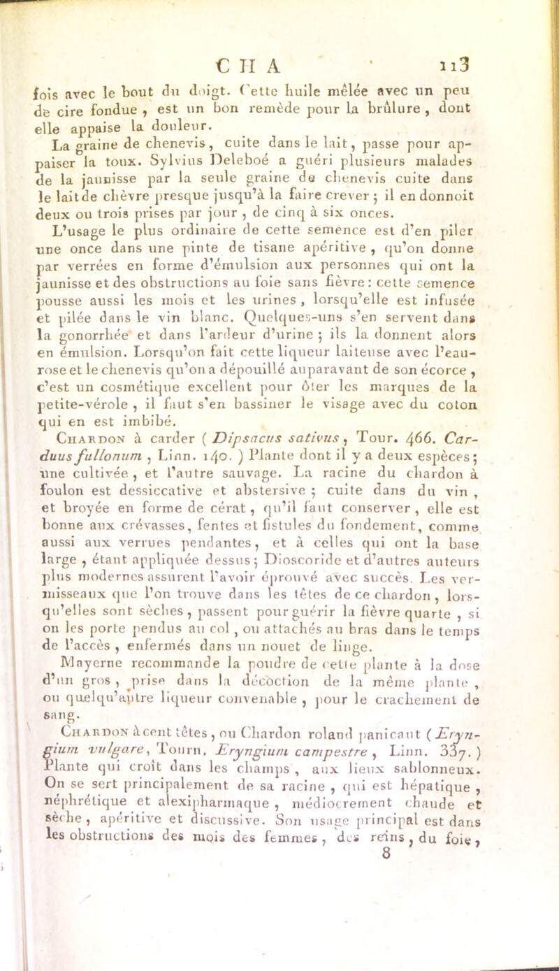 fois avec le bout du doigt. Cette huile mêlée avec un peu de cire fondue , est un bon remède pour la brûlure , dout elle appaise la douleur. La graine de chenevis, cuite dans le lait, passe pour ap- paiser la toux. Sylvius Deleboé a guéri plusieurs malades de la jaunisse par la seule graine de chenevis cuite dans le laitde chèvre presque jusqu’à la faire crever ; il en donnoit deux ou trois prises par jour , de cinq à six onces. L’usage le plus ordinaire de cette semence est d’en piler une once dans une pinte de tisane apéritive , qu’on donne par verrées en forme d’émulsion aux personnes qui ont la jaunisse et des obstructions au loie sans fièvre: cette semence pousse aussi les mois et les urines , lorsqu’elle est infusée et pilée dans le vin blanc. Quelques-uns s’en servent dan# la gonorrhée et dans l’ardeur d’urine 5 ils la donnent alors en émulsion. Lorsqu’on fait cette liqueur laiteuse avec l’eau- rose et le chenevis qu’on a dépouillé auparavant de son écorce , c’est un cosmétique excellent pour ôter les marques de la petite-vérole , il faut s'en bassiner le visage avec du coton qui en est imbibé. Chardon à carder ( Dipsacus sativus, Tour. 466. Car- duus fullonum , Linn. 140. ) Plante dont il y a deux espèces; une cultivée , et l’autre sauvage. La racine du chardon à foulon est dessiccative et abstersive ; cuite dans du vin , et broyée en forme de cérat, qu’il faut conserver, elle est bonne aux crévasses, fentes et fistules du fondement, comme aussi aux verrues pendantes, et à celles qui ont la base large , étant appliquée dessus; Dioscoride et d’autres auteurs plus modernes assurent l’avoir éprouvé avec succès. Les ver- misseaux que l’on trouve dans les têtes de ce chardon, lors- qu’elles sont sèches, passent pour guérir la fièvre quarte , si on les porte pendus au col , ou attachés au bras dans le temps de l’accès , enfermés dans un nouet de linge. Mnyerne recommande la poudre de celle plante à la dose d’un gros , prise dans la décoction de la même plante, on quelqu’aytre liqueur convenable , pour le crachement de sang. Chardon àccnt têtes , nu Chardon roi and panicaut (Eryn- mum vnlgare, lourn. JEryngium campestre , Linn. 33j. ) Plante qui croît dans les champs , aux lieux sablonneux. On se sert principalement de sa racine , qui est hépatique , néphrétique et alexipharinaque , médiocrement chaude et sèche, apéritive et discussive. Son usage principal est dans les obstructions des mois des femmes, des reins } du foie*