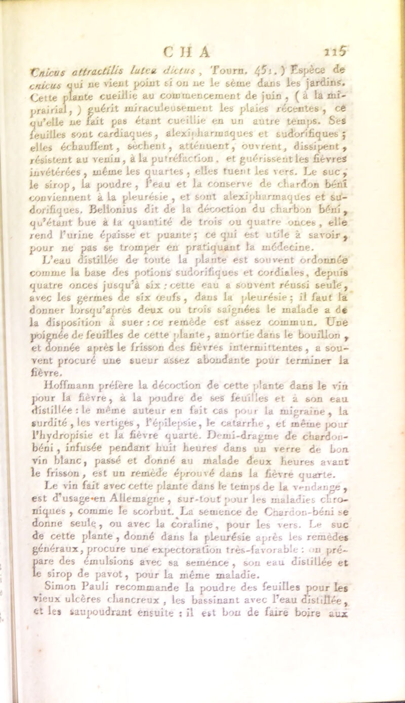 finie us attractilis Iule a die tus , Tourn. ^51. ) Hspèce de cnicus qui ne vient point si on ne le seine dans les jardin?;. Cette plante cueillie au commencement de juin , (à la mi- prairial, ) guérit miraculeusement les plaies récentes, ce qu’elle ne lait pas étant cueillie en un autre temps. Ses feuilles sont cardiaques , alexi; Jiarmaques et sudorifiques; elles échauffent, sèchent, atténuent, ouvrent, dissipent, résistent au venin, a la putréfaction, et guérissent les fièvres invétérées, même les quartes , elles tuent les vers. Le suc, le sirop, la poudre , l’eau et la conserve de chardon béni conviennent à la pleurébie , et sont alexipUarinaques et su- dorifiques. Belionius dit de la décoction du charbon béni , qu’étant bue a la quantité de trois ou quatre once b , elle rend l’urine épaisse et puante; ce qui est utile à savoir, pour ne pas se tromper en pratiquant la médecine. L’eau distillée de toute la plante est souvent ordonnée comme la base des potions sudorifiques et cordiales, depuis quatre onces jusqu’à six ; cette eau a souvent réussi seule , avec les germes de six œufs, daus la pleurésie; il faut la donner iorsqu’apres deux ou trois saignées le malade a de la disposition à suer: ce remède est assez commun. Une poignée de feuilles de cette plante, amortie dans le bouillon , et donnée après le frisson des fièvres intermittentes, a sou- vent procuré une sueur assez abondante pour terminer la fièvre. Hoffmann préfère la décoction de cette plante dans le vin pour la fièvre, a la poudre de ses feuilles et à son eau distillée : le même auteur en fait cas pour la migraine, la surdité , les vertiges , 1*épilepsie, le catarrhe , et même pour l’hydropisie et la fièvre quarte. Demi-dragme de cbardon- béni , infusée pendant huit heures dans un verre de bon vin blanc, passé et donné au malade deux heures avant le frisson, est un remède éprouvé dans la fièvre quarte. Le vin fait avec cette plante dans le temps de la vendange , est d'usage*en Allemagne, sur-tout pour les maladies chro- niques , comme le scorbut. La semence de Cnardon-béni ?e donne seule, ou avec la coraline, pour les vers. Le suc de cette plante , donné dans la pleurésie après les remedes généraux, procure une expectoration très-favorable : ■ m pré- pare des émulsions avec sa semence , sou eau distillée et le sirop de pavot, pour la même maLadie. Simon Pauli recommande la poudre des feuilles pour les vieux ulcères cliancreux , les bassinant avec l’eau distillée, et les saupoudrant ensuite : il est bon de faire boire aux