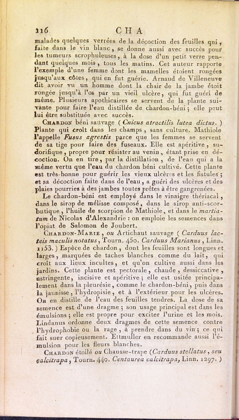 il6 C H A malades quelques verrécs de la décoction des feuilles qui , faite dans le vin blanc , se donne aussi avec succès pour les tumeurs scrophuleuses, à la dose d’un petit verre pen- dant quelques mois , tous les matins. Cet auteur rapporte l’exemple d’une femme dont les mamelles étoient rongées jusqu’aux côtes, qui en fut guérie. Arnaud de Villeneuve dit avoir vu un homme dont la chair de la jambe étoit rongée jusqu’à l’os par un vieil ulcère, qui fut guéri de même. Plusieurs apothicaires se servent de la plante sui- vante pour faire l’eau distillée de chardon-béni ; elle peut lui être substituée avec succès. Chardon béni sauvage ( Crticus atractilis lutea die tus. ) Plante qui croit dans Tes champs , sans culture. Mathiole l’appelle Fusus agrestis parce que les femmes se servent de sa tige pour laire des fuseaux. Elle est apéritive , su- dorifique , propre pour résister au venin , étant prise en dé- coction. On en tire, par la distillation , de l’eau qui a la même vertu que l’eau du chardon béni cultivé. Cette plante est très-bonne pour guérir les vieux ulcères et les fistules 5 et sa décoction faite dans de l’eau , a guéri des ulcères et des plaies pourries à des jambes toutes prêtes à être gangrenées. Le chardon-béni est employé dans le vinaigre thériacal , dans le sirop de mélisse composé, dans le sirop anti-scor- butique, l’huile de scorpion de Mathiole, et dans le martia- tum de Nicolas d’Alexandrie : on emploie les semences dans l’opiat de Salomon de Joubert. Chardon-Marie, ou Artichaut sauvage ( Carduus lac- teis maculisnotatus, Tourn. 4^0. Carduus NIarianus , Linn. 1153. ) Espèce de chardon, dont les feuilles sont longues et larges, marquées de taches blanches comme du lait, qui croît aux lieux incultes, et qu’on cultive aussi dans les jardins. Cette plante est pectorale , chaude , dessiccative , astringente, incisive et apéritive 5 elle est usitée principa- lement dans la pleurésie, comme le chardon-béni, puis dans la jaunisse, l’hydropisie, et à l’extérieur pour les ulcères. On en distille de l’eau des feuilles tendres. La dose de sa semence est d’une dragme ; son usage principal est dans les émulsions ; elle est propre pour exciter l’urine et les mois. Lindanus ordonne deux dragmes de cette semence contre l’hydrophobie ou la rage , à prendre dans du vin ; ce qui fait suer copieusement. Ettmuller en recommande aussi l’é- mulsion pour les fleurs blanches. Chardon étoilé ou Chausse-trape (Carduus stellatus, seu çalcitrapa, Tourn. 440> Centaurea calcitrapa, Linn. 1297. )