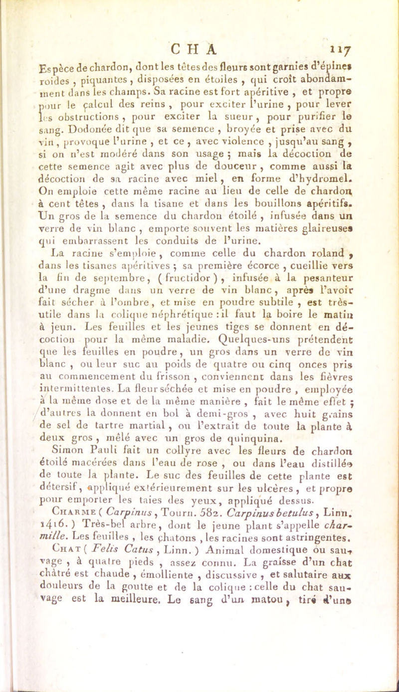 Es pèce de chardon, dont les têtes des fleur6 sont garnies d’épine» roides , piquantes, disposées en étoiles , qui croît abondam- ment dans les champs. Sa racine est fort apéritive , et propre pour le palcul des reins , pour exciter l’urine , pour lever les obstructions, pour exciter la sueur, pour purifier le sang. Dodonée dit que sa semence , broyée et prise avec du vin, provoque l’urine , et ce , avec violence , jusqu’au sang , si on n’est modéré dans son usage 5 mais la décoction de cette semence agit avec plus de douceur , comme aussi la décoction de sa racine avec miel, en forme d’hydromel. On emploie cette même racine au lieu de celle de chardon à cent têtes , dans la tisane et dans les bouillons apéritifs. Un gros de la semence du chardon étoilé , infusée dans un verre de vin blanc , emporte souvent les matières glaireuses qui embarrassent les conduits de l’urine. La racine s’emploie, comme celle du chardon roland , dans les tisanes apéritives ; sa première écorce , cueillie vers la fin de septembre, (fructidor), infusée à la pesanteur d’une dragme dans un verre de vin blanc, après l’avoir fait sécher à l’oinbre, et mise en poudre subtile , est très- utile dans la colique néphrétique : il faut la boire le matin à jeun. Les feuilles et les jeunes tiges se donnent en dé- coction pour la même maladie. Quelques-uns prétendent que les feuilles en poudre, un gros dans un verre de vin blanc , ou leur suc au poids de quatre ou cinq onces pris au commencement du frisson , conviennent dans les fièvres intermittentes. La fleur séchée et mise en poudre , employée à la même dose et de la même manière , fait le même effet ; d’autres la donnent en bol à demi-gros , avec huit grains de sel de tartre martial, ou l’extrait de toute la plante à deux gros , mêlé avec un gros de quinquina. Simon Pauli fait un collyre avec les Heurs de chardon étoilé macérées dans l’eau de rose , ou dans l’eau distillé»» de toute la plante. Le suc des feuilles de cette plante est detersif, appliqué extérieurement sur les ulcères , et propre pour emporter les taies des yeux, appliqué dessus. Cha rme ( Carpinus , Tourn. 582. Carpinus betulus , Linn, i4'6.) Très-bel arbre, dont le jeune plant s’appelle char- mille. Les feuilles , les phatons , les racines sont astringentes. Chat ( Felis Catus , Linn.) Animal domestique ôu sau-, vage , à quatre pieds , assez connu. La graisse d’un chat châtre est chaude , émolliente , discussive , et salutaire aux douleurs de la goutte et de la colique : celle du chat sau- vage e6t la meilleure. Le sang d’un matou, tir» d’unis