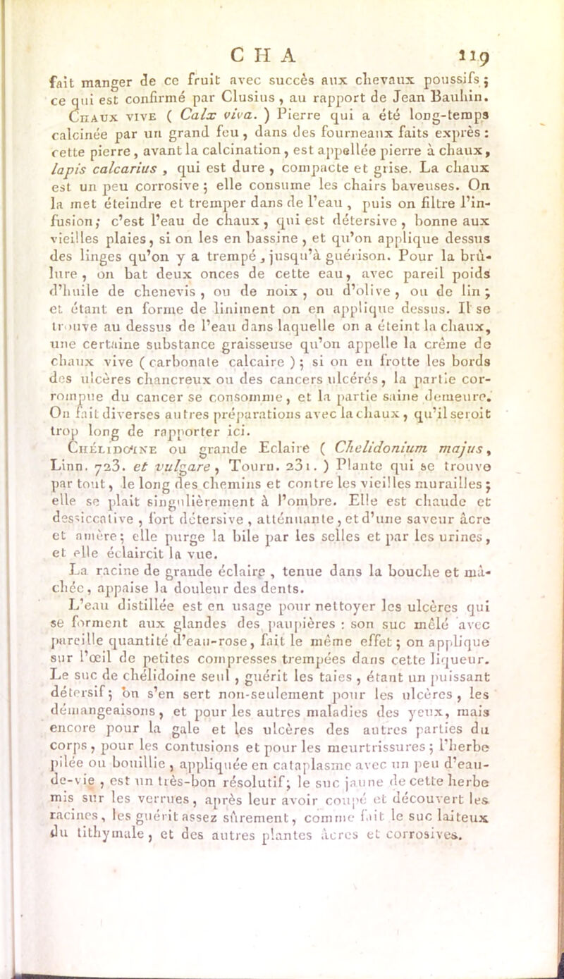 fait manger de cc fruit avec succès aux chevaux poussifs ; ce qui est confirmé par Clusius , au rapport de Jean Bauliin. CnAUX vive ( Calx viva. ) Pierre qui a été loDg-temps calcinée par un grand feu, dans des fourneaux faits exprès: cette pierre, avant la calcination, est appellée pierre à chaux, lapis calcarius , qui est dure , compacte et grise. La chaux est un peu corrosive ; elle consume les chairs baveuses. On la met éteindre et tremper dans de l’eau , puis on filtre l’in- fusion; c’est l’eau de chaux, qui est détersive , bonne aux vieilles plaies, si on les en bassine , et qu’on applique dessus des linges qu’on y a trempé , jusqu’à guérison. Pour la brû- lure , on bat deux onces de cette eau, avec pareil poids d’huile de chenevis , ou de noix, ou d’olive, ou de lin; et étant en forme de liniinent on en applique dessus. Il se trouve au dessus de l’eau dans laquelle on a éteint la chaux, une certaine substance graisseuse qu’on appelle la crème de chaux vive ( carbonate calcaire ) ; si on en frotte les bords des ulcères chancreux ou des cancers ulcérés, la partie cor- rompue du cancer se consomme, et la partie saine demeure. O11 fait diverses autres préparations avec la chaux, qu’il serait trop long de rapporter ici. Chélido'ine ou grande Eclaire ( Chelidonium majus, Linn. 723. et vulgare , Tourn. 23i. ) Plante qui se trouve par tout, le long des chemins et contre les vieilles murailles ; elle se plait singulièrement à l’ombre. Elle est chaude et dessiccative , fort détersive , atténuante , et d’une saveur âcre et amère; elle purge la bile par les selles et par les urines, et elle éclaircit la vue. La racine de grande éclaire , tenue dans la bouche et mâ- chée, appaise la douleur des dents. L’eau distillée est en usage pour nettoyer les ulcères qui se forment aux glandes des paupières : son suc mêlé avec pareille quantité d’eau-rose, fait le même effet ; on appb'que sur l’œil de petites compresses trempées dans cette liqueur. Le suc de chélidoine seul , guérit les taies , étant un puissant détersif; bn s’en sert non-seulement pour les ulcères, les démangeaisons, et pour les autres maladies des yeux, mais encore pour la gale et les ulcères des autres parties du corps, pour les contusions et pour les meurtrissures; l’herbe pilée ou bouillie , appliquée en cataplasme avec un peu d’eau- de-vie , est un très-bon résolutif; le suc jaune de cette herbe mis sur les verrues, après leur avoir coupé et découvert les. racines, les guérit assez sûrement, comme lait le suc laiteux du tithymale, et des autres plantes âcres et corrosives.
