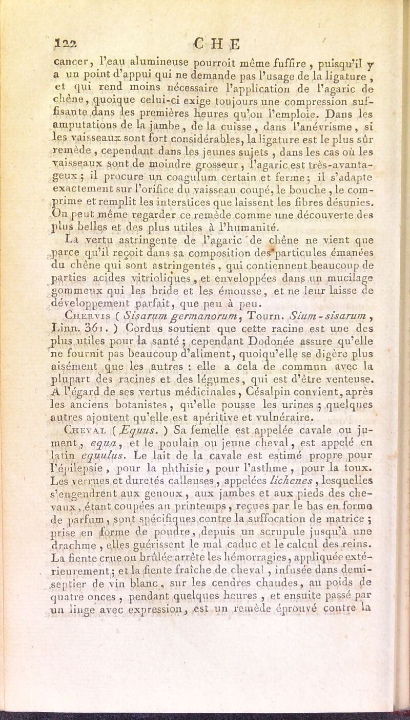 cancer, l’eau alumineuse pourroit meme fuffire , puisqu’il y a un point (l’appui qui ne demande pas l’usage de la ligature , et ^ qui rend moins nécessaire l’application de l’agaric de chene, quoique celui-ci exige toujours une compression suf- fisais te dans les premières Heures qu’on l’emploie. Dans les amputations de la jambe , de la cuisse , dans l’anévrisme, si les vaisseaux sont fort considérables, la ligature est le plus sûr remède , cependant dans les jeunes sujets , dans les cas où les vaisseaux sont de moindre grosseur, l’agaric est très-avanta- geux ; il procure un coagulum certain et ferme; il s’adapte exactement sur l’orifice du vaisseau coupé, le boucbe , le com- prime et remplit les interstices que laissent les fibres désunies. On peut même regarder ce remède comme une découverte des plus belles et (les plus utiles à l’humanité. La vertu astringente de l’agaric de chêne ne vient que parce qu’il reçoit dans sa composition des*particules émanées du chêne qui sont astringentes, qui contiennent beaucoup de parties acides yitrioliques , et enveloppées dans un mucilage gommeux qui les bride et les émousse, et ne leur laisse de développement parfait, que peu à peu. Chefcvis ( Sis arum germanorum, Tourn. Sium - sis arum , Linn. 361. ) Cordus soutient que cette racine est une des plus utiles pour la santé ; cependant Dodonée assure qu’elle ne fournit pas beaucoup d’aliment, quoiqu’elle se digère plus aisément que les autres : elle a cela de commun avec la plupart des racines et des légumes, qui est d’être venteuse. A l’égard de ses vertus médicinales, Césalpin convient, après les anciens botanistes , qu’elle pousse les urines ; quelques autres ajoutent qu’elle est apéritive et vulnéraire. Cuieval ( JEquus. ) Sa femelle est appelée cavale ou ju- ment, equa, et le poulain ou jeune cheval, est appelé en latin equulus. Le lait de la cavale est estimé propre pour l’épilepsie , pour la phthisie , pour l’asthme , pour la toux. Les venues et duretés calleuses , appelées licTienes , lesquelles s’engendrent aux genoux , aux jambes et aux pieds des che- vaux,.étant coupées an printemps, reçues par le bas en forma de parfum, sont spécifiques contre la suffocation de matrice ; prise en ifopme de poudre, depuis un scrupule jusqu’à une drachme , elles guérissent le mal caduc et le calcul des reins. La fiente crue ou brûlée arrête les hémorragies, appliquée exté- rieurement; et la fiente fraîche de cheval , infusée dans demi- .septier de vin blanc, sur les cendres chaudes, au poids de quatre onces , pendant quelques heures , et ensuite passé par un linge avec expression, est un remède éprouvé contre la