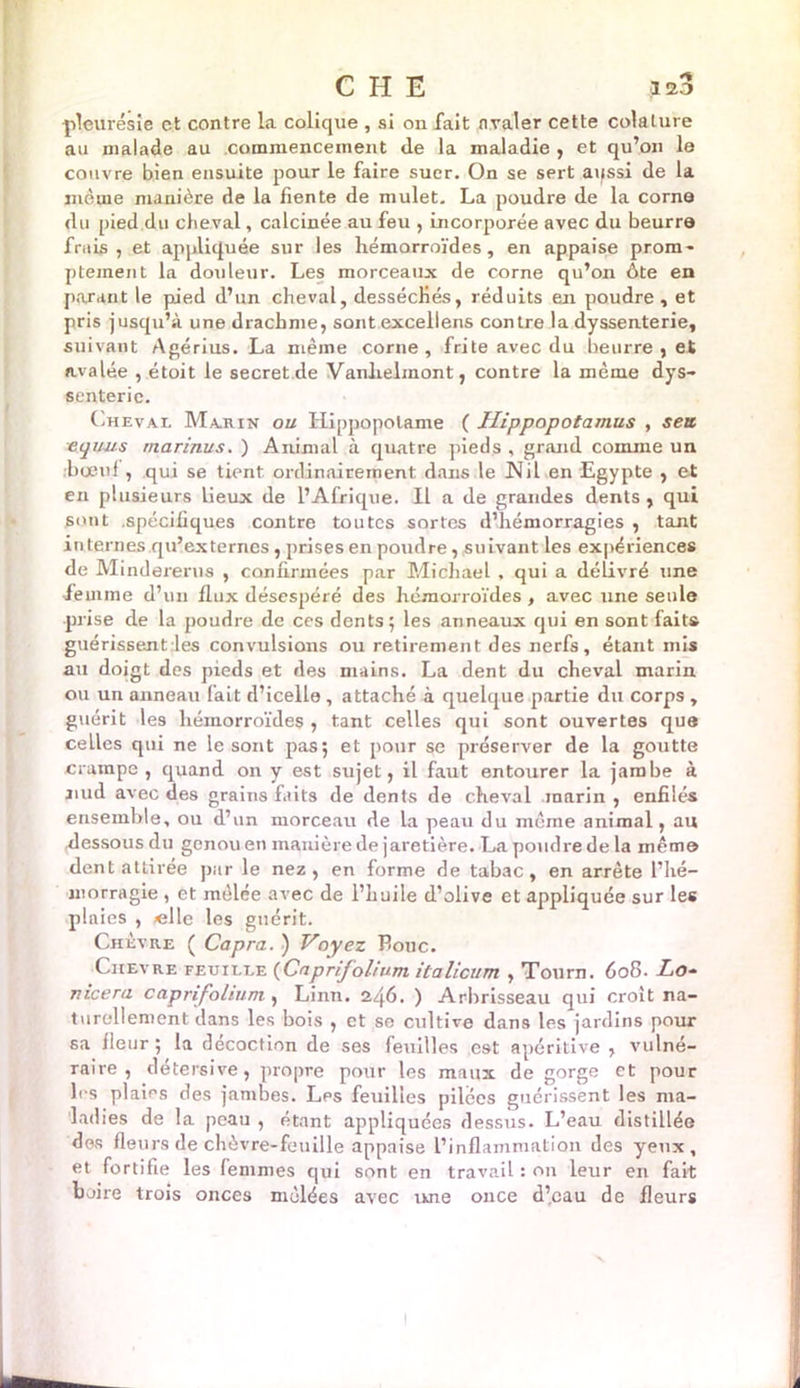 C H E as3 pleurésie et contre la colique , si on fait nvaler cette colature au malade au commencement tle la maladie , et qu’on le couvre bien ensuite pour le faire suer. On se sert aussi de la même manière de la fiente de mulet. La poudre de la corna du pied du cheval, calcinée au feu , incorporée avec du beurra frais, et appliquée sur les hémorroïdes, en appaise prom- ptement la douleur. Les morceaux de corne qu’on ôte en parant le pied d’un cheval, desséchés, réduits en poudre , et pris jusqu’à une drachme, sont excellens contre la dyssenterie, suivant Agérius. La même corne, frite avec du beurre , et avalée , étoit le secret de Vanhelinont, contre la même dys- senterie. Cheval Marin ou Hippopotame ( Hippopotamus , sert Aquus ma rinus. ) Animal à quatre pieds , grand comme un •bœuf, qui se tient ordinairement dans le Nil en Egypte , et en plusieurs lieux de l’Afrique. Il a de grandes dents , qui sont spécifiques contre toutes sortes d’hémorragies , tant internes qu’externes, prises en poudre, suivant les expériences de Mindererus , confirmées par Michael , qui a délivré une femme d’un flux désespéré des hémorroïdes , avec une seule prise de la poudre de ces dents; les anneaux qui en sont faits guérissent les convulsions ou retirement des nerfs, étant mis au doigt des pieds et des mains. La dent du cheval marin ou un anneau fait d’icelle, attaché à quelque partie du corps , guérit les hémorroïdes , tant celles qui sont ouvertes que ceLles qui ne le sont pas; et pour se préserver de la goutte crampe, quand on v est sujet, il faut entourer la jambe à j.ud avec des grains faits de dents de cheval marin , enfilés ensemble, ou d’un morceau de la peau du même animal, au .dessous du genou en manière de jaretière. La poudre de la même dent attirée par le nez, en forme de tabac, en arrête l’hé- morragie , et mêlée avec de l’huile d’olive et appliquée sur les plaies , «lie les guérit. Chèvre ( Capra. ) Voyez Bouc. Chevre feuille (Caprifoliumitalicum , Tourn. 608. Lo~ meera caprifolium , Linn. 246. ) Arbrisseau qui croit na- turellement dans les bois , et se cultive dans les jardins pour sa fleur ; la décoction de ses feuilles est apéritive , vulné- raire , détersive, propre pour les maux de gorge et pour les plaies des jambes. Les feuilles pilces guérissent les ma- ladies de la peau , étant appliquées dessus. L’eau distillée des fleurs de chèvre-feuille appaise l’inflammation des yeux, et fortifie les femmes qui sont en travail : on leur en fait boire trois onces mêlées avec une once d’eau de fleurs