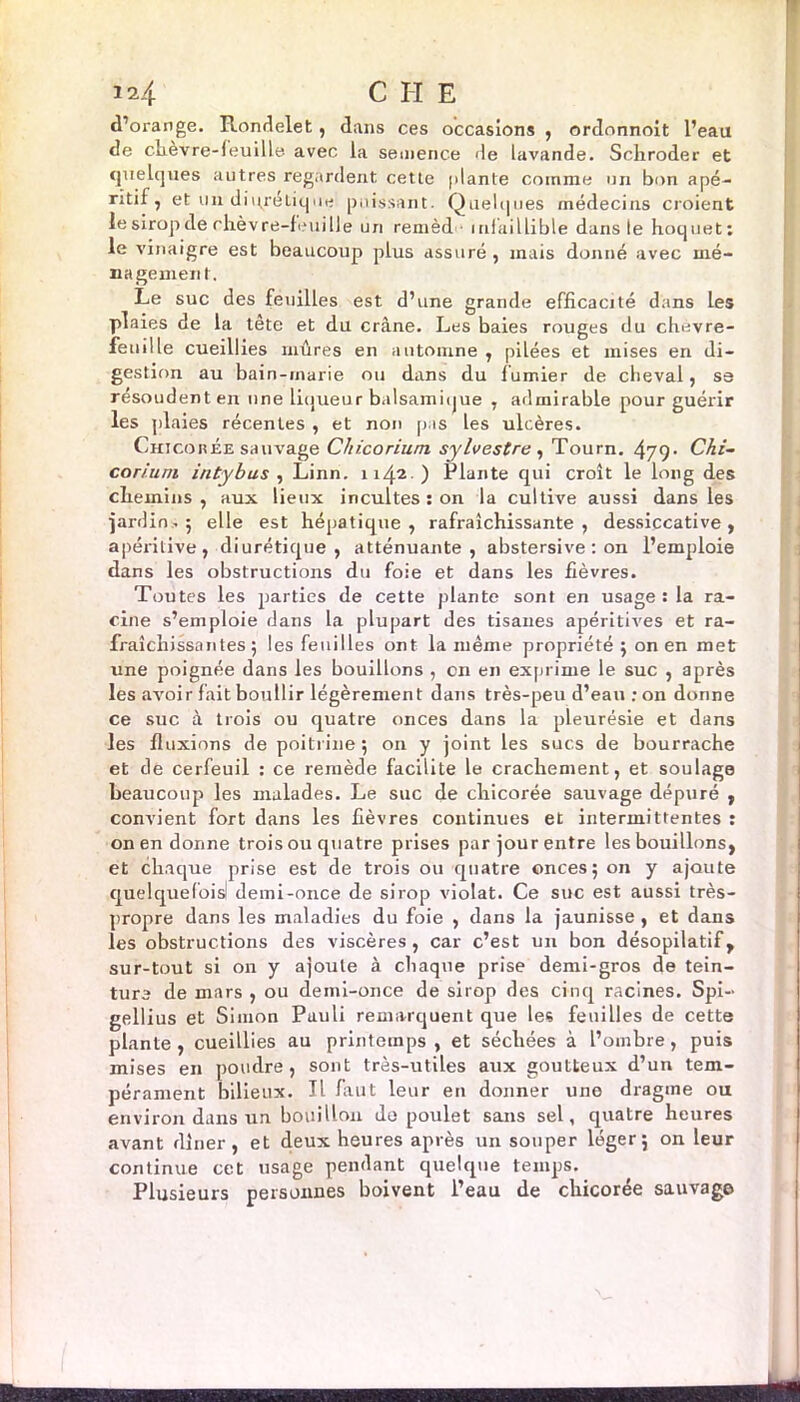 d’orange. Pvondelet, dans ces occasions , ordonnoit l’eau de chevre-feuille avec la semence de lavande. Schroder et quelques autres regardent cette plante comme un bon apé- ritif, et un diqrejaque puissant. Quelques médecins croient le sirop de chèvre-feuille un remèd ■ infaillible dans le hoquet: le vinaigre est beaucoup plus assuré , mais donné avec mé- nagement. Le suc des feuilles est d’une grande efficacité dans les plaies de la tête et du crâne. Les baies rouges du chèvre- feuille cueillies mûres en automne , pilées et mises en di- gestion au bain-marie ou dans du fumier de cheval, se résoudent en une liqueur balsamique , admirable pour guérir les plaies récentes , et non p is les ulcères. Chicorée sauvage C/iicorium sylvestre , Tourn. 479* Chi- corium intybus , Linn. 1142.) Plante qui croît le long des chemins, aux lieux incultes : on la cultive aussi dans les ■jardin.; elle est hépatique, rafraîchissante, dessiccative, apéritive, diurétique, atténuante, abstersive : on l’emploie dans les obstructions du foie et dans les fièvres. Toutes les parties de cette plante sont en usage : la ra- cine s’emploie dans la plupart des tisanes apéritives et ra- fraîchissantes; les feuilles ont la même propriété ; on en met une poignée dans les bouillons , on en exprime le suc , après les avoir fait boullir légèrement dans très-peu d’eau : on donne ce suc à trois ou quatre onces dans la pleurésie et dans les fluxions de poitrine ; on y joint les sucs de bourrache et de cerfeuil : ce remède facilite le crachement, et soulage beaucoup les malades. Le suc de chicorée sauvage dépuré , convient fort dans les fièvres continues et intermittentes : on en donne trois ou quatre prises par jour entre les bouillons, et chaque prise est de trois ou quatre onces; on y ajoute quelquefois! demi-once de sirop violât. Ce suc est aussi très- propre dans les maladies du foie , dans la jaunisse, et dans les obstructions des viscères, car c’est un bon désopilatif, sur-tout si on y ajoute à chaque prise demi-gros de tein- ture de mars , ou demi-once de sirop des cinq racines. Spi— gellius et Simon Pauli remarquent que les feuilles de cette plante, cueillies au printemps, et séchées à l’ombre, puis mises en poudre, sont très-utiles aux goutteux d’un tem- pérament bilieux. Il faut leur en donner une dragme ou environ dans un bouillon de poulet sans sel, quatre heures avant dîner, et deux heures après un souper léger; on leur continue cet usage pendant quelque temps. Plusieurs personnes boivent l’eau de chicorée sauvage