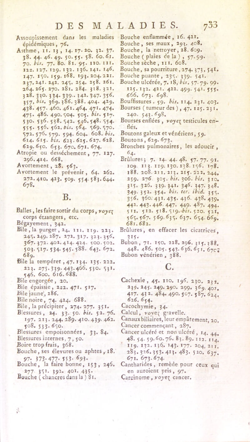 Assoupissement dam les maladies épidémiques, 76. Asthme, 11. 15 , 14. 17. 20. 32. 37. 38. 44. 46. 49. 50. 55. 58. 60. 61. 70. bis. 77, 80. 81. 95. no. ni. 122. 127. 129. 132. 136. 141. 146. 147. 130.159.1(58. 193. 204.221. 237.241. 242. 243. 254. 258. 261. 264. 26$. 270. 281. 284. 318. 321. 328. 330. 334- 339- 142. 347- 35<5. 357, bis. 369. 386. 388. 404. 429. 438. 457. 460. 461.464. 47I. 474. 475. 486. 490.304. 503. bis. 517. 53°. 536. 538. 342. 546. 548. 354. 555. 556. 562. bis. 564. 3(59.370. 372. 576. 579. 594. 604. 608. bis. 614. 615. bis. 623.615. 627. 628. 629.650. 653. 670. 671. 674. Atropie ou dessèchement, 77. 117. 296.414. 668. Avortement, 28. 563. Avortement le prévenir, 64. 262. 272.410. 423. 509. 554.583.644. 678. B. Balles , les faire sortir du corps, voye\ corps étrangers, etc. Bégayement, 342. Bile , la purger , 24. m. 1x9. 223. 243. 249. 287. 271. 317. 323. 336. 367.372.402.414.424. 500. 502. 503.317.534.545.588. 643. 672. 689. Bile la tempérer , 47.134. 133. 222. 275.339- 443.466. 51°. 55*. 546. 600. 616. 688. Bile engorgée, 20. Bile épaissie, 222. 471. 517. Bile jaune', 286. Bile noire, 74. 424. 688. Bile, la précipiter, 274.277. 351. Blessures, 24. 33. 50. bis. 52.76. 197. 213.244.289.410.439. 462. 308. 533. 650. Blessures empoisonnées, 33.84. Blessures internes, 7, 50. Boire trop frais, 368. Bouche, ses élevuresou aphtes, 18. 97- Î73-477. 553- *95- Bouche, la faire bonne, 153, 246. 277 33'- 391* 40i. 43?- Eouche ( chancres dans la ) Si. Bouche enflammée, 16. 421. Bouche, ses maux, 293, 408. Bouche, la nettoyer, 28. 609. Bouche ( plaies de la ) , 57. 99. Bouche sèche , ni. 608. Bouche, sa pourriture, 274.373,541. Bouche puante , 235. 339. 541. Bouche ulcérée, 7.18, bis. 57.79. 99. 125. 132. 421. 422. 499. 541. 553. 666. 673. 698. Bouffissures. 59. bis. 114. 231. 403. Bourses ( tumeur des ), 47. 123. 231. 240. 543.698. Bourses enflées , voyc{ testicules en- flés. Boutons galeux et vénériens, 59. Boutons, 629. 673. Bronches pulmonaires, les adoucir , 64. Brûlures; 7. 14.44.48. 57.77.91. 109. 113. 119. 130.138.156. 178. 188. 208. 211. 213. 213. 222. 244, 259. 276 303. bis. 306. bis. 310. 315. 326. 339. 341. 346. 347. 348. 549- 352> 354. bis. ter. ibid. 355. 356. 360. 431. 435- 436- 438. 439» 442.443.446.447. 449. 487. 494. 5U. 512. 518. e,U)..bis. 520. 52I. 565. 367. 569.63.5. 637. 654. 669. 681.682. Brûlures, en effacer les cicatrices, 315- Bubon , 71. 150. 228. 296. 315.388. 448. 486. 505. 543.636. 651. 67c; Bubon vénérien, 388. c. Cachexie, 45. no. 196. 230. 232. 239. 245. 249. 290. 299. 369. 40?. 417. 43 *• 484- 49°- 5C7. 587. 624. 626. 654. Cacochymie, 34. Calcul, voveç gravelle. Canaux biliaires, leur empâtement, 20. Cancer commençant, 287. Cancer ulcéré et non ulcéré , 14. 44. 48. 54. 59.60.76. 83. 89. 1 12. ,,4. 119. J32. 136. 143. '77- 204, 2xi, 283.326.333.413.483.520. 637. 671. 673.674. Cantharides , remède pour ceux qui en auroient pris, 97. Carcinome, royt{ cancer.