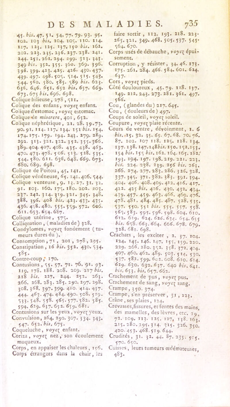 DES MALADIES. 45- bis. 47. p. 54. 77- 79- 93- 93* loi. 103 bis. 104. 103. no. 114. 117. 123. 125. 137.150 bis. 162. 202. 223. 235. 236. 237. 238. 241. 244. 251.261. 294. 299. 313. 343- 349 bis- 351- 355- 360- 369- 396- 398. 399. 413-4*5- 41<s- 430,437- 439. 497. 498- 5°S- 3H* 515- 543- 544. 560. 580. 585. 389 bis. 623. 636. 646. 651. 652 bis. 657. 669. 673.675 bis. 696. 698. Colique bilieuse, 278 , <311. Colique des enfans , voye[ enfans. Colique d’estomac , voye[ estomac. Colique <le miserere, 401,652. Colique néphrétique, 21. 28. 39.73. 90.91. 114. 117. 134. 151 bis. 154. 174.175. 179. 194. 243. 279. 289. 292. 313. 321. 322. 352. 355.366. 389.404.407.408. 435. 438. 463. 470. 473.478. 5 c6. 513. 528. 535. 544. 580. 611. 636. 648. 669. 673. 680. 689. 698. Colique de Poitou , 45. 141. Colique vénéneuse, 65. 141.406. 344. Colique venteuse ,9. 13. 27. 31. 32. 91. 103. 160. 175. 180. 202. 203. 237. 242. 314. 319.321. 345. 348. 388. 396. 408 bis. 423.433. 435. 436.438.480. 555.539. 572. 6c6. 611.653. 654.687. Colique utérine, 573. Colliquation , (maladiesde) 328. Condylomes, voyc3 fondement (tu- meurs dures du ). Consomption , 71 , 201 , 278,295. Constipation , 16 bis. 352. 430. 334. 585. Contre-coup ,* 170. Contusions, 55. 57. 71. 76. 9*. 93. 119. 178. 188. 208. 209. 217 bis. 218 bis. 227. 244. 252. 263. 266. 268. 283. 285. 290. 297. 298. 308. 368. 397.399' 4'o. 414- 437- 444. 463. 474. 484- 49°- ï°8. 519- 333. 548. 538. 565. 577. 582. 585. 594. 629. 637. 65 2. 659. 681. Contusions sur les yeux, voye\ yeux. Convulsion, 264. 290. 307. 334. 343. 547. 652. bis. 675. Coqueluche, voyc{ enfant. Coriza , voye{ nez, son écoulement muqueux. Corps, en appaiser les chaleurs , 1 ç6. Corps étrangers dans la chair, les 735 faire sortir , 112. 193. 218. 223* 265. 321. 349. 468. 505. 537. 545. 364. 670. Corps usés de débauche, voyc^ épui- sement. Corruption, y résister, 34.46. 173. 175. 261. 284. 466. 584. 601. 624. 637. Cors , voye{ pieds. Côté douloureux , 45.79. 118. 137. 149. 212. 243. 273. 281. 361. 497. 566. Cou, (glandes du) 217. 645. Cou , ( douleurs de ) 497. Coups de soleil, voye[ soleil. Coupure , voyc{ plaie récente. Cours de ventre, dévoiement, 1. 6 bis.. 15. 32. 35. 65. 67. 68. 70.76. 87. 102. 107 118. 123. 128. 134. 137.138. 147.14861.1.150.132,153. 154 bis. 153 bis. 162. 164. 165. 182/ 193. 194. 197. 198.219. 221, 223. bis. 224. 238. 239. 256 bis. 263. 266. 274. 277. 283. 286. 3 26. 328. 337- 343. 371.382. 383. 391. ,94. 404. 406. 408.409.412.416. 417. 422. 425 bis. 416. 430. 432. 434. 439- 457- 459- 463- 466. 469. 476. 47S. 481. 484. 485-4S7- 528. 535. 337. 550. 551 bis. 555. 557. 558. 563. 583. 595. 596. 598. 604. 610. 612. 619. 624. 626. 634. 654. 655 bis. 638. 663.664. 666. 678. 679. 328. 681. 698. Crachats , les exciter , 2, 37. 104. *24. 145. 146. 147. 155. 159.220. 229. 266. 280. 332. 358. 372. 404. 407. 460. 462. 489. 503. 5 14. 530. 537. 582. 599. 602. 608. 610. 614. 629. 630. 632.637. 640 bis. 641. bis. 653. bis. 65 7. 662. Crachement de pus, voye^ pus. Crachement de sang, voye\ sang. Crampe, 350. 374. Crampe, s'en préserver, 31 , 123. Crâne , ses plaies, 124. Crevasses,fissures, et fentes des mains des mamelles, des lèvres, etc. 29, 72. 109. 113. 125. 127, 138. 163’ 215.280.295.314. 315-326.350. 420.453. 468.519.644. Crudités, 31. 32. 44. 87. 235. 505. 570. 650. Cuisses , leurs tumeurs œdémateuses 4S3.