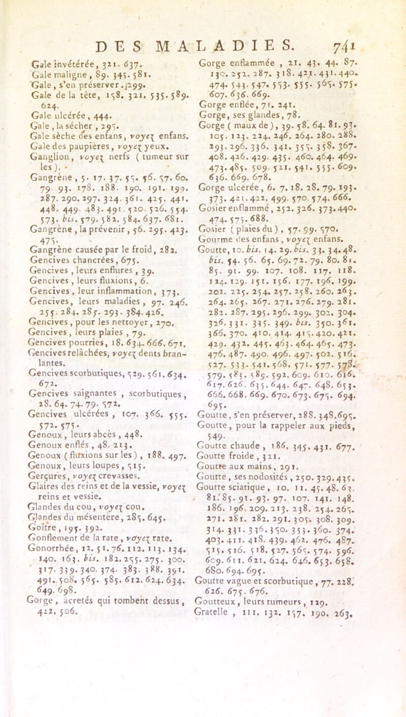 Gale invétérée, 321. 637. Gale maligne , 89. 34s. 581. Gale , s’en préserver .P99. Gale de la tête, 138. 311. 535. 589. 624. Gale ulcérée, 444. Gale , la sécher , 293. Gale sèche cfes enfans, voyci enfans. Gale des paupières, voyc^ yeux. Ganglion, voye\ nerfs ( tumeur sur les ). • Gangrène ,5. 17. 37. 53. 46. 37. 60. 79. 93. 178. 188. 190. 191. 199. 287. 290. 297. 324. 361. 423. 441. 448. 449. 483. 49t. 520 526. 554. 573. bis. 379. 582. 584. 637. 68t. Gangrène , la prévenir , 56. 295. 423, 475- Gangrène causée par le froid, 282. Gencives chancrées, 675. Gencives , leurs enflures , 39. Gencives , leurs fluxions , 6. Gencives , leur inflammation, 373. Gencives, leurs maladies, 97. 246. 253. 284. 287. 293. 384.426. Gencives , pour les nettoyer, 270. Gencives , leurs plaies , 79. Gencives pourries, 18. 634. <566. 671. Gencives relâchées, voyt{ dents bran- lantes. Gencives scorbutiques, 329. 561.634. 672. Gencives saignantes , scorbutiques , 2S. 64. 74-79- 57*. Gencives ulcérées , 107. 366. 555. 57*. 575 • Genoux, leurs abcès , 448. Genoux enflés , 48. 213. Genoux ( fluxions sur les ), 188. 497. Genoux, leurs loupes ,315. Gerçures, voye{crevasses. Glaires des reins et de la vessie, voye{ reins et vessie. Glandes du cou, voyc3 cou. GJandes du mésentère, 283. 645. Goitre, 195. 392. Gonflement de la rate , voyc\ rate. Gonorrhée, 12. 51. 76.112. 113. 134. 140. 163. bis. 182.255.275. 300. 317. 339.340. 374- 38?- 3*8. 35'- 491. 508. 565. 585. 612. 624. 634. 649. 698. Gorge, acretés qui tombent dessus, 412. 506. Gorge enflammée , 21. 43. 44. S7. 130.252.287. 318.427.431.440. 474- 543- 547. 553- 555- 565* J7Ï- 607. 636. 669. Gorge enflée, 71. 241. Gorge, ses glandes, 78. Gorge ( maux de ), 39. 58. 64. 81. 93. 105. 1 23. 224. 246. 264. 280. 288. 293.296. 336. 341. 355. 35S. 367. 408. 426. 429. 435. 460. 464. 469. 473.485. 509. 521. 541. 555. 609. 636. 669. 678. Gorge ulcérée, 6. 7.18. 2S. 79.193. 373. 421.422. 499. 570. 574. 666. Gosier enflammé, 252. 326. 373.440. 474. 575.688. Gosier ( plaies du ), 57. 99. 570. Gourme <tes enfans , voyc[ enfans. Goutte, 10. bis. 14. 29. bis. 33. 34.48. bis. 34. 56. 65. 69. 72. 79. 80. 8i. 85. 91. 99. 107. 108. 117. 118. 1 24. 129. 151. 156. 177. 196. 199. 202. 225. 254. 257. 258. 260. 263. 264. 265. 267. 271. 276. 279. 281. 282. 2S7. 295. 296. 299. 302. 304. 326. 331. 335. 349. bis. 350. 361. 366. 370. 410. 414. 415.420. 421. 429. 432. 445. 463. 464. 465. 473. 476.487. 490. 496. 497. 502. 516. 5*7- 5 3 3- 541.568. 571. 577. 57S. 579. S*3« s 85. 592. 609. 610. 616. 617.626. 635.644. 647. 648. 653. 666. 668. 669. 670. 673. 675. 694. 695. Goutte, s’en préserver, 28S. 348.695. Goutte, pour la rappeler aux pieds, 549- Goutte chaude, 186. 345.431. 677. Goutte froide ,321. Goutte aux mains, 29t. Goutte, ses nodosités , 250. 329.435. Goutte sciatique , 10. 11.45.48.63. 81/85.91.93.97. 107. 141. 148. *86. 196. 209. 213. 238. 254. 265. 271. 281. 282. 291.305. 308. 309. 314. 331. 336.350. 353. 360. 374. 403. 411. 418. 439. 462. 476. 487. 515. 516. 518. 527. 565. 574. 596. 6C9. 611. 621. 624. 646. 653. 658. 6S0. 694. 695. Goutte vague et scorbutique, 77. 228/ 626. 675. 676. Goutteux , leurs tumeurs , 129. Gratelle , 111. 132. 157. 190. 263.