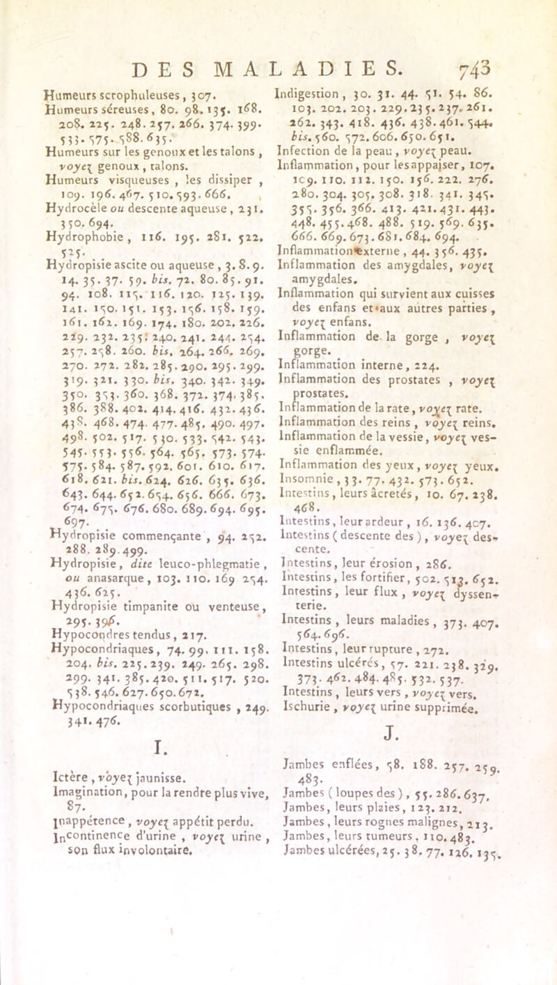 Humeurs scrophuleuses, 307. Humeurs séreuses, 80. 98.13$. 168. 20S. 223. 248- 2$7- 266. 374.399. 533.375. 3S8.635. Humeurs sur les genoux et les talons , voye[ genoux , talons. Humeurs visqueuses , les dissiper , 109. 196.467.510.593.666. Hydrocèle ou descente aqueuse ,231. 350. 694._ Hydrophobie, 116. 195. 281. 522, t • • Hydropisie ascite ou aqueuse , 3. S. 9. 14. 35. 37. 59. bis. 72. 80. 85.91. 94. 108. 115. 116.120. 125.139. 141. 150. 151. 153. 156. 158. 159. 161. 162. 169. 174. 180. 202. 226. 229. 232. 235: 240.141. 244. 254. 257.258. 260. bis, 264. 266. 269. 270. 272.282.285.29O. 295.299. 319. 321. 330. bis. 340. 342. 349- 350. 353. 360. 368. 372. 374' 385 - 386. 388.402. 414.416. 432.436. 438. 468. 474. 477. 485. 490. 497. 498. 502. 517. 530. 533. 542. 543. 545- 5ïh 55<î' 364. 565. 573. 574. $75. 584. 587. 592. 601. 610. 617. 618, 62t. bis. 624. 626. 635. 636. 643. 644. 652. 654. 656. 666. 673. 674* 675* 676. 680. 689. 694. 695. Hydropisie commençante , 94. 252. 288. 289.499. Hydropisie, dite leuco-plilegmatie , ou anasarque, 103. 110. 169 254. 43<î. 625. _ Hydropisie timpanite ou venteuse , 295. 39*r. Hypocondres tendus, 217. Hypocondriaques, 74.99. I'1* M8- 204. bis. 225.239. 249. 265. 298. 299. 341. 385.420. 511. 517. 520. 538. 546. 627.650.672. Hypocondriaques scorbutiques , 249. 34». 47** I. Ictère, vôyej jaunisse. Imagination, pour la rendre plus vive, 87. _ jnappétence, voye\ appétit perdu. |ncontinençe d’urine , voye\ urine , son flux involontaire. Indigestion, 30. 31. 44. 51. 54* 86. 103. 202. 203.229.235.237.261. 262. 343. 418. 436. 438. 461. 544. bis. 560. 572.606.650.651. Infection de la peau , voyc{ peau. Inflammation, pour lesappajser, 107. 1C9. 110. 112. 150. 156. 222. 276. 280. 304. 305. 308. 318. 341. 345. 351- 356- 366- 413. 421.431. 443. 448. 455.468. 488. 519. 569. 633. 666. 669. 673.681. 684. 694. Inflammation^xterne , 44. 356. 435. Inflammation des amygdales, voye\ amygdales. Inflammation qui survient aux cuisses des enfans et<aux autres parties, voyc{ enfans. Inflammation de la gorge , voye\ gorge. _ Inflammation interne, 224. Inflammation des prostates , voye\ prostates. Inflammation de la rate, voyei rate. Inflammation des reins , voye\ reins. Inflammation de la vessie, voye3 ves- sie enflammée. Inflammation des yeux, voye{ yeux. Insomnie , 3 3. 77. 432. 573.65 2. Intestins, leurs âcretés , 10. 67. 238. 468. Intestins, leurardeur , 16. 136. 407. Intestins ( descente des ), voyei des- cente. Intestins, leur érosion, 286. Intestins, les fortifier, 502. 513. 652. Intestins , leur flux , voyei dyssen- terie. Intestins, leurs maladies, 373.407. 5 64. Intestins, leur rupture , 272. Intestins ulcérés, 57. 221. 238. 329. 373. 462. 484- 4r5- Ï32- 537- Intestins , leurs vers, voyc{ vers. Ischurie , yoye{ urine supprimée. J. Jambes enflées, 58. t88. 257. 250 483. * Jambes ( loupes des ), 55. 286.637. Jambes, leurs plaies, 123. 212. Jambes , leurs rognes malignes ,213. Jambes, leurs tumeurs , no. 483. Jambes ulcérées, 25. 38.77, j26. 135.