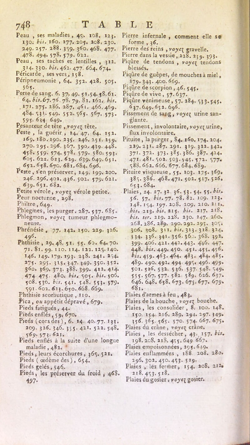 T A B Peau , ses maladies, 45. 108. 123. 130. bis. 160. 177. 205. 208. 230. 249' 257- *88. 359. 360. 468. 477. 478. 494. 578. 579. 622. Peau, ses taches et lentilles , 312. 3'4- 33 o. £«. 462. 477. 664. 674. Péricarde, ses vers , 158. Péripneumonie , 64. 332. 428. 505. 563. Perte de sang, 6. 37. 49. 51.34. 58.61. 64. j.67.76.78. 79. Si. 162. bis. 171. 275. 286. 287. 461. 466.469. 4S4. 531, 549. 552. <565. 567. 573. 595- 634 649* Pesanteur de tête 9,roye{ tête. Peste , la guérir , 14. 47. 64. 152. 169.180.190.235. 246.251.259. 270. 295.296. 367. 390. 439. 448. 4îS. 539- 374- 378- 579- 580. 593. 605. 622. 623. 629. 639. 649. 651. 632. 658. 670. 681.684. 696. Peste , s’en préserver, 149. 199. 200. 246. 296. 402. 436. 502. 579. 621. 639. 651. 682. Petite vérole, voye[ vérole petite. Peur nocturne , 298. Philtre, 649. Phlegmes, les purger. 287. 537. 683. Phlegmon, voye{ tumeur phlegmo- neuse. Phrénésie , 77. 142. 150. 229. 326. 496. Phthisie, 29. 48. 51. 55. 60. 64.70. 71. 81. 99. 110. 114. 122. 123.140. 146. 149.179. 193. 238. 241. 134. 275. 295. 315. 347. 349. 350. 352. 360. 369. 373. 388. 399. 412. 414. 474 475 480. bis. 305. bis. 506. 508.536. bis. 541. 548. 553. 579. 391.602. 623.650. 668. 669. Phthisie scorbutique ,110. Pica , ou appétit dépravé , 679. Pieds fatigués, 44. Pieds enflés, 59. 670. Pieds ( cors des ), 6. 14 40. 77. 133. 209. 326. 346. 353. 421. 522. 548. 569. 573.621. Pieds enflés à la suite d’une longue maladie, 482. ' Pieds , leurs écorchures , 363. 521. Pieds ( œdème des ) , 654. Pieds gelés, 546. Pieds, les préserver du froid , 46S. 427* Ii E Pierre infernale , comment elle se forme , 36. Pierre des reins , voye{ gravelle. Pierre dans la vessie , 228. 23 9. 393. Piqûre de tendons , voyez tendons blessés. Piqûre de guêpes, de mouches à miel, 279. 343. 400. 669. Piqûre de scorpion , 46. 545. Piqûre de vive , 57. 637. Piqûre venimeuse, 57. 284. 333. 545. 637. 649. 65 2. 696, Pissement de sang , voyc{ urine san- glante. Pissement, involontaire, voj'e^urine, flux involontaire. Pituite , la purger, 84. 160.174. 204. 229.231.287.291. 319.322.342. 37>- 37i- 373- 38ï- 386. 387. 424. 471. 481. 302. 503.545. 372. 377. 388. 662. 666. 677. 684.689. Pituite visqueuse, 53. 103. 175.369. 385.386. 468. 471. 502. 5 17. 526, 653.684. Plaies, 24. 27. 32 36. 5J. 54. 55- 56. 57. bis. 77. 78. 82. 109. 123. 148. 154. 197. 208. 209. 210, 21 1,. bis. 213. bis.&if, bis. 217. 2tS. bis. ter. 219. 228. 230. 247. 260. 268. 2S6. 289. 290.292.293. 305. 306. 308. 311. bis. 313. 318. 324. 5 34- 335- 34>- 3î6- 3<>-- 368. 392. 399. 406.421.442.443* 4'+6- 447* 448. bis. 449.450. 451.455.456. bis. 459. 463.464. 483. 484,485. 489. 490. 492. 494 495. 496. 499. 501. 526. 532. 536. 537. 548. 549* S55• 5^7* 577- 582 589.626.637. 646. 648. 65S. 673. 675.677. 679. 681. Plaies d’armes à feu , 48 3. Plaies de la bouche , voye\ bouche. Plaies, les consolider, 8. 100. 148. 150 154. 216. 2S9. 294. 297. )49* 356. 365. 565. 570. 574* 667- <>75* Plaies du crâne , voye\ crâne. Plaies , les dessécher, 43., 157. bis. 198. 208. 218. 435. 649 667. Plaies empoisonnées, 295. 649. Plaies enflammées , 188 208. 280. 296. 302. 450-453- 5*9- Plaies , les fermer, 154. 208. 212» 218. 453. 518. Plaies du gosier. voyt\ gosier.