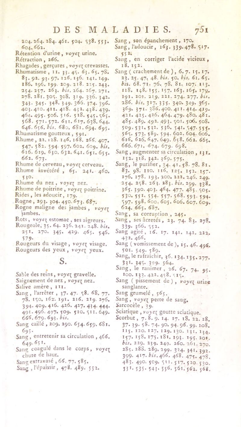 204.264. 284. 461. 504. S38. ç 5 j• 604.. 662. Rétention d’urine , voye{ urine. Rétraction , 266. Rhagades , gerçures , voyc\ crevasses. Rhumatisme , n. 33. 43. 63.65. 7S. 85.92. 95. 97. 126. 146. 141. 149. 186. 196. 199. 209. ii8. 215. 245. 254.257. 265. bis. 264. 267.271. 278. 281. 303. 308. 319. 336. 342. 345- 345- 348. 349- 366- 374- 39^ 403.410. 411. 418. 452. 438. 439. 464. 495. 506. 516. 518. 545.365. 568. 571.572. 611. 617. 63S. 644. 646. 656. bis. 680. 681.694. 695. Rhumatisme goutteux, 591. Rhume, 22. 128. 146. 168. 266. 407. 547. 582. 594. 597. 602. 609. bis. 6x6. 619. 630. 632. 64t. 651. 655. 662. 673. Rhume de cerveau, voye\ cerveau. Rhume invétéré , 65. 241. 460. 530. Rhume du nez , voyc{ nez. Rhume de poitrine, voyei poitrine. Rides, les adoucir, 179. Rogne , 293. 304. 450. 673. 687. Rogne maligne des jambes , voyei jambes. Rots , voyei estomac , ses aigreurs. Rougeole, 35. 64. 236. 241. 248. bis. 25t. 270. 345. 429. 465. 546. 57 9- , . Rougeurs du visage , \oyt\ visage. Rougeurs des yeux , voye{ yeux. s. Sable des reins, voye{ gravelle. Saignement de nez, voye\ nez. Salive amère , IH. Sang , l’arrêter , 37. 47. 58. 6S. 77. 78. 130. 162. 191. 216. 219. 276. 394. 409. 416. 426. 427. 434. 444. 491.496. 497. 509. 510. 311. 649. 666. 679. 693. bis. Sang caillé , 209. 290. 654. 659. 681. 69>- Sang , entretenir sa circulation , 466. 649- <^5T* Sang coagulé dans le corps, voye{ chute de haut. Sang extravasé , 66. 77. 585. Sang , l’épaissir, 478. 489. 552. Sang , son épanchement, 170. Sang, l’adoucir, 163. 339.478. 317. 55 Sang , en corriger l’acide vicieux , 18. 152. Sang ( crachement de ) , 6. 7. 15. 17. 23. 25. 47, 48. bis. 50. bis. 61. 65. bis. 68.7t. 76. 78. 81. 107. 113. 118. 148. 155. 157. 163. 165. 179. 191. 201. 219. 221. 274. 277. bis. 286. bis. 317. 335. 340. 349. 365. 369. 371. 3S6.400. 411.414. 419. 411. 425. 426. 464. 479. 480. 481. 485. 489. 492. 493. 301. 506. 508. 509. 531. 53Z. 536. 541. 347. 555. 563. 573. 589. 594. 602. 604. 606. 6x6. 616. 647. 649. 658. 662. 665. 666. 671. 674. 679. 698. Sang , augmenter sa circulation ,131. 152. 318. 342. 369. 575. Sang, le purifier, 34. 41.5S. 78. 81. 83. 98. Iio. 116. 125. 152. 157. 176. 178. 193. 200. 222. 246. 249. 254. 238. 263. 283. bis. 299. 538. 365. 390. 403. 464. 477. 4S5. 305. 5jo. 551. 554. 557. 568. 393. 594. 397. 398. 600. 605. 606. 607. 609. 624. 665. 687. Sang, sa corruption , 245. Sang, sesâcretés, 23. 74. 83. 278. 339- i66- 552- Sang agité, 16. 17. 141. 142. 211. 432. 466. Sang ( vomissement de ), 15. 46. 49g. 501. 549. 589. Sang, le rafraîchir, 36. 134.135.277. 33 1- 345- 399- 564- Sang, le ranimer, 26. 67. 74. 100. 133. 422. 438. 313. Sang ( pissement de ) , voye{ urine sanglante. Sang grumelé , 565. Sang , voyei perte de sang. Sarcocèle , 39. Sciatique , voyc{ goutte sciatique. Scorbut, 7. 8. 9. 14. 17. 18. 22. 28. 37. 39. 58. 74. 90. 94. 96. 99. 108. 115. 120. 127. 129. 130. 131. 154. 157. 158. 175.1S1. 193. 195. 201. bis. 229. 239. 249. 260. 261.270. 2S3. 288. 289. 299. 334. 34t. J92. 399. 417. bis. 466. 468. 475. 47g, 483. 490. 509. 311. 517. 520 530. 53 »• 535- 54i- 556- 5^i. 561. 568.