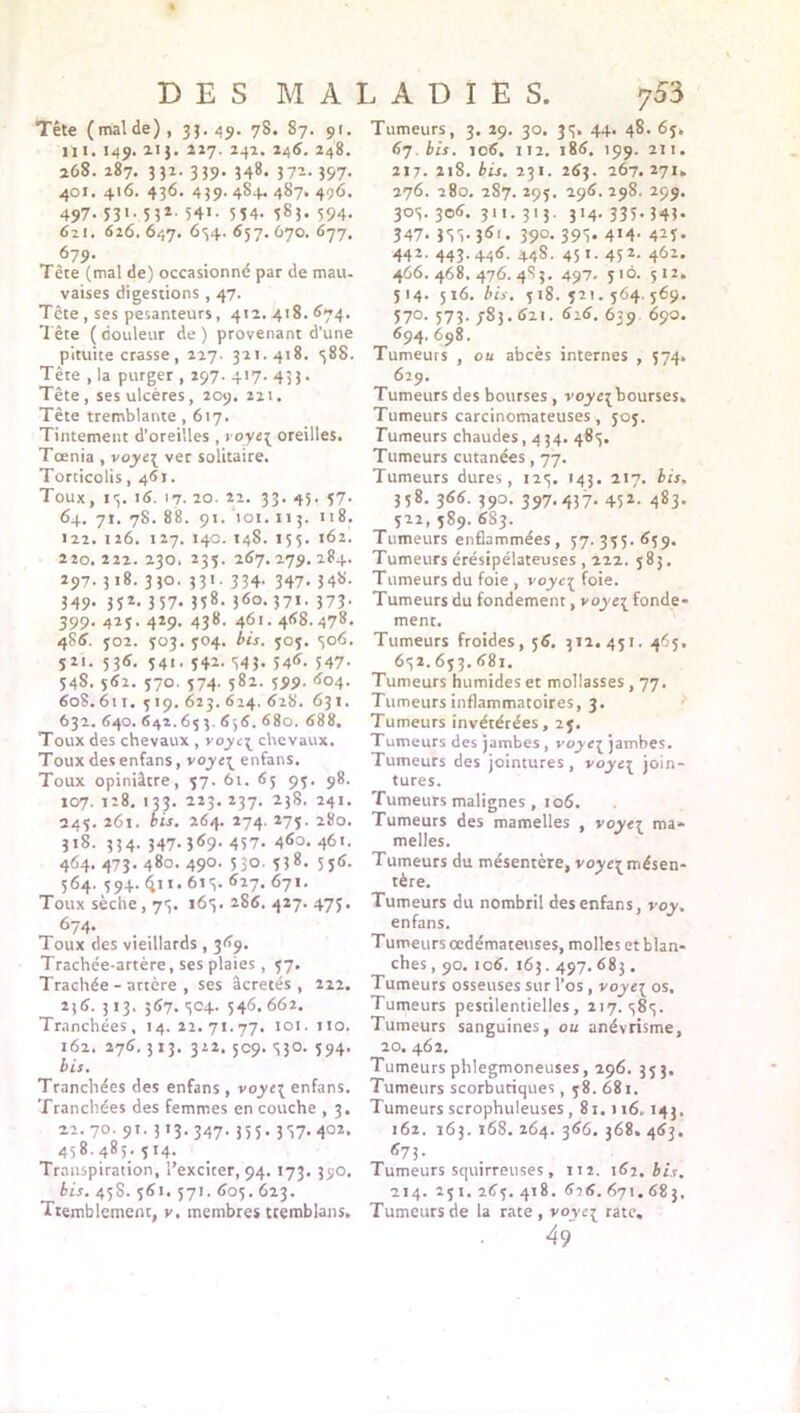 Tête (malde), 33.49. 78. S7. 91. ni. 149. 213. 217. 242. 246. 248. 268. 287. 332. 339. 348. 372.397. 401. 416. 436. 439.484.487. 496. 497- 53* • 5 3*- 54*- 5 54- 583. 594- 621. 626.647. 634. 657. Û70. 677. 679- Tête (mal de) occasionne par de mau- vaises digestions , 47. Tête, ses pesanteurs, 412.418.674. Tête (douleur de) provenant d’une pituite crasse, 227- 321.418. 58S. Tête , la purger , 297. 417. 433. Tête, ses ulcères, 209. 221. Tête tremblante, 617. Tintement d’oreilles , voyt\ oreilles. Tœnia , voyt\ ver solitaire. Torticolis ,461. Toux, 13. 16. 17.20. 22. 33. 45. 57. 64. 71. 78. 88. 91. 101. 113. 118. 122. 126. 127. 140. 148. 155. 162. 220. 222. 230. 235. 267. 279. 284. 297. 318. 330. 331. 334. 347. 348. 349- 35*- 3 57- 358- 380.371. Î73- 399. 429. 429. 438. 461.468.478. 486. 502. 303. 904. bis. 505. 306. 521. 536. 541. 342. 343. 546. 547- 54S. 562. 570. 374. 582. 399. 604. 608.611. 319. 623. 624. 628. 631. 632. 640. 642.633.636. 680. 688. Toux des chevaux , voyc[ chevaux. Toux des enfans, enfans. Toux opiniâtre, 37. 61. 63 93. 98. 107. 128. 133. 223. 237. 238. 241. 243. 261. bis. 264. 274. 273. 280. 318. 334. 347- 369. 437. 4<So. 461. 464. 473. 480. 490. 330. 338. 536. 364. 394. <jn. 613. 627. 671. Toux sèche, 73. 163. 286. 427. 473. 674. Toux des vieillards , 369. Trachée-artère, ses plaies , 37. Trachée-artère, ses âcretés , 222. 236. 313. 567. 304. 546. 662. Tranchées, 14. 22.71.77. 101. no. 162. 276.313. 322. 509. 330. 394. bis. Tranchées des enfans , voye\ enfans. Tranchées des femmes en couche , 3. 22.70. 9t. 313.347. 333. 337. 402. 458.485. 314. Transpiration, l’exciter, 94. 173. 390. bis. 458. 361. 571. 605.623. Tremblement, v. membres tremblans. Tumeurs, 3. 29. 30. 33. 44. 48. 63. 67. bis. 106. 112. 186. 199. 211. 217. 218. bis. 231. 263. 267.271. 276. 280. 287. 293. 296. 29S, 299. 303.306. 311.313. 314.335.343. 347- 3Si-36i« 39°’ 39S- 4>4- 4^5- 442. 443.446. 448. 45 t. 452. 462. 466. 468. 476. 4S3. 497. 310. 512. 514. 516. bis. 518.521.364.569. 570. 573- jS3.621. 616. 639 690. 694. 698. Tumeurs , ou abcès internes , 374. 629. Tumeurs des bourses , voyei bourses. Tumeurs carcinomateuses, 305. Tumeurs chaudes ,434. 485. Tumeurs cutanées, 77. Tumeurs dures, 125. 143. 217. bis. 358. 366. 390. 397-437- 45*- 483- 522,589.683. Tumeurs enflammées, 57.355.659. Tumeurs érésipélateuses , 222. 583. Tumeurs du foie , voyci foie. Tumeurs du fondement, voye{ fonde- ment. Tumeurs froides, 56. 312. 451. 465. 652. 653. 681. Tumeurs humides et mollasses, 77. Tumeurs inflammatoires, 3. Tumeurs invétérées, 25. Tumeurs des jambes, voyei jambes. Tumeurs des jointures, voye{ join- tures. Tumeurs malignes, 106. Tumeurs des mamelles , voyt-i ma- melles. Tumeurs du mésentère, voy ci mésen- tère. Tumeurs du nombril des enfans, voy, enfans. Tumeurs œdémateuses, molles et blan- ches , 90. 106. 163.497. 683. Tumeurs osseuses sur l’os , voy ci os. Tumeurs pestilentielles, 217.585. Tumeurs sanguines, ou anévrisme, 20. 462. Tumeurs phlegmoneuses, 296. 353. Tumeurs scorbutiques, 58.681. Tumeurs scrophuleuses ,81.116,143. 162. 163. 168. 264. 366. 368. 463. 673. Tumeurs squirreuses, 112. 162. bis. 214. 251. 265. 418. 626. 671.683. Tumeurs de la rate , voy ci rate.