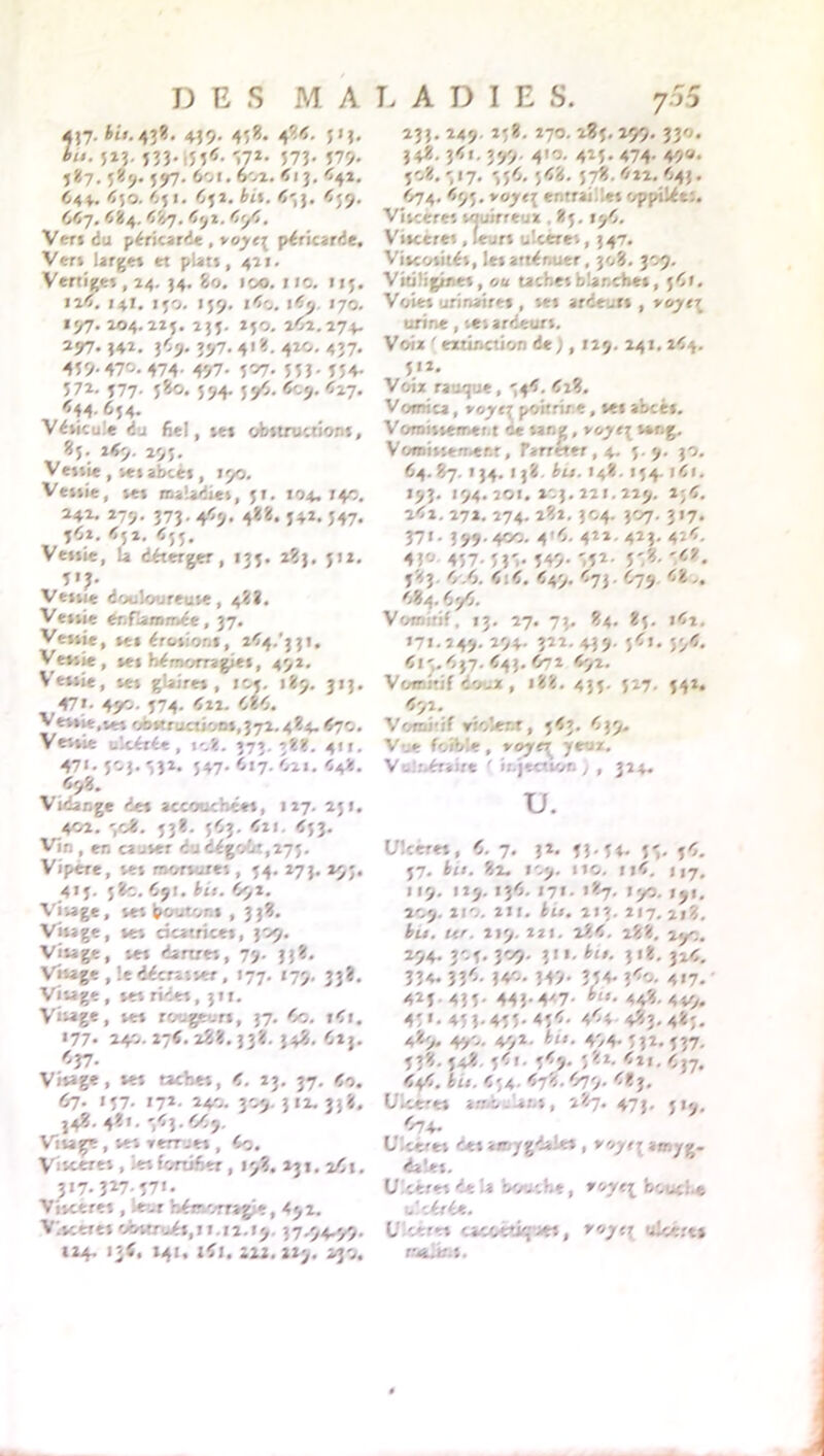 457- 43** 439- 45*. 4*<- JM* 52?- 533-i55*- V*- 573* 579- 487. 589. 597. 6oi. 602. Ci j. <42. 644. <50. <.51. 952. éi». 459. 667, 484. 487. 4ÿï. 494. Ver» du péricarde , voyr{ péricarde. Ver» large» et plat», 421. Vertige», 24. 34, 80. 100. no. 113. »i<. 141. 150. 159. ir>o. 170. «97. 204.224. 244. 240. 2^2.274. 297.442. 369. 497. 4'«. 4ÎO- 437* 459-47^.474- 497- 5^7- 55Î- 554- 572. 477. 480. 594. jyî. Corj. Cl-], <44- 6j4- Vésicule du fiel, te» obttruction», *5 3 1<9. 294. Vetue , ve» abce» , 190. Ve»»ie, vet maladies, 4t. 104- i+o. 242. 279. 373. 449. 488. 442. 447. 462. 652. C54, Ve»»ie, û déterger, 134. 283. 412. 5'?- . Vetue douloureuse, 48?. Vettie éofiaainét, 37. Vettie, te» érotior.i, 244/331. Vetsie, te» hémorragie», 492. Veitie, set glaire» , ic*. 189. 313. 47». 4J4»- 474- 422. 986. Vettie,ur» obstruction»,372.484.<70. Vettie uItérée , i-.t, 373.38?;. 41 r. 47i. 403. 332. 447. 617. 921. 448. 698. Vidange de» accouchée», 127. 241. 402. 308. 43?. 493. 421. <43. Vin , en ca-ter dudégoîit,275. Vipere, te* nvortures, 44. 273. 29;. 414. 48c. 991. bit. 992. Visage, te» bouton , 33?. Vitage, te» cicatrice», 309. Visage, te» dartre», 7>- 33*. Vitage , le décrasser, 177. 179, 33?. Visage , te» ride», 31t. Visage, te» rougeur», 37. 9c. »4t. 177. 240. 276. 28:8.338. 3481. 923. <37* Vitage, tes cachet, 9. 23. 37. 60. 67. 147- 17*- 240. 309. 312. 33$. 348. 4«I. 9<9ù Vitage , te» recrue» , 9o. Visceret, ietfortifier, 19?. 231. 29t. 317. 327-57«- Viteere» , leur hémorragie, 492. Viveere» cAwtruét, 11.12.19. 37.94.99. 124. J»<, 141. ifi, 222.229. 230. 233.249.258.270.284.259.330. 348, 3<l. 3#. 410. 425- 474 4V* 508. -, 17. 349. 4<8. 478.422.943. 974. 494. voyt\ entrai/et opptlét;. Vitcère» touirreux , 84.176. Vitceres, leur» u’.cere», 347. Vitcotitét, le» atténuer, 308. 309. Vitiüginet, «b tache» blanche», 49». Voie» urinaire* , te» ardeur» , vojt\ urine, set ardeur». Voix ' extinction de ;, 129. 24t. 244. 412. Voix rauque, 544. 42?. Vomica, voyy poitrine, te» abcè». Voroittemer.t ce sang, yoyt\ tang. Vomisterr er.t, Parréter, 4. 4.9. 30. 64.87. 134. 138. étr. 148. 144. t4i. 193. 194. 201. 203. 221.229. 2;4. 242. 272. 274. 282. 304. 307. 3 17. 37*• 3 99 - 44/v 45- 4**- 423- 42<- 43°' 457-5 3',. 549- ',52- 5',?- 1<î'* 583 9.9. 4:4. 449. 473.479 48.. 484. 699. Vomitif, 13. 27, 73. 84. 85. i42, 171.249. 294- 3î2- 439- }<i». 55^* <15.437. <43. 972 492. Vomitif co.x, 188.435. 527. 542. 4>». Vcm.if etoîenr, 443. 439. Vue foible, yoye\ jt-iz. V'.::.éraire ( injection ) , 324. U. Ultetet, 4. 7. 32. 53.5*. 5*. j4. 57. bu. 82. 1.9. no. 114. ||7, 119. 129. 136. 17». 187. 190. 191. 2C.9. 2!'.. 21 t. bu. 2 I 3. 217. 2». «r. 219. 221. 284. 288. 29c. 294. 304. 309. 3II. é<». 318. 326, 334* 33^- 3v*. 34>. 354* î<«. 417. 423.435. 443-4'7- -448.449. 45'. 45 3. 455* 454. 4<4 483.483. 489. 4.90. 49*. é/«. 4/4-532* 537. 438. 548 541. 549. 381. 4»!. 937. Ct/i. bit. 434 <78. 979. 4?j, Ulcéré» a.-.-v-lan», 287. 47J, Ulcéret Cet amygdale» , »/yfr amyg- dale». U ceret de a bouche, ho.-.! t ulcérée. U1 ceret oacoetie c:, royrr ulcéré» melku.