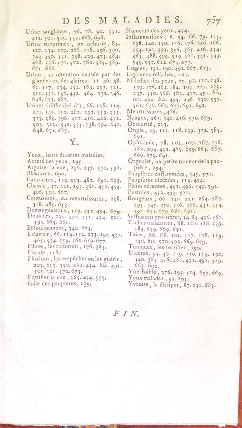 Urine sanglante , 76. 78. 90. 351. 412. 500. 509. 532. 66S. 698. Urine supprimée , ou ischurie , 84. 127. 134. 130. 266. 278. 296. 300. 34?. 3îo. 351. 398. 429.473.484. 488. 536.570. 572. <380. 585. 589. 671. 683. Urine , sa rétention causée par des glandes ou des glaires , 11. 46. 48. 83. 117. 134. 154. 1S9. 292. 321. 35 *• 35 3- 396- 432- 464. 332.346. 648. 673. 687. Uriner (difficulté d') , 66. 108. 114. 127. 142. 150. 282. 292. 339. 353. 373. 389. 396. 407.416. 426.432. 503. 512. 532. 535. 538.394. 641. 648. 671.687. Y. Yeux , leurs diverses maladies. Acreté des yeux , 295. Aiguiser la vue, 236. 237. 570. 592. Blessures, 690. Cataractes, 139.233.482. 691. 693. Chassie , 37. 221.293. 361. 452. 454. 496. 530. 667. Contusions, ou meurtrissures, 238. 318. 485. 633. Démangeaisons, 119. 471. 454. 679. Douleurs , 235. 550. 431. 454. 321. 592. 663. 681. Eblouissemens, 340. 673. Eclaircir, 66. 119.152. 233. 294.431. ,463- 554- 559- 5.<D-659-677. Fibres , les raffermir , 176. 383. Fistule, 218/ Fluxions, les empêcher ou les guérir, 205.233. 350. 420.454. bis. 491. 5°5-V'- S7°. 673- Fortifier la vue , 365.454. 553, Gale des paupières, 139. Humeurs des yeux , 454. Inflammations , 6. 54. 66. 79. 123. 138. 140. 150. 156. 176. 246. 266. 294. 295. 353. 356. 363. 416. 434* 465. 488. 494. 519. 521. 341. 543. 549.557. 622. 673.677. Larges, 152.190.492.667.673. Ligamens relâchés, 227. Maladies des yeux , 25. 97. 110.136. *39. 176.183.184. 194. 227. 233. 237. 330. 366. 383. 437- 49'• bis‘ ter. 494. bis. 495. 496. 530. 557. 561. 636. 667. 677,691.692. Meurtrissures, 466. Nuages, 261. 340. 416. 570. 679. Obscurité, 233. Ongle, 29. 112. 118.139. 332.'583. 691. Ophtalmie, 78. 102. 107. 167. 176. 182.294. 431. 463. 659.663. 667. 669. 679.691. Orgeolet, ou petite tumeur de la pau- pière , 294. Paupières enflammées, 345. 570. Paupières ulcérées, 119.454. Plaies récentes , 491.496. 549. 59t. Pustules , 452. 454. 521. Rougeurs , 66. 140. 221. 264. 287. 295- 345- 3>°- 366- 43 « 454- 593. 6] 1. 679. 681. 691. Suffusions grossières, 34 83. 496. 56t. Taches naissantes, 88. 102. 11S. 139. 584. 659. 669. 691. Taies, 66. 88. 102. 117. 118. 119. 140. bis. 570. 592. 669. 679. Tuniques , les fortifier , 190. Ulcères, 34. 37. 119. 120. 139. 190. 340. 383.416. 482. 491. 492. 549. 663. 690, Vue foible , 276. 293. 5 14. 657. 669. Yeux malades , 97. 293. Yvresse, la dissiper, 87.130. 6Sj.