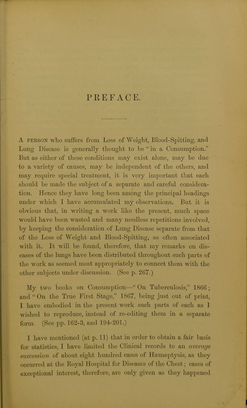 PREFACE. A PERSON who suffers from Loss of Weight, Blood-Spitting, and Lung Disease is generally thought to be “in a Consumption.” But as either of these conditions may exist alone, may be due to a variety of causes, may be indeioendent of the others, and may require special treatment, it is very important that each should be made the subject of a separate and careful considera- tion. Hence they have long been among the principal headings under which I have accumulated my observations. But it is obvious that, in writing a work like the present, much space would have been wasted and many needless repetitions involved, by keeping the consideration of Lung Disease separate from that of the Loss of Weight and Blood-Spitting, so often associated with it. It will be found, therefore, that my remarks on dis- eases of the lungs have been distributed throughout such parts of the work as seemed most appropriately to connect them with the other subjects under discussion. (See p. 267.) My two books on Consumption—“ On Tuberculosis,” 1866 ; and “ On the True First Stage,” 1867, being just out of print, I have embodied in the present work such parts of each as I wished to reproduce, instead of re-editing them in a separate form. (See pp. 162-3, and 194-201.) I have mentioned (at p. 11) that in order to obtain a fair basis for statistics, I have limited the Clinical records to an average succession of about eight hundred cases of Haemoptysis, as they occurred at the Royal Hospital for Diseases of the Chest; cases of exceptional interest, therefore, arc only given as they happened