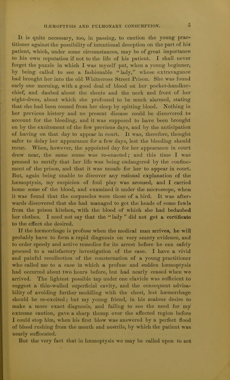 It is quite necessary, too, in passing, to caution the young prac- titioner against the possibility of intentional deception on the part of his patient, which, under some circumstances, may be of great importance to his own reputation if not to the life of his patient. I shall never forget the puzzle in which I was myself put, when a young beginner, by being called to see a fashionable “ lady,” whose extravagance had brought her into the old Whitecross Street Prison. She was found early one morning, with a good deal of blood on her pocket-handker- chief, and daubed about the sheets and the neck and front of her night-dress, about which she professed to be much alarmed, stating that she had been roused from her sleep by spitting blood. Nothing in her previous history and no present disease could be discovered to account for the bleeding, and it was supposed to have been brought on by the excitement of the few previous days, and by the anticipation of having on that day to appear in court. It was, therefore, thought safer to delay her appearance for a few days, lest the bleeding should recur. When, however, the appointed day for her appearance in court drew near, the same scene was re-enacted; and this time I was pressed to certify that her life was being endangered by the confine- ment of the prison, and that it was unsafe for her to appear in court. But, again being unable to discover any rational explanation of the lnemoptysis, my suspicion of foul play was aroused, and I carried home some of the blood, and examined it under the microscope, when it was found that the corpuscles were those of a bird. It was after- wards discovered that she had managed to get the heads of some fowls from the prison kitchen, with the blood of which she had bedaubed her clothes. I need not say that the “ lady ” did not get a certificate to the effect she desired. If the haemorrhage is profuse when the medical man arrives, he will probably have to form a rapid diagnosis on very scanty evidence, and to order speedy and active remedies for its arrest before he can safely proceed to a satisfactory investigation of the case. I have a vivid and painful recollection of the consternation of a young practitioner who called me to a case in which a profuse and sudden haemoptysis had occurred about two hours before, but had nearly ceased when we arrived. The lightest possible tap under one clavicle was sufficient to suggest a tliin-walled superficial cavity, and the consequent advisa- bility of avoiding further meddling with the chest, lest hemorrhage should be re-excited; but my young friend, in his zealous desire to make a more exact diagnosis, and failing to see the need for my extreme caution, gave a sharp thump over the affected region before I could stop him, when his first blow was answered by a perfect flood of blood rushing from the mouth and nostrils, by which the patient was nearly suffocated. But the very fact that in lnemoptysis we may be called upon to aot