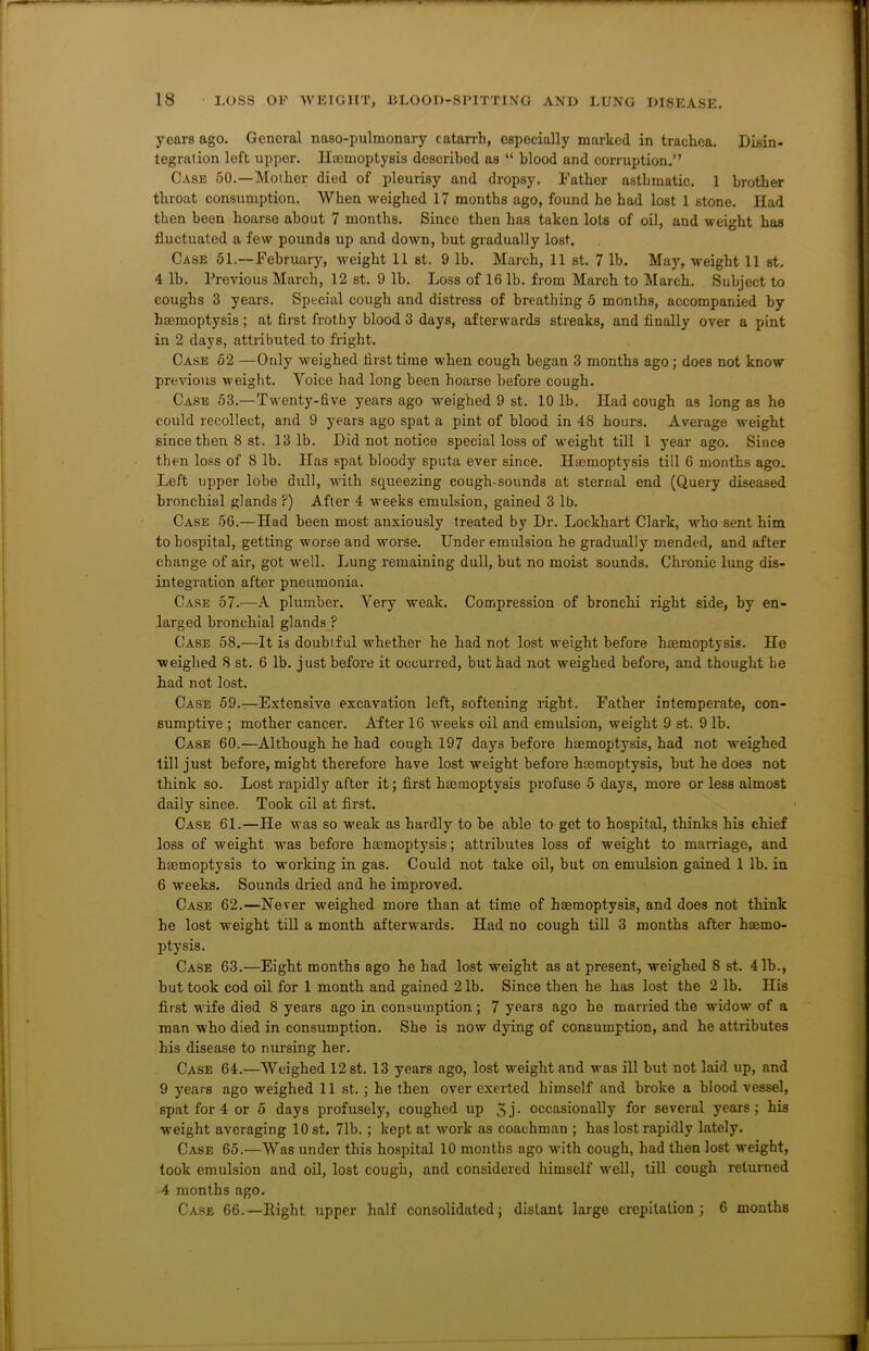 years ago. General naso-pulmonary catarrh, especially marked in trachea. Disin- tegration loft upper. Hemoptysis described as “ blood and corruption.” Case 50. —Mother died of pleurisy and dropsy. Father asthmatic. 1 brother throat consumption. When weighed 17 months ago, found he had lost 1 stone. Had thon been hoarse about 7 months. Since then has taken lots of oil, and weight has fluctuated a few pounds up and down, but gradually lost. Case 51.—February, weight 11 st. 9 lb. March, 11 st. 7 lb. May, weight 11 st. 4 lb. Previous March, 12 st. 9 lb. Loss of 16 lb. from March to March. Subject to coughs 3 years. Special cough and distress of breathing 5 months, accompanied by luemoptysis ; at first frothy blood 3 days, afterwards streaks, and finally over a pint in 2 days, attributed to fright. Case 52 —Only weighed first time when cough began 3 months ago; does not know previous weight. Yoice had long been hoarse before cough. Case 53.—Twenty-five years ago weighed 9 st. 10 lb. Had cough as long as he could recollect, and 9 years ago spat a pint of blood in 48 hours. Average weight since then 8 st. 13 lb. Did not notice special loss of weight till 1 year ago. Since then loss of 8 lb. Has spat bloody sputa ever since. Haemoptysis till 6 months ago. Left upper lobe dull, with squeezing cough-sounds at sternal end (Query diseased bronchial glands ?) After 4 weeks emulsion, gained 3 lb. Case 56.— Had been most anxiously treated by Dr. Lockhart Clark, who sent him to hospital, getting worse and worse. Under emulsion he gradually mended, and after change of air, got well. Lung remaining dull, but no moist sounds. Chronic lung dis- integration after pneumonia. Case 57.—A plumber. Very weak. Compression of bronchi right side, by en- larged bronchial glands ? Case 58.—It is doubiful whether he had not lost weight before haemoptysis. He weighed 8 st. 6 lb. just before it occurred, but had not weighed before, and thought he had not lost. Case 59.—Extensive excavation left, softening right. Father intemperate, con- sumptive ; mother cancer. After 16 weeks oil and emulsion, weight 9 st. 9 lb. Case 60.—Although he had cough 197 days before haemoptysis, had not weighed till just before, might therefore have lost weight before htemoptysis, but he does not think so. Lost rapidly after it; first haemoptysis profuse 5 days, more or less almost daily since. Took oil at first. Case 61.—He was so weak as hardly to be able to get to hospital, thinks his chief loss of weight was before haemoptysis; attributes loss of weight to marriage, and haemoptysis to working in gas. Could not take oil, but on emulsion gained 1 lb. in 6 weeks. Sounds dried and he improved. Case 62.—Never weighed more than at time of haemoptysis, and does not think he lost weight till a month afterwards. Had no cough till 3 months after haemo- ptysis. Case 63.—Eight months ago he had lost weight as at present, weighed 8 st. 41b., but took cod oil for 1 month and gained 21b. Since then he has lost the 2 lb. His first wife died 8 years ago in consumption ; 7 years ago he married the widow of a man who died in consumption. She is now dying of consumption, and he attributes his disease to nursing her. Case 64.—Weighed 12 st. 13 years ago, lost weight and was ill but not laid up, and 9 years ago weighed 11 st. ; he then over exerted himself and broke a blood vessel, spat for 4 or 5 days profusely, coughed up 5j- occasionally for several years; his weight averaging 10 st. 71b.; kept at work as coachman ; has lost rapidly lately. Case 65.—Was under this hospital 10 months ago with cough, had then lost weight, took emulsion and oil, lost cough, and considered himself well, till cough relumed 4 months ago. Case 66.—Right upper half consolidated; distant large crepitation; 6 months