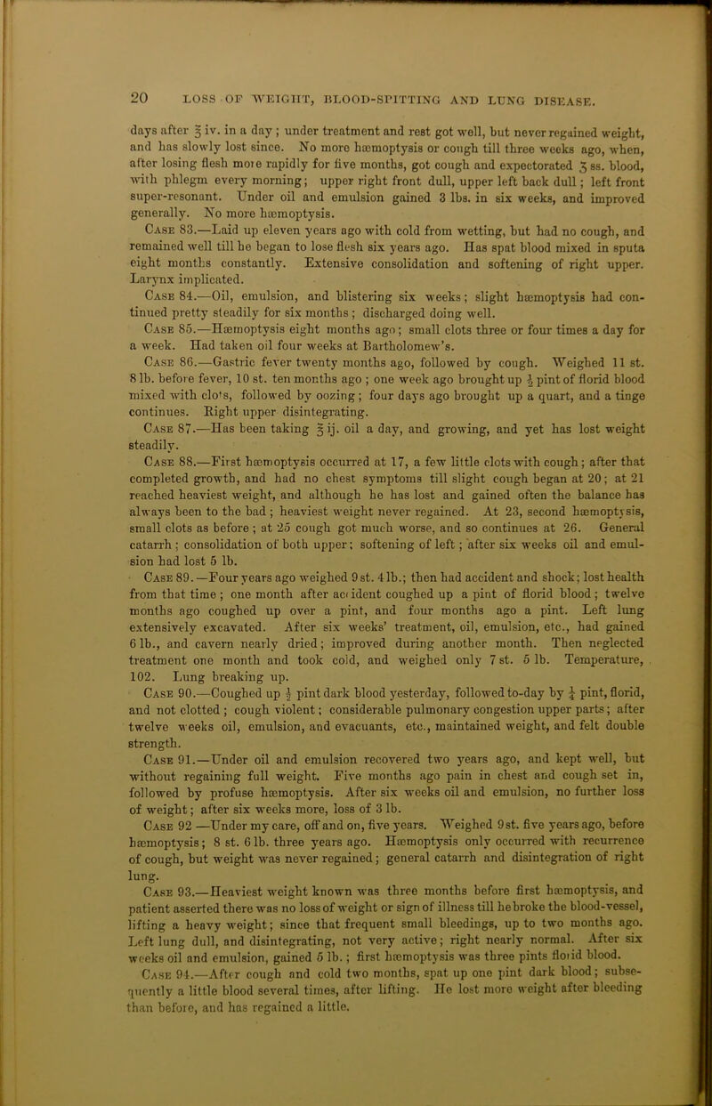 days after 5 iv. in a day ; under treatment and rest got well, but never regained weight, and has slowly lost since. No more haemoptysis or cough till three weeks ago, when, after losing flesh moie rapidly for five months, got cough and expectorated 3 ss. blood, with phlegm every morning; upper right front dull, upper left back dull; left front super-resonant. Under oil and emulsion gained 3 lbs. in six weeks, and improved generally. No more haemoptysis. Case 83.—Laid up eleven years ago with cold from wetting, but had no cough, and remained well till he began to lose flesh six years ago. Has spat blood mixed in sputa eight months constantly. Extensive consolidation and softening of right upper. Larynx implicated. Case 84.—Oil, emulsion, and blistering six weeks; slight haemoptysis had con- tinued pretty steadily for six months ; discharged doing well. Case 85.—Haemoptysis eight months ago; small clots three or four times a day for a week. Had taken oil four weeks at Bartholomew’s. Case 86.—Gastric fever twenty months ago, followed by cough. Weighed 11 st. 8 lb. before fever, 10 st. ten months ago ; one week ago brought up \ pint of florid blood mixed with clo's, followed by oozing; four days ago brought up a quart, and a tinge continues. Bight upper disintegrating. Case 87.—Has been taking § ij. oil a day, and growing, and yet has lost weight steadily. Case 88.—First hemoptysis occurred at 17, a few little clots with cough; after that completed growth, and had no chest symptoms till slight cough began at 20; at 21 reached heaviest weight, and although he has lost and gained often the balance has always been to the bad ; heaviest weight never regained. At 23, second haemoptysis, small clots as before ; at 25 cough got much worse, and so continues at 26. General catarrh ; consolidation of both upper; softening of left; after six weeks oil and emul- sion had lost 5 lb. Case 89. —Four years ago weighed 9st. 41b.; then had accident and shock; lost health from that time ; one month after acddent coughed up a pint of florid blood; twelve months ago coughed up over a pint, and four months ago a pint. Left lung extensively excavated. After six weeks’ treatment, oil, emulsion, etc., had gained 6 lb., and cavern nearly dried; improved during another month. Then neglected treatment one month and took cold, and weighed only 7 st. 5 lb. Temperature, 102. Lung breaking up. Case 90.—Coughed up ^ pint dark blood yesterday, followed to-day by £ pint, florid, and not clotted ; cough violent; considerable pulmonary congestion upper parts; after twelve weeks oil, emulsion, and evacuants, etc., maintained weight, and felt double strength. Case 91.—Under oil and emulsion recovered two years ago, and kept well, but without regaining full weight. Five months ago pain in chest and cough set in, followed by profuse haemoptysis. After six weeks oil and emulsion, no further loss of weight; after six weeks more, loss of 3 lb. Case 92 —Under my care, off and on, five years. Weighed 9st. five years ago, before haemoptysis; 8 st. 61b. three years ago. Haemoptysis only occurred with recurrence of cough, but weight was never regained; general catarrh and disintegration of right lung. Case 93.—Heaviest weight known was three months before first haemoptysis, and patient asserted there was no loss of weight or sign of illness till hebroke the blood-vessel, lifting a heavy weight; since that frequent small bleedings, up to two months ago. Left lung dull, and disintegrating, not very active; right nearly normal. After six weeks oil and emulsion, gained 5 lb.; first haemoptysis was three pints floiid blood. Case 94.—After cough and cold two months, spat up one pint dark blood; subse- quently a little blood several times, after lifting. He lost more weight after bleeding than before, and has regained a little.