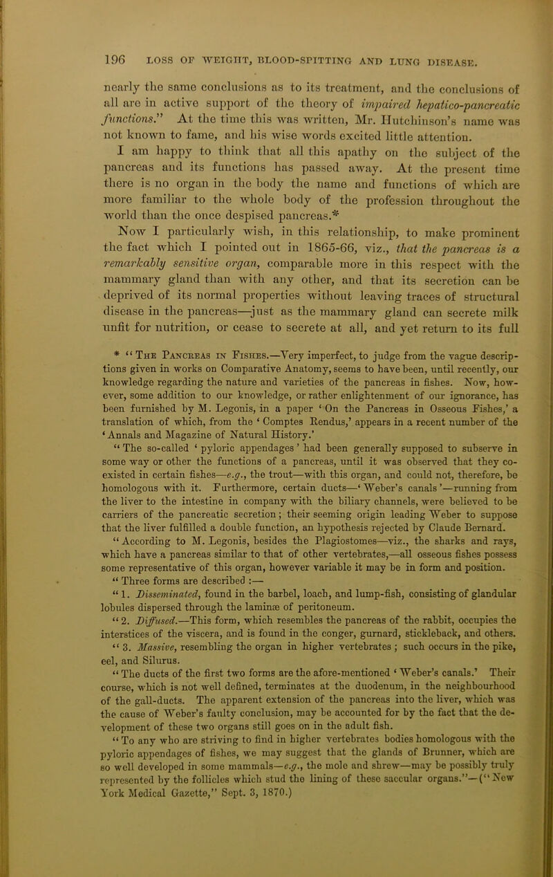 nearly the same conclusions as to its treatment, and the conclusions of all aro in active support ot the theory of impaired hepatico-pancreatic functions.” At the time this was written, Mr. Hutchinson’s name was not known to fame, and his wise words excited little attention. I am happy to think that all this apathy on the subject of the pancreas and its functions has passed away. At the present time there is no organ in the body the name and functions of which are more familiar to the whole body of the profession throughout the world than the once despised pancreas.'* Now I particularly wish, in this relationship, to make prominent the fact which I pointed out in 1865-66, viz., that the pancreas is a remarkably sensitive organ, comparable more in this respect with the mammary gland than with any other, and that its secretion can he deprived of its normal properties without leaving traces of structural disease in the pancreas—just as the mammary gland can secrete milk unfit for nutrition, or cease to secrete at all, and yet return to its full * “ The Pancreas in Fishes.—Yerv imperfect, to judge from the vague descrip- tions given in works on Comparative Anatomy, seems to have been, until recently, our knowledge regarding the nature and varieties of the pancreas in fishes. Now, how- ever, some addition to our knowledge, or rather enlightenment of our ignorance, has been furnished by M. Legonis, in a paper * On the Pancreas in Osseous Fishes,’ a translation of which, from the * Comptes fiendus,’ appears in a recent number of the ‘Annals and Magazine of Natural History.’ “ The so-called ‘ pyloric appendages ’ had been generally supposed to subserve in some way or other the functions of a pancreas, until it was observed that they co- existed in certain fishes—e.g., the trout—with this organ, and could not, therefore, be homologous with it. Furthermore, certain ducts—‘Weber’s canals’—running from the liver to the intestine in company with the biliary channels, were believed to be carriers of the pancreatic secretion; their seeming origin leading Weber to suppose that the liver fulfilled a double function, an hypothesis rejected by Claude Bernard. “According to M. Legonis, besides the Plagiostomes—viz., the sharks and rays, which have a pancreas similar to that of other vertebrates,—all osseous fishes possess some representative of this organ, however variable it may be in form and position. “ Three forms are described :— “ 1. Disseminated, found in the barbel, loach, and lump-fish, consisting of glandular lobules dispersed through the laminae of peritoneum. “ 2. Diffused.—This form, which resembles the pancreas of the rabbit, occupies the interstices of the viscera, and is found in the conger, gurnard, stickleback, and others. “3. Massive, resembling the organ in higher vertebrates ; such occurs in the pike, eel, and Silurus. “ The ducts of the first two forms are the afore-mentioned ‘ Weber’s canals.’ Their course, which is not well defined, terminates at the duodenum, in the neighbourhood of the gall-ducts. The apparent extension of the pancreas into the liver, which was the cause of Weber’s faulty conclusion, may be accounted for by the fact that the de- velopment of these two organs still goes on in the adult fish. “ To any who are striving to find in higher vertebrates bodies homologous with the pyloric appendages of fishes, we may suggest that the glands of Brunner, which are so well developed in some mammals—e.g., the mole and shrew—may be possibly truly represented by the follicles which stud the lining of these saccular organs.’’— (“ New York Medical Gazette,” Sept. 3, 1870.)