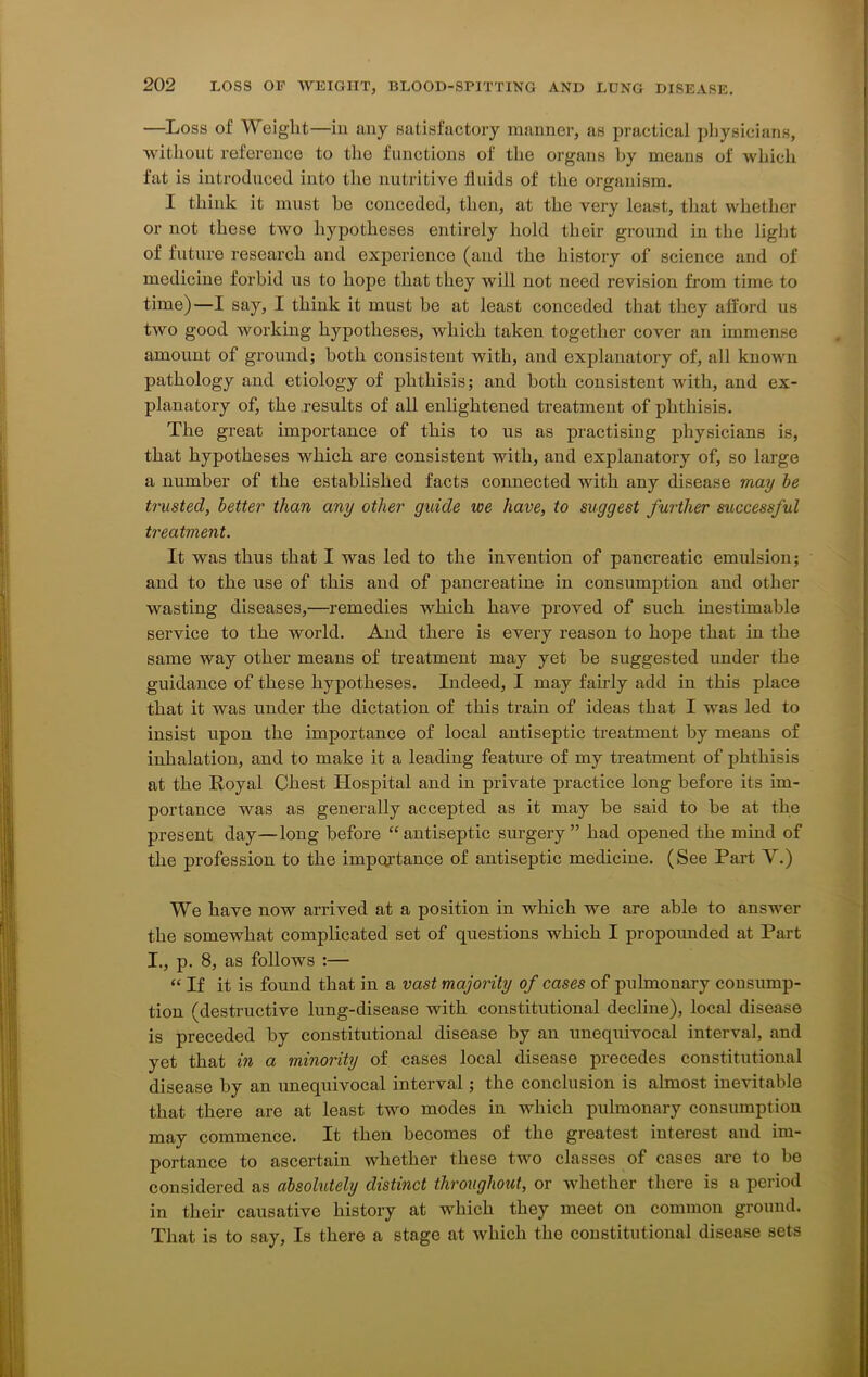 —Loss of Weight—ill any satisfactory manner, as practical physicians, without reference to the functions of the organs by means of which fat is introduced into the nutritive fluids of the organism. I think it must he conceded, then, at the very least, that whether or not these two hypotheses entirely hold their ground in the light of future research and experience (and the history of science and of medicine forbid us to hope that they will not need revision from time to time)—I say, I think it must be at least conceded that they afford us two good working hypotheses, which taken together cover an immense amount of ground; both consistent with, and explanatory of, all known pathology and etiology of phthisis; and both consistent with, and ex- planatory of, the results of all enlightened treatment of phthisis. The great importance of this to us as practising physicians is, that hypotheses which are consistent with, and explanatory of, so large a number of the established facts connected with any disease may be trusted, better than any other guide we have, to suggest further successful treatment. It was thus that I was led to the invention of pancreatic emulsion; and to the use of this and of pancreatine in consumption and other wasting diseases,—remedies which have proved of such inestimable service to the world. And there is every reason to hope that in the same way other means of treatment may yet be suggested under the guidance of these hypotheses. Indeed, I may fairly add in this place that it was under the dictation of this train of ideas that I was led to insist upon the importance of local antiseptic treatment by means of inhalation, and to make it a leading feature of my treatment of phthisis at the Royal Chest Hospital and in private practice long before its im- portance was as generally accepted as it may be said to be at the present day—long before “antiseptic surgery” had opened the mind of the profession to the importance of antiseptic medicine. (See Part V.) We have now arrived at a position in which we are able to answer the somewhat complicated set of questions which I propounded at Part I., p. 8, as follows :— “ If it is found that in a vast majority of cases of pulmonary consump- tion (destructive lung-disease with constitutional decline), local disease is preceded by constitutional disease by an unequivocal interval, and yet that in a minority of cases local disease precedes constitutional disease by an unequivocal interval; the conclusion is almost inevitable that there are at least two modes in which pulmonary consumption may commence. It then becomes of the greatest interest and im- portance to ascertain whether these two classes of cases are to bo considered as absolutely distinct throughout, or whether there is a period in their causative history at which they meet on common ground. That is to say, Is there a stage at which the constitutional disease sets