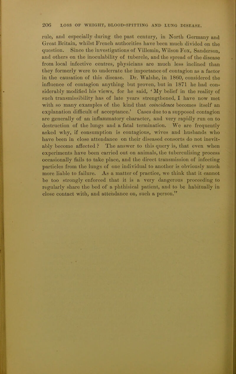 rule, and especially during the past century, in North Germany and Great; Britain, whilst French authorities have been much divided on the question. Since the investigations of Villcmin, Wilson Fox, Sanderson, and others on the inoculability of tubercle, and the spread of the disease from local infective centres, physicians are much less inclined than they formerly were to underrate the importance of contagion as a factor in the causation of this disease. Dr. Walshe, in 1860, considered the influence of contagion anything but proven, but in 1871 he had con- siderably modified his views, for he said, ‘ My belief in the reality of such transmissibility has of late years strengthened, I have now met with so many examples of the kind that coincidence becomes itself an explanation difficult of acceptance.’ Cases due to a supposed contagion are generally of an inflammatory character, and very rapidly run on to destruction of the lungs and a fatal termination. We are frequently asked why, if consumption is contagious, wives and husbands who have been in close attendance on their diseased consorts do not inevit- ably become affected ? The answer to this query is, that even when experiments have been carried out on animals, the tuberculising process occasionally fails to take place, and the direct transmission of infecting particles from the lungs of one individual to another is obviously much more liable to failure. As a matter of practice, we think that it cannot he too strongly enforced that it is a very dangerous proceeding to regularly share the bed of a phthisical patient, and to be habitually in close contact with, and attendance on, such a person.”