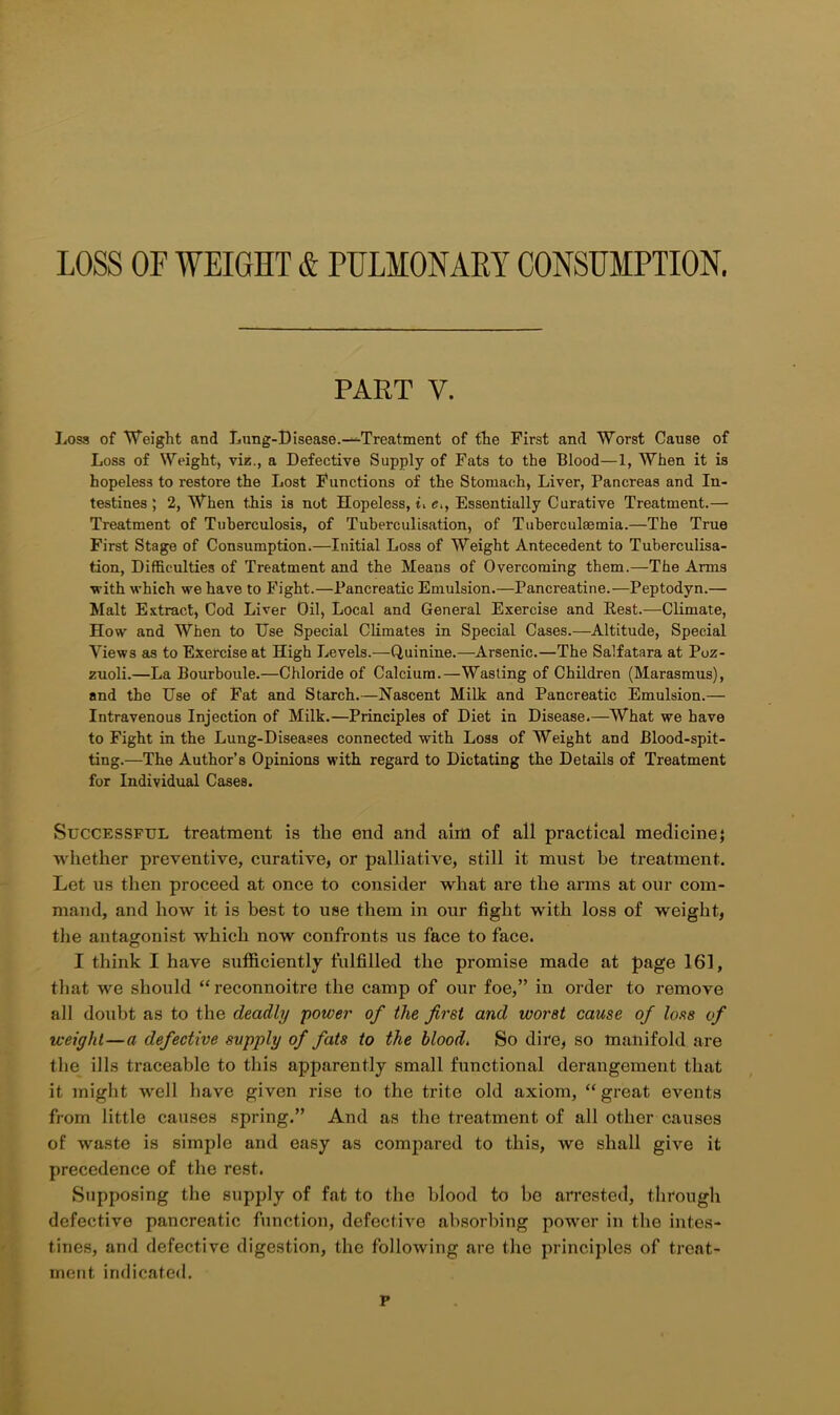 PART V. Loss of Weight and Lung-Disease.^-Treatment of the First and Worst Cause of Loss of Weight, viz., a Defective Supply of Fats to the Blood—1, When it is hopeless to restore the Lost Functions of the Stomach, Liver, Pancreas and In- testines ; 2, When this is not Hopeless, t, e., Essentially Curative Treatment.— Treatment of Tuberculosis, of Tuberculisation, of Tuberculaemia.—The True First Stage of Consumption.—Initial Loss of Weight Antecedent to Tuberculisa- tion, Difficulties of Treatment and the Means of Overcoming them.—The Arms ■with which we have to Fight.—Pancreatic Emulsion.—Pancreatine.—Peptodyn.— Malt Extract, Cod Liver Oil, Local and General Exercise and Rest.—Climate, How and When to Use Special Climates in Special Cases.—Altitude, Special Views as to Exercise at High Levels.—Quinine.—Arsenic.—The Salfatara at Poz- zuoli.—La Bourboule.—Chloride of Calcium.—Wasting of Children (Marasmus), and the Use of Fat and Starch.—Nascent Milk and Pancreatic Emulsion.— Intravenous Injection of Milk.—Principles of Diet in Disease.—What we have to Fight in the Lung-Diseases connected with Loss of Weight and Blood-spit- ting.—The Author’s Opinions with regard to Dictating the Details of Treatment for Individual Cases. Successful treatment is the end and aim of all practical medicine; whether preventive, curative, or palliative, still it must be treatment. Let us then proceed at once to consider what are the arms at our com- mand, and how it is best to use them in our fight with loss of weight, the antagonist which now confronts us face to face. I think I have sufficiently fulfilled the promise made at page 161, that we should “reconnoitre the camp of our foe,” in order to remove all doubt as to the deadly power of the first and worst cause of loss of weight—a defective supply of fats to the blood. So dire, so manifold are the ills traceable to this apparently small functional derangement that it might well have given rise to the trite old axiom, “great events from little causes spring.” And as the treatment of all other causes of waste is simple and easy as compared to this, we shall give it precedence of the rest. Supposing the supply of fat to the blood to be arrested, through defective pancreatic function, defective absorbing power in the intes- tines, and defective digestion, the following are the principles of treat- ment indicated. p