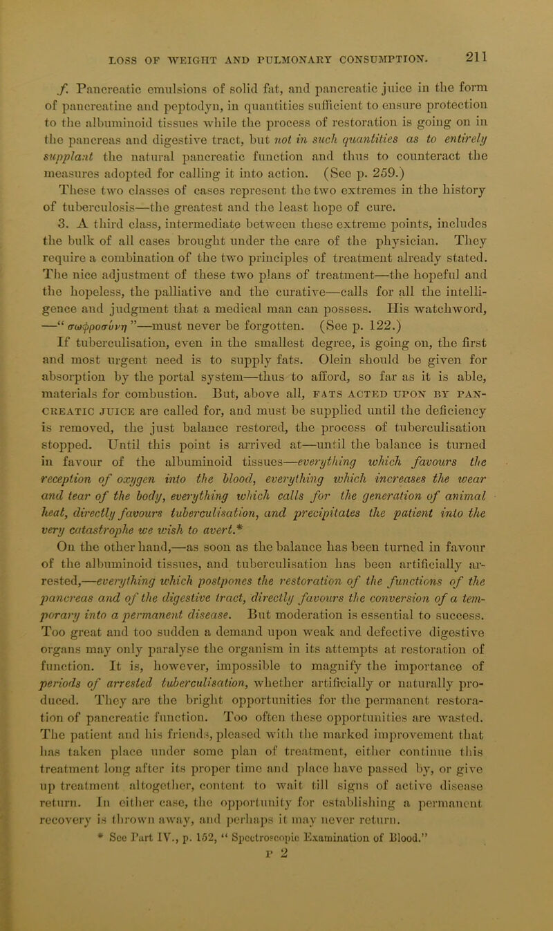 ./. Pancreatic emulsions of solid fat, and pancreatic juice in the form of pancreatine and peptodyn, in quantities sufficient to ensure protection to the albuminoid tissues while the process of restoration is going on in the pancreas and digestive tract, but not in such quantities as to entirely supplant the natural pancreatic function and thus to counteract the measures adopted for calling it into action. (See p. 259.) These two classes of cases represent the two extremes in the history of tuberculosis—the greatest and the least hope of cure. 3. A third class, intermediate between these extreme points, includes the bulk of all cases brought under the care of the physician. They require a combination of the two principles of treatment already stated. The nice adjustment of these two plans of treatment—the hopeful and the hopeless, the palliative and the curative—calls for all the intelli- gence and judgment that a medical man can possess. His watchword, —“ irwcppoaui'Ji”—must never be forgotten. (See p. 122.) If tuberculisation, even in the smallest degree, is going on, the first and most urgent need is to supply fats. Olein should be given for absorption by the portal system—thus to afford, so far as it is able, materials for combustion. But, above all, fats acted ufon by fan- Creatic juice are called for, and must be supplied until the deficiency is removed, the just balance restored, the process of tuberculisation stopped. Until this point is arrived at—until the balance is turned in favour of the albuminoid tissues—everything which favours the reception of oxygen into the blood, everything which increases the wear and tear of the body, everything which calls for the generation of animal heat, directly favours tuberculisation, and precipitates the patient into the very catastrophe we wish to avert * On the other hand,—as soon as the balance has been turned in favour of the albuminoid tissues, and tuberculisation has been artificially ar- rested,—everything which postpones the restoration of the functions of the pancreas and of the digestive tract, directly favours the conversion of a tem- porary into a permanent disease. But moderation is essential to success. Too great and too sudden a demand upon weak and defective digestive organs may only paralyse the organism in its attempts at restoration of function. It is, however, impossible to magnify the importance of periods of arrested tuberculisation, whether artificially or naturally pro- duced. They are the bright opportunities for the permanent restora- tion of pancreatic function. Too often these opportunities are wasted. The patient and his friends, pleased with the marked improvement that lias taken place under some plan of treatment, either continue this treatment long after its proper time and place have passed by, or give up treatment altogether, content to wait till signs of active disease return. In either case, the opportunity for establishing a permanent recovery is thrown away, and perhaps it may never return. * See Part IV., p. 152, “ Spectroscopic Examination of blood.” p 2