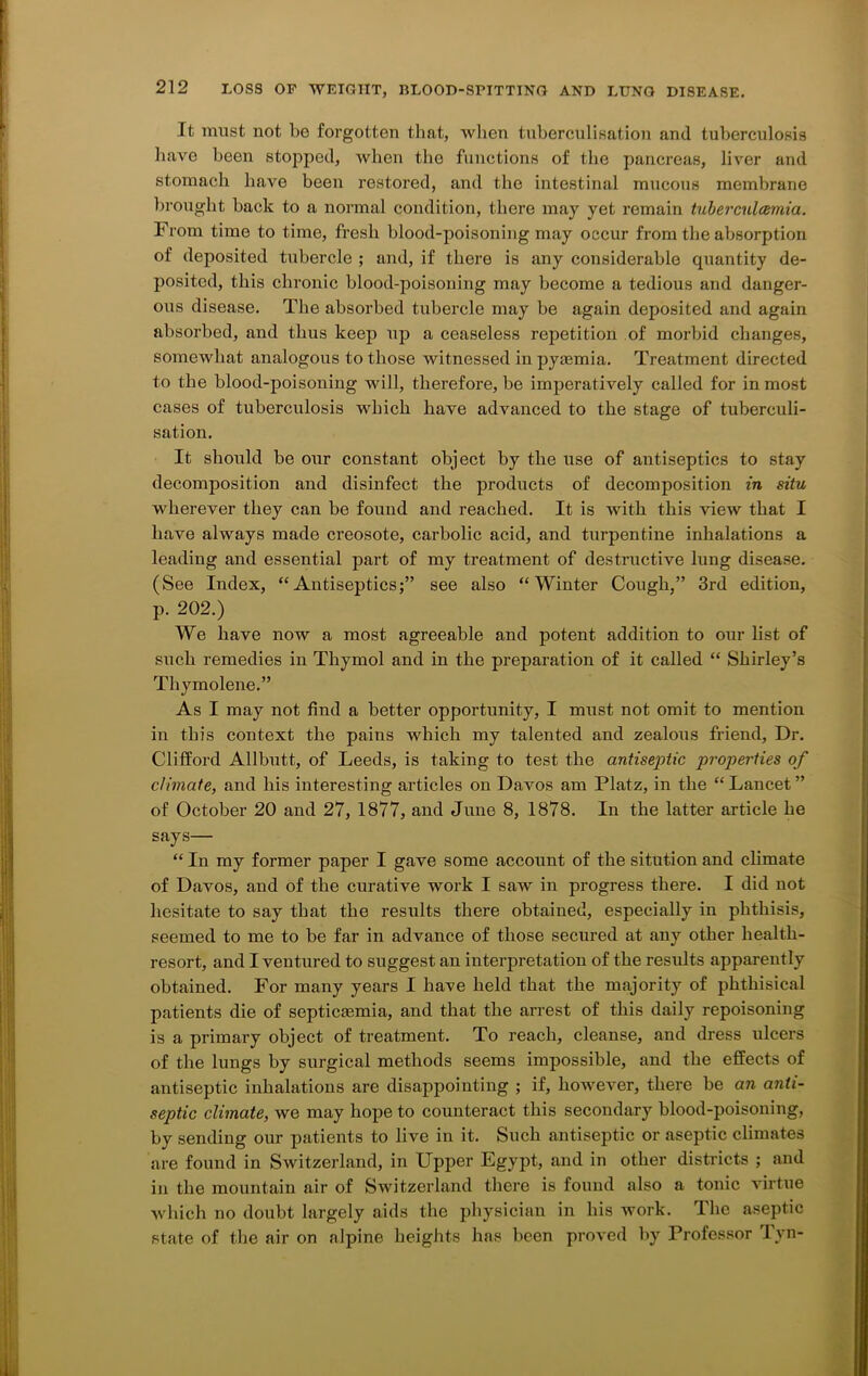 It must not be forgotten that, when tuherculisation and tuberculosis have been stopped, when the functions of the pancreas, liver and stomach have been restored, and the intestinal mucous membrane brought back to a normal condition, there may yet remain tuberculcemia. From time to time, fresh blood-poisoning may occur from the absorption of deposited tubercle ; and, if there is any considerable quantity de- posited, this chronic blood-poisoning may become a tedious and danger- ous disease. The absorbed tubercle may be again deposited and again absorbed, and thus keep up a ceaseless repetition of morbid changes, somewhat analogous to those witnessed in pyaemia. Treatment directed to the blood-poisoning will, therefore, be imperatively called for inmost cases of tuberculosis which have advanced to the stage of tuberculi- sation. It should be our constant object by the use of antiseptics to stay decomposition and disinfect the products of decomposition in situ wherever they can be found and reached. It is with this view that I have always made creosote, carbolic acid, and turpentine inhalations a leading and essential part of my treatment of destructive lung disease. (See Index, “Antiseptics;” see also “Winter Cough,” 3rd edition, p. 202.) We have now a most agreeable and potent addition to our list of such remedies in Thymol and in the preparation of it called “ Shirley’s Thymolene.” As I may not find a better opportunity, I must not omit to mention in this context the pains which my talented and zealous friend. Dr. Clifford Allbutt, of Leeds, is taking to test the antiseptic properties of climate, and his interesting articles on Davos am Platz, in the “ Lancet ” of October 20 and 27, 1877, and June 8, 1878. In the latter article he says— “ In my former paper I gave some account of the sitution and climate of Davos, and of the curative work I saw in progress there. I did not hesitate to say that the results there obtained, especially in phthisis, seemed to me to be far in advance of those secured at any other health- resort, and I ventured to suggest an interpretation of the results apparently obtained. For many years I have held that the majority of phthisical patients die of septicaemia, and that the arrest of this daily repoisoning is a primary object of treatment. To reach, cleanse, and dress ulcers of the lungs by surgical methods seems impossible, and the effects of antiseptic inhalations are disappointing ; if, however, there be an anti- septic climate, we may hope to counteract this secondary blood-poisoning, by sending our patients to live in it. Such antiseptic or aseptic climates are found in Switzerland, in Upper Egypt, and in other districts ; and in the mountain air of Switzerland there is found also a tonic virtue which no doubt largely aids the physician in his work. The aseptic state of the air on alpine heights has been proved by Professor lyn-