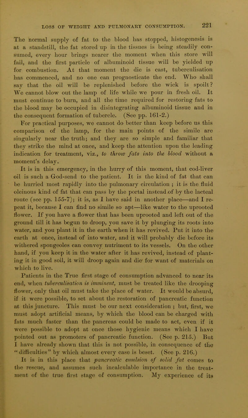 The normal supply of fat to the blood has stopped, histogenesis is at a standstill, the fat stored up in the tissues is being steadily con- sumed, every hour brings nearer the moment when this store will fail, and the first particle of albuminoid tissue will be yielded up for combustion. At that moment the die is cast, tuberculisation has commenced, and no one can prognosticate the end. Who shall say that the oil will be replenished before the wick is spoilt ? We cannot blow out the lamp of life while we pour in fresh oil. It must continue to burn, and all the time required for restoring fats to the blood may be occupied iu disintegrating albuminoid tissue and in the consequent formation of tubercle. (See pp. 161-2.) For practical purposes, we cannot do better than keep before us this comparison of the lamp, for the main points of the simile are singularly near the truth; and they are so simple and familiar that they strike the mind at once, and keep the attention upon the leading indication for treatment, viz., to throw fats into the blood without a moment’s delay. It is in this emergency, in the hurry of this moment, that cod-liver oil is such a G-od-send to the patient. It is the kind of fat that can be hurried most rapidly into the pulmonary circulation ; it is the fluid oleinous kind of fat that can pass by the portal instead .of by the lacteal route (see pp. 155-7); it is, as I have said iu another place—and I re- peat it, because I can And no simile so apt—like water to the uprooted flower. If you have a flower that has been uprooted and left out of the ground till it has begun to droop, you save it by plunging its roots into water, and you plant it in the earth when it has revived. Put it into the earth at once, instead of into water, and it will probably die before its withered spongeoles can convey nutriment to its vessels. On the other hand, if you keep it in the water after it has revived, instead of plant- ing it in good soil, it will droop again and die1 for want of materials on which to live. Patients in the True first stage of consumption advanced to near its end, when tuberculisation is imminent, must be treated like the drooping flower, only that oil must take the place of water. It would be absurd, if it were possible, to set about the restoration of pancreatic function at this juncture. This must be our next consideration ; but, first, we must adopt artificial means, by which the blood can be charged with fats much faster than the pancreas could be made to act, even if it were possible to adopt at once those hygienic means which I have pointed out as promoters of pancreatic function. (See p. 215.) But I have already shown that this is not possible, in consequence of the “difficulties” by which almost every case is beset. (See p. 216.) It is in this place that pancreatic emulsion of solid fat comes to the rescue, and assumes such incalculable importance in the treat- ment of the true first stage of consumption. My experience of its