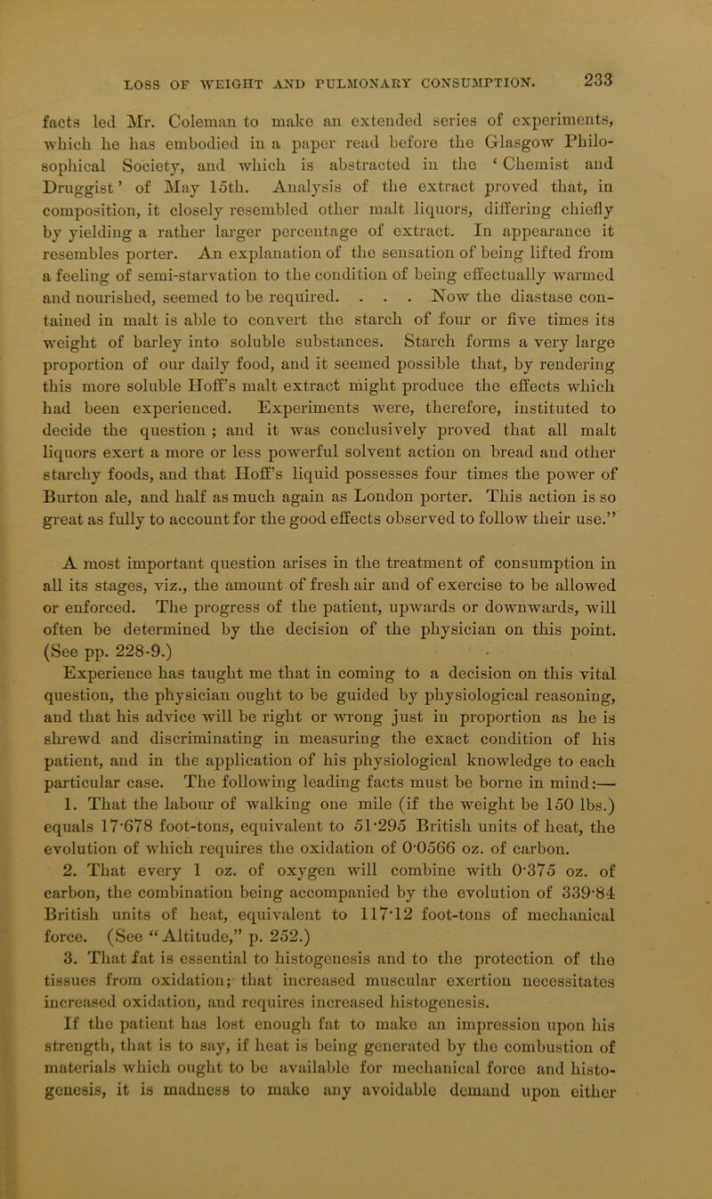 facts led Mr. Coleman to make an extended series of experiments, which he has embodied in a paper read before the Glasgow Philo- sophical Society, and which is abstracted in the £ Chemist and Druggist’ of May 15th. Analysis of the extract proved that, in composition, it closely resembled other malt liquors, differing chiefly by yielding a rather larger percentage of extract. In appearance it resembles porter. An explanation of the sensation of being lifted from a feeling of semi-starvation to the condition of being effectually warmed and nourished, seemed to be required. . . . Now the diastase con- tained in malt is able to convert the starch of four or five times its weight of barley into soluble substances. Starch forms a very large proportion of our daily food, and it seemed possible that, by rendering this more soluble Hoff’s malt extract might produce the effects which had been experienced. Experiments were, therefore, instituted to decide the question ; and it was conclusively proved that all malt liquors exert a more or less powerful solvent action on bread and other starchy foods, and that Hoff’s liquid possesses four times the power of Burton ale, and half as much again as London porter. This action is so great as fully to account for the good effects observed to follow their use.” A most important question arises in the treatment of consumption in all its stages, viz., the amount of fresh air and of exercise to be allowed or enforced. The progress of the patient, upwards or downwards, will often be determined by the decision of the physician on this point. (See pp. 228-9.) Experience has taught me that in coming to a decision on this vital question, the physician ought to be guided by physiological reasoning, and that his advice will be right or wrong just in proportion as he is shrewd and discriminating in measuring the exact condition of his patient, and in the application of his physiological knowledge to each particular case. The following leading facts must be borne in mind:— 1. That the labour of walking one mile (if the weight be 150 lbs.) equals 17‘678 foot-tons, equivalent to 51‘295 British units of heat, the evolution of which requires the oxidation of 0-0566 oz. of carbon. 2. That every 1 oz. of oxygen will combine with 0375 oz. of carbon, the combination being accompanied by the evolution of 339-84 British units of heat, equivalent to 117-12 foot-tons of mechanical force. (See “Altitude,” p. 252.) 3. That fat is essential to histogenesis and to the protection of the tissues from oxidation; that increased muscular exertion necessitates increased oxidation, and requires increased histogenesis. If the patient has lost enough fat to make an impression upon his strength, that is to say, if heat is being generated by the combustion of materials which ought to be available for mechanical force and histo- genesis, it is madness to make any avoidable demand upon either