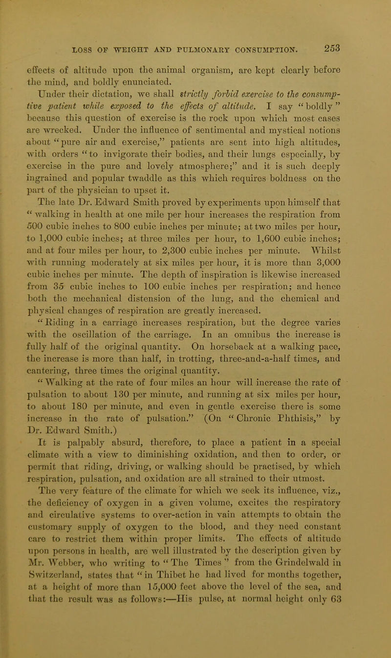 effects of altitude upon the animal organism, are kept clearly before the mind, and boldly enunciated. Under their dictation, we shall strictly forbid exercise to the consump- tive patient while exposed to the effects of altitude. I say “boldly” because this question of exercise is the rock upon which most cases are wrecked. Under the influence of sentimental and mystical notions about “pure air and exercise,” patients are sent into high altitudes, with orders “to invigorate their bodies, and their lungs especially, by exercise in the pure and lovely atmosphere;” and it is such deeply ingrained and popular twaddle as this which requires boldness on the part of the physician to upset it. The late Dr. Edward Smith proved by experiments upon himself that “ walking in health at one mile per hour increases the respiration from 500 cubic inches to 800 cubic inches per minute; at two miles per hour, to 1,000 cubic inches; at three miles per hour, to 1,600 cubic inches; and at four miles per hour, to 2,300 cubic inches per minute. Whilst with running moderately at six miles per hour, it is more than 3,000 cubic inches per minute. The depth of inspiration is likewise increased from 35 cubic inches to 100 cubic inches per respiration; and hence both the mechanical distension of the lung, and the chemical and physical changes of respiration are greatly increased. “ Riding in a carriage increases respiration, but the degree varies with the oscillation of the carriage. In an omnibus the increase is fully half of the original quantity. On horseback at a walking pace, the increase is more than half, in trotting, three-and-a-half times, and cantering, three times the original quantity. “Walking at the rate of four miles an hour will increase the rate of pulsation to about 130 per minute, and running at six miles per hour, to about 180 per minute, and even in gentle exercise there is some increase in the rate of pulsation.” (On “ Chronic Phthisis,” by Dr. Edward Smith.) It is palpably absurd, therefore, to place a patient in a special climate with a view to diminishing oxidation, and then to order, or permit that riding, driving, or walking should be practised, by which respiration, pulsation, and oxidation are all strained to their utmost. The very feature of the climate for which we seek its influence, viz., the deficiency of oxygen in a given volume, excites the respiratory and circulative systems to over-action in vain attempts to obtain the customary supply of oxygen to the blood, and they need constant care to restrict them within proper limits. The effects of altitude upon persons in health, are well illustrated by the description given by Mr. Webber, who writing to “ The Times” from the Grindelwald in Switzerland, states that “in Thibet he had lived for months together, at a height of more than 15,000 feet above the level of the sea, and that the result was as follows:—Ilis pulse, at normal height only 63