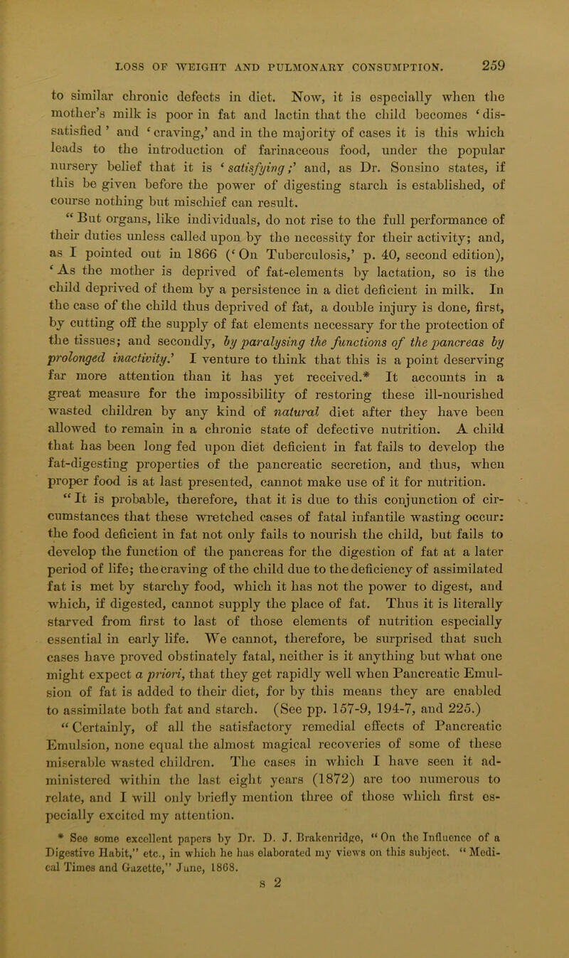 to similar chronic defects in diet. Now, it is especially when the mother’s milk is poor in fat and lactin that the child becomes ‘dis- satisfied ’ and ‘craving,’ and in the majority of cases it is this which leads to the introduction of farinaceous food, under the popular nursery belief that it is ‘ satisfying;’ and, as Dr. Sonsino states, if this be given before the power of digesting starch is established, of course nothing but mischief can result. “ But organs, like individuals, do not rise to the full performance of their duties unless called upon by the necessity for their activity; and, as I pointed out in 1866 (‘On Tuberculosis,’ p. 40, second edition), ‘ As the mother is deprived of fat-elements by lactation, so is the child deprived of them by a persistence in a diet deficient in milk. In the case of the child thus deprived of fat, a double injury is done, first, by cutting otf the supply of fat elements necessary for the protection of the tissues; and secondly, by paralysing the functions of the pancreas by prolonged inactivity.’ I venture to think that this is a point deserving far more attention than it has yet received.* It accounts in a great measure for the impossibility of restoring these ill-nourished wasted children by any kind of natural diet after they have been allowed to remain in a chronic state of defective nutrition. A child that has been long fed upon diet deficient in fat fails to develop the fat-digesting properties of the pancreatic secretion, and thus, when proper food is at last presented, cannot make use of it for nutrition. “It is probable, therefore, that it is due to this conjunction of cir- cumstances that these wretched cases of fatal infantile wasting occur: the food deficient in fat not only fails to nourish the child, but fails to develop the function of the pancreas for the digestion of fat at a later period of life; the Craving of the child due to the deficiency of assimilated fat is met by starchy food, which it has not the power to digest, and ■which, if digested, cannot supply the place of fat. Thus it is literally starved from first to last of those elements of nutrition especially essential in early life. We cannot, therefore, be surprised that such cases have proved obstinately fatal, neither is it anything but what one might expect a priori, that they get rapidly well when Pancreatic Emul- sion of fat is added to their diet, for by this means they are enabled to assimilate both fat and starch. (See pp. 157-9, 194-7, and 225.) “ Certainly, of all the satisfactory remedial effects of Pancreatic Emulsion, none equal the almost magical recoveries of some of these miserable wasted children. The cases in which I have seen it ad- ministered within the last eight years (1872) are too numerous to relate, and I will only briefly mention three of those which first es- pecially excited my attention. * See some excellent papers by Dr. D. J. Brakcnridgo, “On the Influence of a Digestive Habit,” etc., in which he lias elaborated my views on this subject. “ Medi- cal Times and Gazette,” June, 18G8. s 2