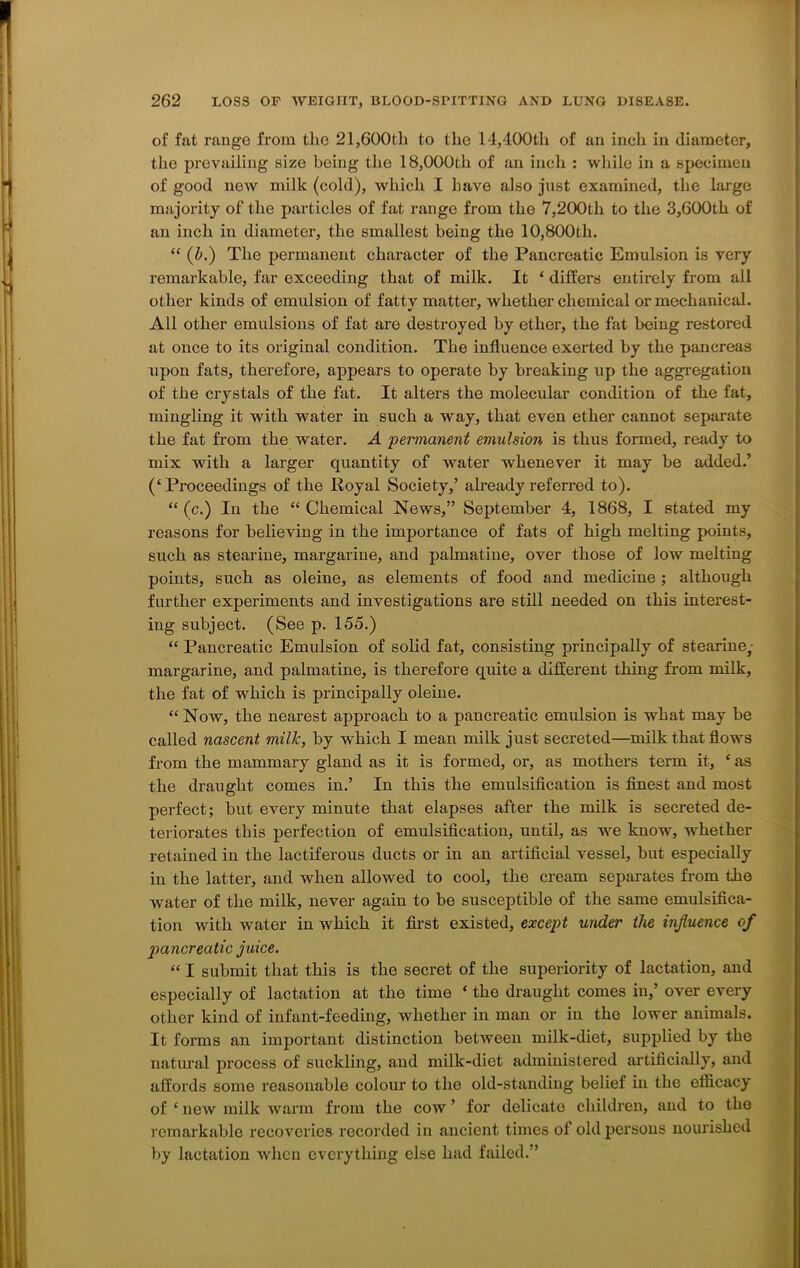 of fat range from the 21,600th to the 14,400th of an inch in diameter, the prevailing size being the 18,000th of an inch : while in a specimen of good now milk (cold), which I have also just examined, the large majority of the particles of fat range from the 7,200tli to the 3,600th of an inch in diameter, the smallest being the 10,800th. “ (£>.) The permanent character of the Pancreatic Emulsion is very remarkable, far exceeding that of milk. It ‘ differs entirely from all other kinds of emulsion of fattv matter, whether chemical or mechanical. All other emulsions of fat are desti*oyed by ether, the fat being restored at once to its original condition. The influence exerted by the pancreas upon fats, therefore, appears to operate by breaking up the aggregation of the crystals of the fat. It alters the molecular condition of the fat, mingling it with water in such a way, that even ether cannot separate the fat from the water. A ■permanent emulsion is thus formed, ready to mix with a larger quantity of water whenever it may be added.’ (‘Proceedings of the Royal Society,’ already referred to). “ (c.) In the “ Chemical News,” September 4, 1868, I stated my reasons for believing in the importance of fats of high melting points, such as stearine, margarine, and palmatine, over those of low melting points, such as oleine, as elements of food and medicine ; although further experiments and investigations are still needed on this interest- ing subject. (See p. 155.) “ Pancreatic Emulsion of solid fat, consisting principally of stearine, margarine, and palmatine, is therefore quite a different thing from milk, the fat of which is principally oleine. “Now, the nearest approach to a pancreatic emulsion is what may be called nascent milk, by which I mean milk just secreted—milk that flows from the mammary gland as it is formed, or, as mothers term it, * as the draught comes in.’ In this the emulsification is finest and most perfect; but every minute that elapses after the milk is secreted de- teriorates this perfection of emulsification, until, as we know, whether retained in the lactiferous ducts or in an artificial vessel, but especially in the latter, and when allowed to cool, the cream separates from the water of the milk, never again to be susceptible of the same emulsifica- tion with water in which it first existed, except under the influence of pancreatic juice. “ I submit that this is the secret of the superiority of lactation, and especially of lactation at the time * the draught comes in,’ over every other kind of infant-feeding, whether in man or in the lower animals. It forms an important distinction between milk-diet, supplied by the natural process of suckling, and milk-diet administered artificially, and affords some reasonable colour to the old-standing belief in the efficacy of ‘ new milk warm from the cow ’ for delicate children, and to the remarkable recoveries recorded in ancient times of old persons nourished by lactation when everything else had failed.”