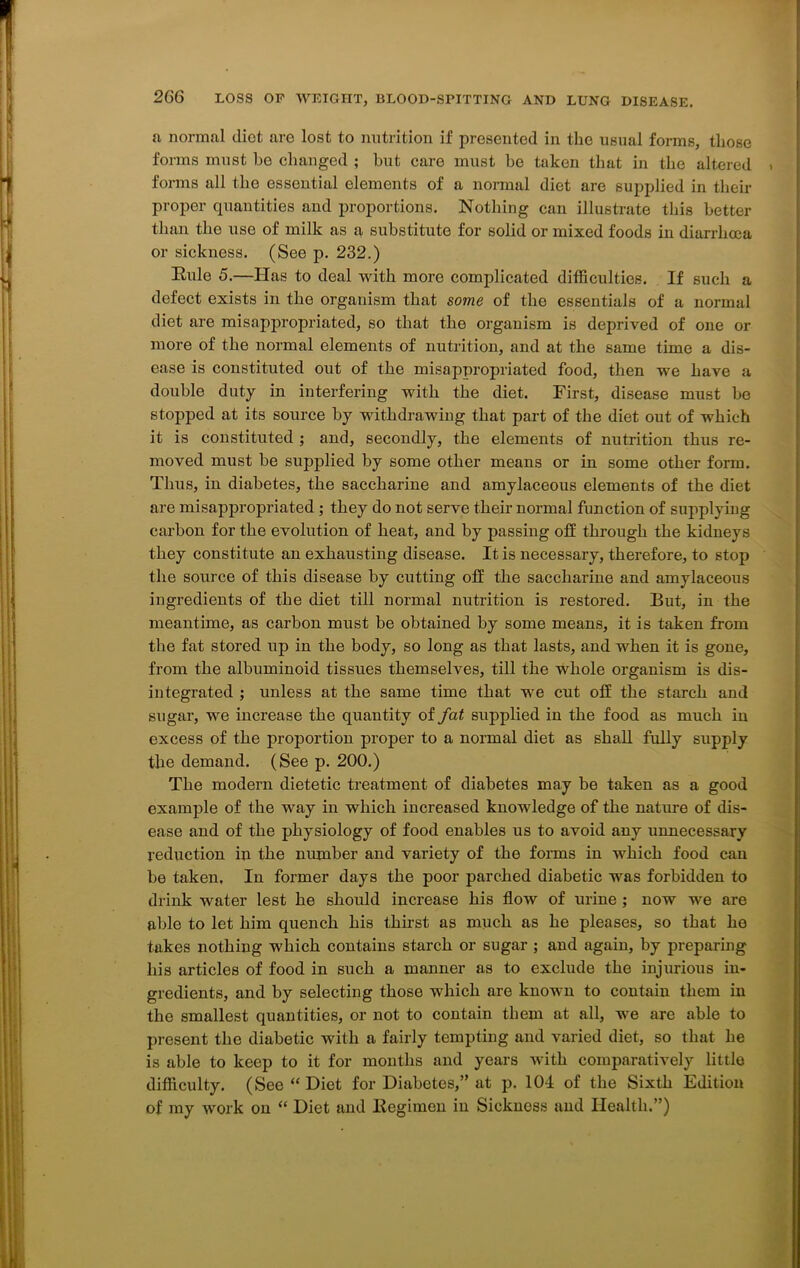 a normal diet are lost to nutrition if presented in the usual forms, those forms must he changed ; but care must he taken that in the altered forms all the essential elements of a normal diet are supplied in their proper quantities and proportions. Nothing can illustrate this better than the use of milk as a substitute for solid or mixed foods in diarrhoea or sickness. (See p. 232.) Eule 5.—Has to deal with more complicated difficulties. If such a defect exists in the organism that some of the essentials of a normal diet are misappropriated, so that the organism is deprived of one or more of the normal elements of nutrition, and at the same time a dis- ease is constituted out of the misappropriated food, then we have a double duty in interfering with the diet. First, disease must be stopped at its source by withdrawing that part of the diet out of which it is constituted ; and, secondly, the elements of nutrition thus re- moved must be supplied by some other means or in some other form. Thus, in diabetes, the saccharine and amylaceous elements of the diet are misappropriated ; they do not serve their normal function of supplying carbon for the evolution of heat, and by passing off through the kidneys they constitute an exhausting disease. It is necessary, therefore, to stop the source of this disease by cutting off the saccharine and amylaceous ingredients of the diet till normal nutrition is restored. But, in the meantime, as carbon must be obtained by some means, it is taken from the fat stored up in the body, so long as that lasts, and when it is gone, from the albuminoid tissues themselves, till the whole organism is dis- integrated ; unless at the same time that we cut off the starch and sugar, wre increase the quantity of fat supplied in the food as much in excess of the proportion proper to a normal diet as shall fully supply the demand. (See p. 200.) The modern dietetic treatment of diabetes may be taken as a good example of the way in which increased knowledge of the nature of dis- ease and of the physiology of food enables us to avoid any unnecessary reduction in the number and variety of the forms in which food can be taken. In former days the poor parched diabetic was forbidden to drink water lest he should increase his flow of urine ; now we are able to let him quench his thirst as much as he pleases, so that he takes nothing which contains starch or sugar ; and again, by preparing his articles of food in such a manner as to exclude the injurious in- gredients, and by selecting those which are known to contain them in the smallest quantities, or not to contain them at all, we are able to present the diabetic with a fairly tempting and varied diet, so that he is able to keep to it for months and years with comparatively little difficulty. (See “Diet for Diabetes,” at p. 101 of the Sixth Edition of my work on “ Diet and Kegimen in Sickness and Health.”)