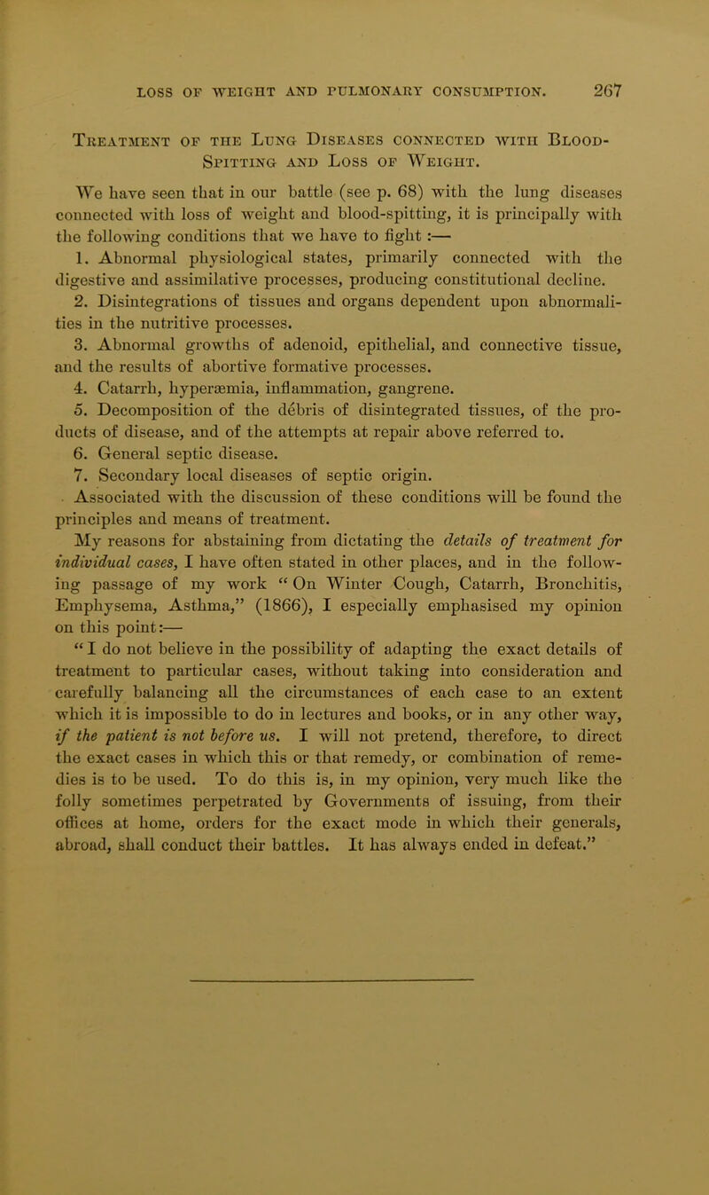 Treatment of the Lung Diseases connected with Blood- Spitting and Loss of Weight. We have seen that in our battle (see p. 68) with the lung diseases connected with loss of weight and blood-spitting, it is principally with the following conditions that we have to tight:— 1. Abnormal physiological states, primarily connected with the digestive and assimilative processes, producing constitutional decline. 2. Disintegrations of tissues and organs dependent upon abnormali- ties in the nutritive processes. 3. Abnormal growths of adenoid, epithelial, and connective tissue, and the results of abortive formative processes. 4. Catarrh, hyperasmia, inflammation, gangrene. 5. Decomposition of the debris of disintegrated tissues, of the pro- ducts of disease, and of the attempts at repair above referred to. 6. General septic disease. 7. Secondary local diseases of septic origin. Associated with the discussion of these conditions will he found the principles and means of treatment. My reasons for abstaining from dictating the details of treatment for individual cases, I have often stated in other places, and in the follow- ing passage of my work “ On Winter Cough, Catarrh, Bronchitis, Emphysema, Asthma,” (1866), I especially emphasised my opinion on this point:— “ I do not believe in the possibility of adapting the exact details of treatment to particular cases, without taking into consideration and carefully balancing all the circumstances of each case to an extent which it is impossible to do in lectures and books, or in any other way, if the patient is not before us. I will not pretend, therefore, to direct the exact cases in which this or that remedy, or combination of reme- dies is to be used. To do this is, in my opinion, very much like the folly sometimes perpetrated by Governments of issuing, from their oflices at home, orders for the exact mode in which their generals, abroad, shall conduct their battles. It has always ended in defeat.”