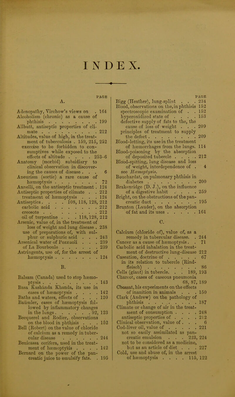 INDE X. Adenopathy, Virchow’s views on . 164 Alcoholism (chronic) as a cause of phthisis 199 Allbutt, antiseptic properties of cli- mate 212 Altitudes, value of high, in the treat- ment of tuberculosis . 159, 215, 252 exercise to be forbidden to con- sumptives while exposed to the effects of altitude .... 253-6 Anatomy (morbid) subsidiary to clinical observation in discover- ing the causes of disease ... 6 Aneurism (aortic) a rare cause of haemoptysis 72 Annelli, on the antiseptic treatment . 124 Antiseptic properties of climate . .212 treatment of haemoptysis . . .124 Antiseptics. . . . 108,118, 128,212 carbolic acid 212 creosote . . 212 oil of turpentine . . . 118,128,212 Arsenic, value of, in the treatment of loss of weight and lung disease . 238 use of preparations of, with sul- phur or sulphuric acid . . .243 Arsenical water of Pozzuoli . . . 239 of La Bourboule 239 Astringents, use of, for the arrest of haemoptysis 124 B. Balsam (Canada) used to stop haemo- ptysis 143 Basa Kashanda Khanda, its use in cases of haemoptysis .... 142 Baths and waters, effects of . . .120 Baiimler, cases of haemoptysis fol- lowed by inflammatory changes in the lungs 92, 123 Becquerel and Rodier, observations on the blood in phthisis . . .162 Bell (Robert) on the value of chlorido of calcium as a remedy in tuber- cular disease 244 Benicassa cerifera, used in tbo treat- ment of haemoptysis .... 142 Bernard on the power of the pan- creatic juice to emulsify fats. . 195 PAGE Bigg (Heather), lung-splint . . . 234 Blood, observations on the, in phthisis 152 spectroscopic examination of . . 152 hyperoxidized state of ... 153 defective supply of fats to the, the cause of loss of weight . . .209 principles of treatment to supply the defect 209 Blood-letting, its use in the treatment of hemorrhages from the lungs. 114 Blood-poisoning by the absorption of deposited tubercle . . . . 212 Blood-spitting, lung disease and loss of -weight, interdependence of . 4 see Hcemoptysis. Bouchardat, on pulmonary phthisis in diabetes 200 Brakenridge (D. J.), on the influence of a digestive habit . . . .259 Bright, on the obstructions of the pan- creatic duct 195 Brunton (Lauder), on the absorption of fat and its uses 161 C. Calcium (chloride of), value of, as a remedy in tubercular disease. . 244 Cancer as a cause of haemoptysis . . 71 Carbolic acid inhalation in the treat- ment of destructive lung-disease 212 Caseation, doctrine of 67 in its relation to tubercle (Rind- fleisch) 86 Cells (giant) in tubercle. . . 189, 193 Charcot, cases of caseous pneumonia 68, 87, 189 Chossat, his experiments on the effects of inanition in animals . . .150 Clark (Andrew) on the pathology of phthisis . . . 187 Climate or change of air in the treat- ment of consumption .... 248 antiseptic properties of . . . .212 Clinical observation, value of . . . 6 Cod-liver oil, value of 221 not so easily assimilated as pan- creatic emulsion . . . 223, 224 not to be considered as a medicine, but as an article of diet . . . 227 Cold, use and abuse of, in the arrest of harmoptysis .... 115,122