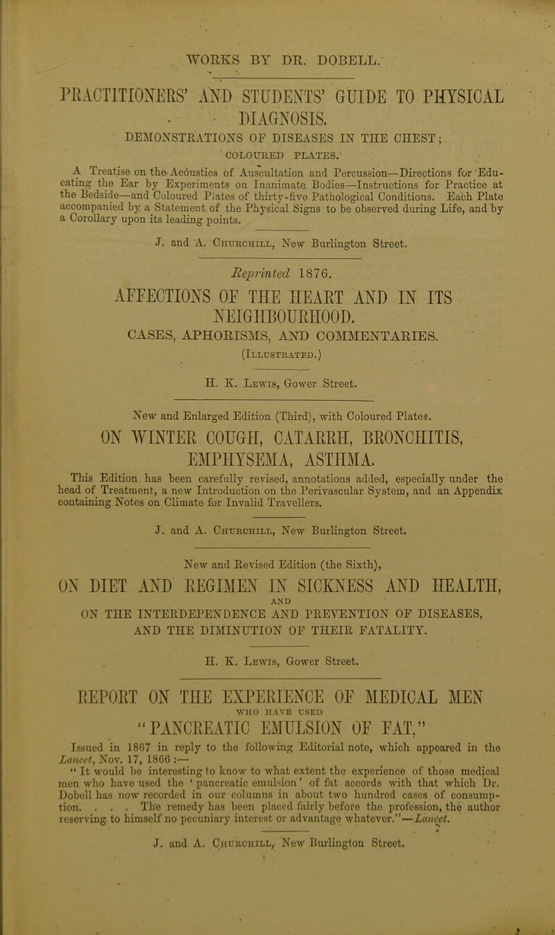 WORKS BY DR. DOBELL. PRACTITIONERS1 AND STUDENTS’ GUIDE TO PHYSICAL • • DIAGNOSIS. DEMONSTRATIONS OF DISEASES IN THE CHEST; COLOURED PLATES. A Treatise on the-Acoustics of Auscultation and Percussion—Directions for'Edu- cating the Ear by Experiments on Inanimate Bodies—Instructions for Practice at the Bedside—and Coloured Plates of thirty-five Pathological Conditions. Each. Plate accompanied by a Statement of the Physical Signs to be observed during Life, and by a Corollary upon its leading points. J. and A. Churchill, New Burlington Street. Reprinted 1876. AFEECTIONS OE THE HEART AND IN ITS NEIGHBOURHOOD. CASES, APHORISMS, AND COMMENTARIES. (Illustrated.) H. K. Lewis, Gower Street. New and Enlarged Edition (Third), with Coloured Plate3. ON WINTER COUGH, CATARRH, BRONCHITIS, EMPHYSEMA, ASTHMA. This Edition has been carefully revised, annotations added, especially under the head of Treatment, a new Introduction on the Perivascular System, and an Appendix containing Notes on Climate for Invalid Travellers. J. and A. Churchill, New Burlington Street. New and Revised Edition (the Sixth), ON DIET AND REGIMEN IN SICKNESS AND HEALTH, AND ON THE INTERDEPENDENCE AND PREVENTION OF DISEASES, AND THE DIMINUTION OF THEIR FATALITY. H. K. Lewis, Gower Street. REPORT ON THE EXPERIENCE OE MEDICAL MEN WHO HAVE USED “PANCREATIC EMULSION OE EAT.” Issued in 1867 in reply to the following Editorial note, which appeared in the Lancet, Nov. 17, 1866 :— “ It would be interesting to know to what extent the experience of those medical men who have used the * pancreatic emulsion ’ of fat accords with that which Dr. Dobell has now recorded in our columns in about two hundred cases of consump- tion. . . . The remedy has been placed fairly before the profession, the author reserving to himself no pecuniary interest or advantage whatever.”—Lancet.