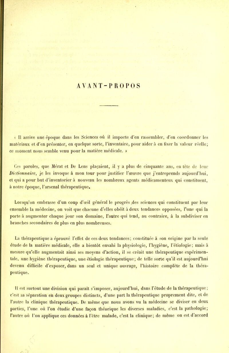 AVANT-PROPOS 0 II arrive une époque dans les Sciences où il importe d’en rassembler, d’en coordonner les matériaux et d’en présenter, en quelque sorte, l’inventaire, pour aidera en fixer la valeur réelle; ce moment nous semble venu pour la matière médicale. » des paroles, que Mérat et De Lens plaçaient, il y a plus de cinquante ans, en tête de leur Dictiommire, je les invoque à mon tour pour justifier l’œuvre que j’entreprends aujourd’hui, et qui a pour but d’inventorier à nouveau les nombreux agents médicamenteux qui constituent, à notre époque, l’arsenal thérapeutique. Lorsqu’on embrasse d’un coup d’œil général le progrès,des sciences qui constituent par leur ensemble la médecine, on voit que chacune d’elles obéit à deux tendances opposées, l’une qui la porte à augmenter chaque jour son domaine, l’autre qui tend, au contraire, à la subdiviser en branches secondaires de plus en plus nombreuses. La thérapeutique a éprouvé l’elfet de ces deux tendances; constituée à son origine par la seule étude de la matière médicale, elle a bientôt envahi la physiologie, l’hygiène, l’étiologie; mais à mesure qu’elle augmentait ainsi ses moyens d’action, il se créait une thérapeutique expérimen- tale, une hygiène thérapeutique, une étiologie thérapeutique; de telle sorte qu’il est aujourd’hni devenu difficile d’exposer, dans un seul et unique ouvrage, l’histoire complète de la théra- peutique. Il est surtout une division qui paraît s’imposer, aujourd’hui, dans l’étude de la thérapeutique ; c’est sa séparation eh deux groupes distincts, d’une part la thérapeutique proprement dite, et de l’autre la clinique thérapeutique. De même que nous avons vu la médecine se diviser en deux parties, l’une où l’on étudie d’une façon théorique les diverses maladies, c’est la pathologie; l’autre où l’on applique ces données à l’être malade, c’est la clinique; de même on est d’accord