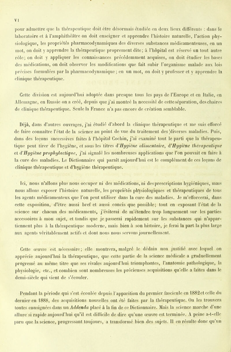 VI pour admettre que la thérapeutique doit être désormais étudiée en deux lieux différents : dans le laboratoire et à l’ampliitliéâtre on doit enseigner et apprendre l’histoire naturelle, l’action phy- siologique, les propriétés pharmacodynamiques des diverses substances médicamenteuses, en un mot, on doit y apprendre la thérapeutique proprement dite; à l’hôpital est réservé un tout autre rôle; on doit y appli(iuer les connaissances précédemment acquises, on doit étudier les bases des médications, on doit observer les modifications que fait subir l’organisme malade aux lois précises formulées par la pharmacodynamique; en un mot, on doit y professer et y apprendre la clinique thérapeutique. Cette division est aujourd’hui adoptée dans presque tous les pays de l’Europe et en Italie, en Allemagne, en Russie on a créé, depuis que j’ai montré la nécessité de cette séparation, des chaires de clini(jue thérapeutique. Seule la France n’a pas encore de création semblable. Déjà, dans d’autres ouvrages, j’ai étudié d’abord la clinique thérapeutique et me suis efforcé de faire connaître l’état de la science au point de vue du traitement des [diverses maladies. Puis, dans des leçons successives faites à l’hôpital Gochin, j’ai examiné tout le parti que la thérapeu- tique peut tirer de l’hygiène, et sous les titres d'Hygiène alimentaire, d'Hygiène thérapeutique et d'Hygiène prophylactique, j’ai signalé les nombreuses applications que l’on pouvait en faire à la cure des maladies. Le Dictionnaire qui paraît aujourd’hui est le complément de ces leçons de clinique thérapeutique et d’hygiène thérapeutique. Ici, nous n’allons plus nous occuper ni des médications, ni des prescriptions hygiéniques, mais nous allons exposer l’iiistoire naturelle, les propriétés physiologiques et thérapeutiques de tous les agents médicamenteux que l’on peut utiliser dans la cure des maladies. Je m’efforcerai, dans cette exposition, d’être aussi bref et aussi concis que possible; tout en exposant l’état de la science sur chacun des médicaments, j’éviterai de m’étendre trop longuement sur les parties accessoires à mon sujet, et tandis que je passerai rapidement sur les substances qui n’appar- tiennent plus à la thérapeutique moderne, mais bien à son histoire, je ferai la part la plus large aux agents véri tablement actifs et dont nous nous servons journellement. Cette œuvre est nécessaire; elle montrera, malgré le dédain non justifié avec lequel on apprécie aujourd’hui la thérapeutique, que cette partie de la science médicale a graduellement progressé au même titre que ses rivales aujourd’hui triomphantes, l’anatomie pathologique, la physiologie, etc., et combien sont nombreuses les précieuses acquisitions qu’elle a faites dans le demi-siècle qui vient de s’écouler. Pendant la période qui s’est écoulée depuis l’apparition du j)remier fascicule en I882et celle du dernier en 1888, des ac(piisitions nouvelles ont été faites par la thérapeutique. On les trouvera toutes consignées dans un Addenda placé à la fin de ce Dictionnaire. Mais la science marche d’une allure si rapide aujourd’hui qu’il est difficile de dire qu’une œuvre est terminée. A peine a-t-elle ]iaru que la science, progressant toujours, a transformé bien des sujets. 11 en résulte donc qu’un