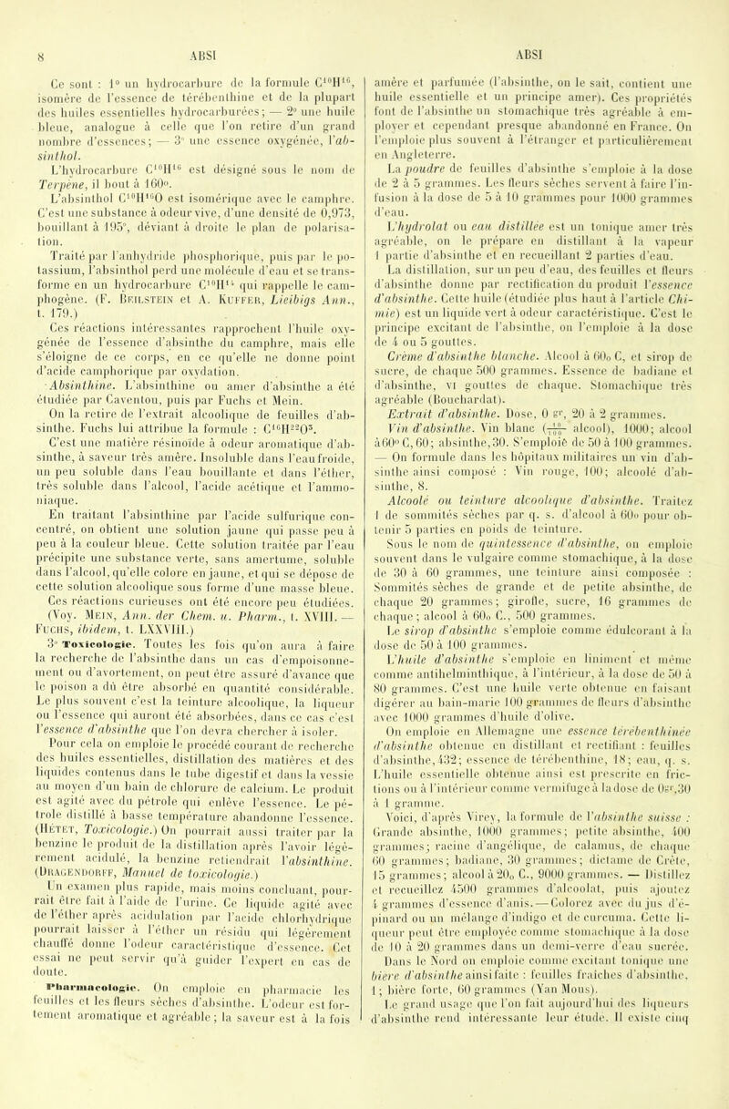 Ce sont : 1® un livili'Ocarl)ure de la formule isomère de l’essence de térébenthine et de la plupart des huiles essentielles hydrocarhurées ; — 2“ une huile bleue, analogue à celle (juc l’on retire d’un grand nombre d’essences; — 3 une essence oxygénée, Vah- sinthol. L’hydrocarbure C‘“ll‘“ est désigné sous le nom de Terpéne, il bout à 160. L’absintbol C“'I1“’0 est isoméri(jue avec le cam|ibre. C’est une substance à odeur vive, d’une densité de 0,973, bouillant à 10ô“, déviant à droite le plan de ]tolarisa- tion. Traité par Fanhydride pbos])bori((ue, })uis par le po- tassium, l’absinthol perd une molécule iFeau et se trans- forme en un hydrocarbure C'''11‘^ (jui rappelle le cam- pbogène. (F. Cfulstein et A. Kufkeh, Lieibigs Ann., t. 179.) Ces réactions intéressantes rapprochent l’huile oxy- génée de l’essence d’;d)sinthe du camphre, mais elle s’éloigne de ce corps, en ce f[u’elle ne donne point il’acide campbori(pie par oxydation. Absinthine. L’absintliine ou amer d’absinthe a été étudiée par Caventou, puis par Fuebs et Mein. On la retire de l’extrait aleoolifiue de feuilles d’ab- sinthe. Fuclis lui attribue la formule : CA^II^-O^. C’est une matière résinoïde à odeur aromatique d’ab- sinthe, à saveur très amère. Insoluble dans l’eau froide, un peu soluble dans l’eau bouillante et dans l’éther, très soluble dans l’alcool, l’acide acéli({ue et l’ammo- niaque. En traitant l’absintbinc par l’acide sulfurique con- centré, on obtient une solution jaune ([ui [tasse jten à peu à la couleur bleue. Cette solution traitée par l’eau précipite une substance verte, sans amertume, soluble dans l’alcool, qu’elle colore en jaune, et (|ui se dépose de cette solution alcoolique sons forme d’une masse bleue. Ces réactions curieuses ont été encore peu étudiées. (Voy. Mein, Ann. der Chem. u. Pharin., t. XVUI.— Fucus, ibidem, t. LXXVlil.) 3“ Tovicoiogio. Toutes les fois (ju’on aura à faire la recherche de l’absinthe dans un cas d'empoisonne- ment on d avortement, on peut être assuré d’avance que le poison a dû être absorbé en (juantité considérable. Le plus souvent c’est la teinture alcoolique, la liqueur ou l’essence qui auront été absorbées, dans ce cas c’est Ve$sence d absinthe que l’on devra cbercbei' à isoler. Pour cela on emploie le procédé courant de recherebe des huiles essentielles, distillation des matières et des liquides contenus dans le tube digestif et dans la vessie an moyen d’un bain de chlorure de calcium. Le jiroduit est agité avec du jiétrole qui enlève l’essence. Le j)é- trole distillé à basse température abandonne l’essence. (IIÉTE'I', foxicologic.) ün pourrait aussi traiter jiar la benzine le jiroduit de la distillation ajirès l’avoir légè- rement acidulé, la benzine retiendrait Vabsinthine. (UtiAUEiMiom F, Manuel de toxicolofiie.) Ln examen jilus rajiide, mais moins concluant, jiour- rait être lait a 1 aide de 1 urine. Ce liijuide agité avec de l’étber ajirès acidulation jiar l’acide chlorhydrique jiourrait laisser à l’étiier un résidu ijui légèrement cliaulfé donne l’odeur caractéristiijuc d’essence. CiM essai ne jiout servir (ju’a guider l’ex|iert en cas de doute. ■Mim-iiiiiooiuAie. On emploie en jibarmacie les fouilles cl les Heurs sèches d’absinthe. L’odeui' est for- tement ai'omaliijue et agréable; la saveur est à la fois amère et parfumée (l’absinthe, on le sait, contient une huile essentielle et un principe amer). Ces jirojiriélés font de l’absinthe un stomachique très agréable à cm- jiloyer et cependant presque abandonné en France. On l’emjdoie plus souvent à l’étranger et |)articulièremcni en .\ngleterre. La poudre de feuilles d’absinthe s’emploie à la dose de 2 à 5 grammes. Les Heurs sèches servent à faire l’in- fusion à la dose de 5 à lU grammes pour RIOÜ grammes d’eau. l’hydrolal ou eau distillée est un toniijue amer très agréable, on le prépare en distillant à la vajieur I jiartie d’absinthe et en recueillant 2 jiarties d’eau. La distillation, sur un jieu d’eau, des feuilles et Heurs d’absinthe donne par rectilication du produit Vcssencc d'absinthe. Celte huile (étudiée plus haut à l’article Chi- mie) est un liquide vert à odeur caractéidslique. C’est le principe excitant de l’absinthe, on l’emploie à la dose de i ou 5 gouttes. Crème d'absinlhe blanche. ,\lcool à 60o C, et siroji de sucre, de chaque 500 grammes. Essence do badiane et d’absinthe, vi gouttes de cliaijue. Stomachique très agréable (Üouebardat). E.xtrait d’absinthe. Dose. 0 20 à 2 grammes. Vin d'absinlhe. Vin blanc (-pj;^ alcool), 1000; alcool àG0C,60; absinthe,.30. S’emploie de 50 à 100 grammes. — On formule dans les bôjiilaux niilitaii-es un vin d’ab- sinlbe ainsi comjiosé : Vin rouge, 100; alcoolé d’ab- sinthe, S. Alcoolé ou teinture alcoolique d’absinthe. Traitez I de sommités sèches par q. s. d’alcool à 60o pour ob- tenir 5 parties en poids de teinture. Sous le nom de quintessence d’absinthe, on emploie souvent dans le vulgaire comme stomacbiijue, à la dose de 30 à 60 grammes, une teinture ainsi composée : Sommités sèches de grande et de jielite absinthe, de chaque 20 grammes; girolle, sucre, 16 grammes de chaque; alcool à 60o C., 500 grammes. Le sirop d’absinthe s’emploie comme édulcorant à la dose de 50 à 100 grammes. tj’huile d’absinthe s’emploie en linimeni et même comme antibelmintbiijue, à l’intérieur, à la dose de 50 à SO grammes. C’est une huile verte obtenue en faisant digérer au bain-marie 100 grammes de Heurs d’absinlhe avec 1000 grammes d’huile d’olive. (Jn emploie en Allemagne une essence térébenthinée d'absinthe obtenue en distillant cl rectifiant : feuilles d’absinlhe,432; essence de térébenthine, IS; eau, q. s. L’huile essentielle obtenue ainsi est jirescrile en fric- tions ou à l’intérieur comme vermifuge à la dose de Or’r.OO à I gramme. Voici, d’ajirès Virey, la formule de Vabsinthe suisse : Crande absinthe, 11)00 grammes; petite absinthe, 401) grammes; racine d’angéliijiu', de calanms, de chaijne 60 grammes; badiane, 30 grammes; diclame de Crète, 15 grammes; alcool à2l)„ C., 9000 grammes. — Distillez et recueillez 4.500 grammes d’alcoolat, juiis ajoutez i grammes d’essence d’anis. — Colorez avec du jus d’é- jiinard ou un mélange d’indigo et de curcuma. Cette li- queur peut être cnqdoyée comme slomachiijue à la dose (le 10 à 20 grammes dans un demi-verre d’eau sucrée. Dans le Nord on emploie comme excitant loni(|U(' une biere r/’a&sDif/ie ainsi faite : feuilles fraiches d’absinlhe. 1; bière forte, 60 grammes (Van Mous). Le grand usage (jne l’on fait aujourd'hui des li(inenrs d’absinthe rend intéressante leur élude. Il existe cimj