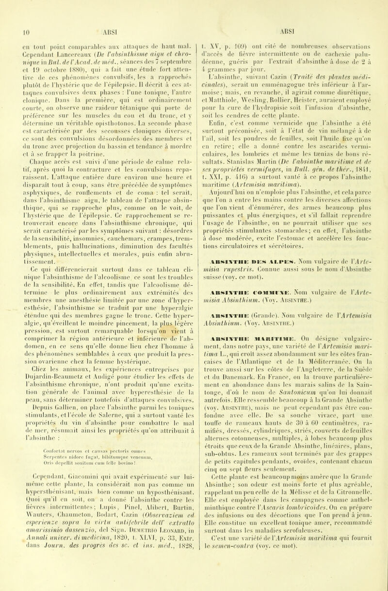 cil toiil jioiiil coiiiparalilos aux atlaques de liant mal. j Cc|)ciidant Lanccrcaiix {De Vabsinthisme aigii et chro- j nique in But.deV Acad.de méd., séances des 7 se|itemhi'e j et 10 oclohre I.S.S0), qui a fail une étude fort atten- tive de ces idiénomènc's convulsifs, les a ra|iiirocliés | idnlùt de l’iiyslérie ((ne de l'é|)ile|isie. Il décrit à ces al- ; laques convulsives deux jdiases : l’une Ionique, l’autre cloni(|ue. Dans la |)rcniière, qui esl ordinairemeni courte, on oliserve une raideur télani(|U(' (jui (lorle de | (iréférmicc sur les muscO's du cou et du tronc, et y i délennine un vérilalde o|iistliolonos. La seconde (diase esl caractérisée (lar des secousses cloni([ucs diverses, ce sont des convulsions désordonnéi's des nienibia's ('I du tronc avec (irojection du bassin et tendance à mordre et à se fraïqier la (loitriue. Cbaquc accès esl suivi d’une période de calme nda- lif, a|)rés quoi la contracture et les convulsions re|ia- raissenl. L’atta(|iie entière dure environ une heure et disparaît tout à coup, sans être (irécédéc de sym|it(hncs asidiyxi((U('s, de ronllemenis et de coma ; tel serait, dans rabsintbisme aigu, le tableau de ralta((ue absin- lbi((uc, qui se rap|irocbe plus, comme on le voit, de l’bystérie (jue de ré|iile|isie. Ce ra|»procbement se re- trouverait encore dans rabsintbisme cbroniijue, ({ui serait caractérisé (lar les sym|)tomes suivant : désordres do la sensibilité, insomnies, cauebemars, crani))es, trem- blements, puis hallucinations, diminution des facultés |diysi(|ues, intellectuelles et morales, (mis enfin abru- I issenienl. (k“ qui dilférencierait surtout dans ce tableau cli- ni(|ue rabsintbisme de l’alcoolisme, ce sont les troubles de la sensibilité. En effet, tandis que l’alcoolisme dé- termine le (dus ordinairement aux extrémités des membres une anesthésie limitée par une zone d’by|)er- estbésie, l’absinthisme se traduit (lar une hyiieralgii' étendue (jui des membres gagne le tronc. Celte hyper- algie, (|u’évoillent le moindre (lincement, la (dus légère pression, est surtout remarquahie lorsqu’on vient à comprimer la région antérieure et inférieure de l’ab- domen, en ce sens qu’elle donne lieu chez l’homme à des (diénomènes semblables à ceux (|ue (u'oduit la (ires- sion ovarienne chez la femme bystéri((ue. Chez les animaux, les ex|iériences enlre|irises par Dujardin-licaumelz et Audigé (lour étudier les elfels de rahsinihisme chroni((ue, n’ont |)roduit ((u’une excita- tion générale de l’animal axau; hy|)ercslhésie d(’ la ])eau,sans déterminer toutefois d’alta(|ues convulsives. Ile|uiis Callien, on (dace rabsiulhe |)armi les loniijues si imulants, et l’école de Salerne, (|ui a surtout vanté les |iro|iri(‘lés du vin d’alisinihc |iour comhalire le mal d(ï iiH'r, résumait ainsi les (U'opriélés (|u’on altrihuait à rabsinllu' : (loiiforl.il ticrvos et causas jK'ctüris oiimes Scrjientes nidoro filial, i>ibiliniujuc venonum, Oris ilopcllil sonituni cuni IWlc liovino! CeiiendanI, Ciac.omini i)ui avait ex|(éi'imenlé sur lui- méme c(ht(! (danle, la considérait non |ias comme un hy|ierslhénisanl, mais bien comme un hy|)Oslhénisanl. Ouoi (|u’il en soit, on a donné l’absinthe contre les fièvres iiilermiltenles ; Luids, l'inel, .Miberl, liui'lin, Wanlers, ChannuMon, liodarl, Cazin (Observaziem ed osperienze sopra ta virta aniilcbrite itelt' extratto ainarissinio dassenzio, del Sign. IIkmetuio I-Eo.vAitn, in Annati miiver. dimedirina, l<S'20, l. \L\ l, |i. 3:î, Exir. dans Jauni, des progrès des sc. et ins. méd., I<S2(S, I. -\V, p. lO'.l) ont cité de nomhreuses observations d’accès de fièvre intermillenle ou de cacbexie (lalu- déenne, guéris par l’extrait d’absinthe à dose de 2 à i grammes pai' jour. L’ahsinlln', suivant Cazin (Traité des ptantes niédi- cinntes), serait un emménagogue très inférieur à l’ar- moise; mais, en revanche, il agirait comme diuréli(iue, et Mallhiole, Wesling, llollier, lleisler, aui'aient employé |)Our la cui'C de l’Iiydrojdsie soit l'infusion d'absinthe, soit Ic-s cendres de celte (liante. Enfin, c'est comme vermicide ((ue l’alisinlhe a été surtout [iréconisée, soit à l’état de vin mélangé à de l’ail, soit les jioudia's de feuilh's, soit l’huile fixe ([u’on en retire; elle a donné contre les ascaiddes vm'ini- culaires, les lombrics et même les lænias de bons l'é- sultats. Stanislas Martin (De t'absintlie maritime et de ses propriétés vermifuges, in Butt. gén. de thér., ISil, t. A.\l, p. ilti) a surtout vanté à ce |)ro]ios l’absinthe maritime (Artemisia maritima). .\ujoiird’hui on n’emiiloie [dus l’ahsinthe, et cela[iarce i[ue l’on a entre les mains contre les diverses affections ([ue l’on vient d’énumérer, des armes heaucoiqi (ilus puissantes et plus énergiques, et s’il fallait reiirendi-e l’usage de rahsinthe, on ne pourrait utiliser ((ue scs jiropriétés stimulantes stomacales; en effet, l’absinthe à dose modérée, excite l’estomac et accélère les fonc- tions circulatoires et sécrétoires. AKNi^'TiiE in;w AM'KW. .Nom vulgaire de VArle- misia rupestris. Connue aussi sous le nom d'.Vbsinihe suisse fvoy. ce mot). ABMiATiii': coMMi Ai:. Noiii vulgaire de \'Arte- niisia Absintbium. (Voy. AnsiNTHE.) \KMiATiii': (Grande). .Nom vulgaire de VArtemisia Absintbium. (Voy. Aiîsintiie.) .\iKNiATiii': .UAiciTi.Ba;. On désigne vulgaire- ment, dans notre pays, une variété de VArtemisia mari- tima L.,qui croit assez aliondamment sur les côtes fran- çaises de r.\llanlii[uc et de la Méditerranée. On la trouve aussi sur les côtes de rAnglelerre, ih* la Suède cl du Danemai'k. En France, on la trouve particulière- ment en ahondancc dans les marais salins de la Sain- tonge, d’où le nom de Santonicum ([u’on lui donnait autrefois. Elle l’i'ssmnble heaucoup à la Grande Ahsinihe (voy. AiiSlNTiiE), mais ne [leul cuqiendani [tas éli'c con- fondue av('c elle. De sa souche vivace, [)art um' touffe de rameaux haufs de 30 à 00 centimètres, ra- mifiés, dressés, cyliudri([ues, striés, couverts de feuilles allt'rncs cotonneuses, multi[des, à lohes heaucoui) [dus étroits ([ue ceux de la Grande .Vhsinthe, linéaires, [)laus, suh-obtiis. Les rameaux sont terminés [lar des gra[i()es de [letits ca[(itules (lendants, ovoùh's, contenant chacun cim{ ou sc(d tleurs seulement. Celte [dante est heaucouiunoins amère ([ue la Grande .Vhsinthe; son od('ur est moins forte et [dus agréabh', rappelant un [)eucelle d(‘ la .Mélisse et delà Citronnelle. Elle est em[doyée dans les campagnes comme anlhel- minlhi([ue contre V.iscai'is tombricoides. On en [iré[iare des infusions ou des décoctions que l’on [trend à jeun. Elle constitue un excellent toni([uc amer, recommandé surtout dans les maladies scrofuleuses. C’est une variété de maritima ([ui fournil le semen-contra (voy. ce mol).