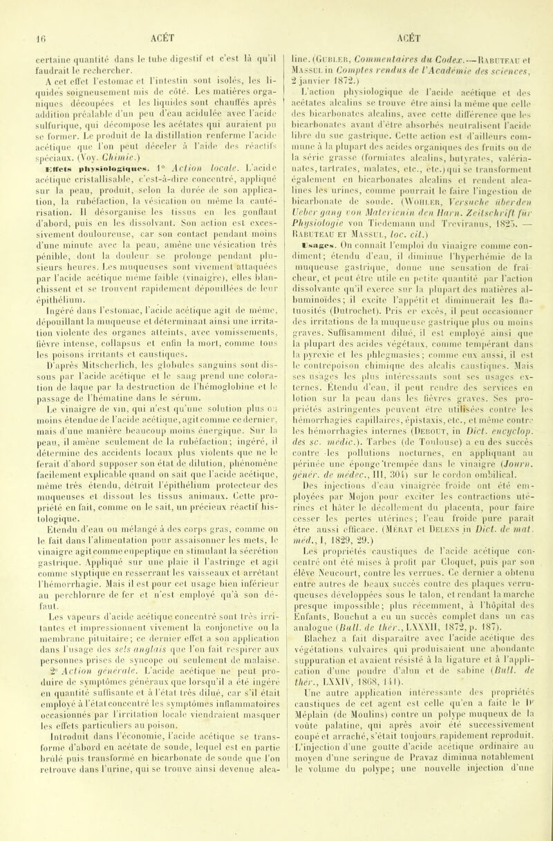 certaine i|uanlité dans le tuhe digestif et c’est la ijii il f'antlrait le rechercher. A cet ell'et restoniac et l’intestin sont isolés, les li- (|nides soignensenient mis de coté. Les matières orga- ni(ines découpées et les li(inidcs sont chanifés ajjrès ' addition préalahle d’nn peu d’ean acidulée avec l'acidr snH'nri(pie, (ini décompose les acétates (jiii auraient ]m se foniier. l.c produit de la distillation renferme l’acide acétiipie <(iie Ton pcnl déceler à l'aide ih's iMeiclil'- spéciaux. (Voy. Chimie.) piiysioiosiqiicN. 1“ Acl/oii locüU’. Lacidc acétiijnc cristallisahie, c’est-à-dire concentré, ap|)li(pié SOI' la j)can, j)roduit, S(don la diiré(' de son applica- tion, la rnhéfaction, la vésication on même la cauté- risation. 11 désorganise les tissus en les gonllant d’ahord, |)uis en les dissolvant. Son action est exces- sivement douloureuse, car son contact pendant moins d’iinc minute avec la peau, amèm; une vésication très pénible, dont la douleur s(! piadonge pmnlant plu- | sieurs hcui-es. Les lumineuses sont vivement atta(|uées par l’acide acétiiiue même faible (vinaigre), elles blan- chissent et se trouvent rapidi'ment (h‘|touillées de leur épithélium. Ingéré dans l’eslomac, l’acide acétique agit de même, dépouillant la nuniueuse et déterminant ainsi une irrita- tion violente îles organes atteints, avec vomissements, tièvre intense, collapsus et enlin la moi't, comme tous | les poisons irritants et caustiques. j D’après Mitscherlich, les globules sanguins sont dis- ; sous par l’acide acétique cl le sang prend une colora- tion de laque par la destruction de riiémoglobiiie iq le passage de l’hématine dans le sérum. j Le vinaigre de vin, i|ui n’est qu’une solution plus ou ! moins étendue de l’acide acétique, agit comme ce dernier, ! mais d’une manière heaucoiq) moins énergique. Sur la peau, il amène seulement de la rubéfaction; ingéré, il : détermine des accidents locaux plus violents iiue ne le ferait d’ahord supposer son état de dilution, |diénomène facilement explicable quand on sait que l’acide acétique, même très étendu, ihdruit l’épithélium protecteur des miuiueuses et dissout les tissus animaux, ('.elle iiro- priélé en fait, comme on le sait, un précieux réactif his- tologique. Etendu d’eau ou mélangé à des corps gras, comme ou | le fait dans ralimentalion pour assaisonner les mets, le vinaigre agitcommeeupeptiipie en stimulant la sécrétion gasli’ique. Appliqué sur une plaie il l’astringe et agit ! comme styptique en resserrant les vaisseaux et arrêtant l'hémorrhagie. Mais il est })Our cet usage bien inférieur au ]ierchlorure de fer et n’est employé i(u’à son dé- faut. Les vapeurs d’acide acétique concentré sont très irri- tantes et imiiressionneul vivement la conjonctive ou la | membrane pituitaire; ce dernier elfel a sou application dans l’usage des .se/.s aiu/luis que l’on fait respirer aux personnes jirises de syncope ou seulement de malaise. ! 2 Action, ijénénile. L’acide acélii|ue ne peut pro- j dnire de symptômes généraux ([ue loi'Sipi’il a été ingéi'é en quantité suflisante et à rélal très dilué, (;ar s’il était eiiqdoyé à l’étal conccml ré les symptômes inllammatoires occasionnés par l’irrilation locah; viendi-aient masipier les effets particuliers an [loison. Introduit dans l’économie, l’acid(! acétique se trans- forme d’ahord eu acétate de soude, le(|uel est en partit' hriilé puis transformé en hicarhonale de soude que l’on retrouve ilans l’urine, (pii se trouve ainsi devenue alca- line. (tlini.Eii, Commentaires du Coc/gj’. —Uablte.vu et .M.v.ssl’i. in Comptes rendus de l’Académie des sciences, :2 janviei- I87'2.) L’action jdivsiologitpie de l’acide acétiiiue et des acétates alcalins se trouve élrt' ainsi la même tpie celle des hicarhonates alcalins, avec cette dilférence tpie h-s hicarhonales avant d’élre absorbés neutralisent l’acide lihrt' du suc gaslritine. Letle action est d’ailleurs com- mune à la plupart des aciiles organi(|nes des fruits on de la scrie grasse (lormialt's alcalins, huivrales, vab’“ria- uales, larirales, malales, etc., elc.)i|nise transforim'ul également en hicarhonales alcalins cl rendent alca- lines les ui'ines, comme |)ourrail le faire l’ingestion de hicarhonale île soude. (Woiii.icn, Versnche nt)erden Uelier tjany ron Materienin den liarn. Zeitschrift far Phnsiolofjie von Tiedemann und Treviranns, IS'âô. — li.VUUTE.VU ET M.VSSLL, IoC. Cit.) i’Naf;c.s. On connaît l’emploi du vinaigre comme con- diment; étendu d’eau, il diminue l’hypcrlii'-mie di' la miupieuse gastrique, doniu' une sensation de frai cheur, et peut être utile l'ii petite quantité pai' l’action dissolvante qu’il exei'ce sur la pliqiarl des matières al- buminoïdes; il excite l’ap|)élil et diminiu'rail les lla- luosilés (Dutrochcl). Pris en l'xcès, il peut occasionner des irritations de la muqueusi' gastrique plus ou moins graves. Suflisammenl dilué, il est employé ainsi i|ue la plupart des acides végétaux, comme tenqiérant dans la pyrexie et les phlegmasies; comme eux aussi, il est le conirepoisou (himi(|ue dos alcalis caustiques. Mais ses usages les plus intéressants sont ses usages l'x- lernes. Etendu d’i'au, il peut rendre des services t'u lotion sur la jieau dans les lièvres gi'aves. Ses pro- priétés astringentes peuvent être utilisées contre h's hémorrhagies capillaires, é)iistaxis, etc., et même contre les hémorrhagies internes (Debout, in Dict. encpclop. des sc. niédic.). Tarbes (de 'Toulouse) a eu des succès contre les |)ollulions nocturnes, en appliiiuant au (lérinée une é|)onge‘trenqiée dans le vinaigre (Joarn. ijénér. de médec., III, 301) sur le coi'don omliilical. Des injections d’eau vinaigrée froide ont été em- ployées par Müjon puni' exciter les contractions uté- rines et hâter le décollement du placenta, pour faii'O cesser les |)erl('s utérines; l’eau froide pure parait être aussi efficace. (Mkb.vt et Dele.ns in Dict. de mat. H«ù/., I, 1829, “29.) Les propriétés caustiques de l’acide acéli(|ue con- centré ont été mises à profit par (’.lo(|uet, puis par son élève A'eucourl, contre les verrues. Le dentier a ohli'un entre autres de beaux succès contre th's phuiues verru- queuses dévcto])|)ées sous le talon, et rendant la marche prestjue impossible; |ilns réct'iumeni, à l’Impilal des Enfants, lîouchut a eu un succès conifilel dans un cas analogue (/Jm//. de thér.,\.\\\\\, 1872, p. 187). Dlachez a fait disparaitre avec l’acide actOicpie des végétations vulvaires (jui produisaient une abondante suppuration et avaient résisté à la ligature et à Tappli- caliou d’tine poudre d’alun et de sahiuc (Dali, de ther., L.X.MV, 1808, lit). Une autre aii[)licalion inlén'ssanle des propriétés causiitjnes de cet agent est celle (ju’en a faite le IL Méplain (de Moulins) contre un polype imu|ueux de la voûte [talaline, tjui ajtrès avoir été successivement coupé et arraché, s’était toujours ra])idemenl reiu'oduil. L’injection d’une goutte d’acide acétique ordinaire au moyeu d’une seringue de l'ravaz diminua uotahlcmenl le volume du polype; une nouvelle injection d’une