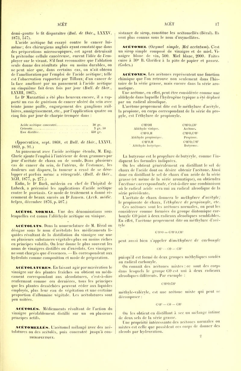demi-gouUc le fit disparaître (Bul. de thér., LXXXV, | 1873, ïil). L’acide acétiipie fut essayé contre le cancer lui- mèiiie; des chirurgiens anglais ayant constaté que dans des jiréparations microscopiques, cet agent détruisait la prétendue cellule cancéreuse, eurent l’idée de rem- ployer sur le vivant. S’il faut reconnaitre que l’ahlation seule donne des résultats })lus ou moins durables, on ne peut nier ((ue, dans certains cas, on n’ait obtenu de l’amélioration par l’emploi de l’acide acétique; telle est l’observation rapportée par Tillaux; d’un cancer de la face amélioré par un pansement à l’acide acétique au ciii((uième fait deux fois pai' joui' {Bnll. de thér., LXXIIl, 1867). Le IK Marzatlini a été plus heureux encore, il a rap- porté un cas de guérison de cancer ulcéré du sein avei' teinte jaune paille, engorgement des ganglions axil- laires, amaigrissement, etc., par l’application quatre ou cinq fois par jour de charpie trempée dans : Acide acétique concentré 30 gr. Créosote 3 g'r. 50 Eau distillée 450 gr. (Ippocmtica, sept. 1868, et Bull, de thér., LXXVI, 1869, p. 91.) Au pansement avec l’acide acétitiue étendu, M. Eug. Cluric ajoute l’emploi à l’intérieur de deux grammes pat- jour d’acétate de chaux ou de soude. Dans plusieur.s cas de cancer du sein, île l’utérus, de l’estomac, les douleurs ont disparu, la tumeur a cessé de se déve- lopper el parfois mémo a rétrogradé. {Bull, de thér., XCII, 1877, p. 1277.) Enfin, le U'' Buck, médecin eu chef de l’hùpital de Lubeck, a préconisé les applications d’acide acétique contre le psoriasis. Ce mode de traitement a donné ré- cemment de beaux succès au D' .lanscn. (Arch. uiédic. belges, décembre 1876, p. 407.) ACÉTOL AORMAi,. Lite des dénominations sous les([uelles est connu raldébyde acétique ou vinique. At'ÊTOLATJ!*. Dans lit nomenclature de M. Béral on désigne sous le nom il’acétolats les médicaments li- (juides résultant de la distillation du vinaigre sur une ou plusieurs substances végétales plus ou moins riches en jirincipes volatils. On leur donne le plus souvent les noms de vinaigres distillés ou d’oxéolats. Ces vinaigres ne sont chargés i|ue il’essences. — Ils correspondent aux bydrolats comme composition et mode de préparation. ACKTOLATriiES. En faisant agir par macération le vinaigre sur des plantes fraîches on obtient un médi- j rament correspondant aux alcoolatui-es, c’est-à-dire renfermant comme ces dernières, tous les principes que les plantes desséchées ()euvent céder aux liquides employés, jdiis leur eau de végétation et une certaine |iroportion d’albumine végétale. Les acélolatures sont peu usitées. ACÉTOEÉîii. .Médicaments résultant de l’action du vinaigre préalablement distillé sur un ou }dusieui's principes actifs. ACÉTOMELLÉs. L’acétoiiiel mélangé avec des acé- tolatures ou des acétolés, |iuis coucenlré jusqu’à con- TIIKHAI'EIJ nOCE. sistance de sirop, constitue les acétomellés (Réral). Us sont plus connus sous le nom d’oxymellites. .ACÊTO.iiEE (Oxgniel simple, Mel acetatum). C’est un sirop simple composé de vinaigre et de miel. Vi- naigre blanc de vin, 500. Miel blanc, 2000. Faites cuire à 30“ B. Clarifiez à la pâte de papier et passez. (Codex.) ACÉTOAESi. Les acétoiies représentent une fonction chimique que l’on retrouve non seulement dans l’his- toire de la série grasse, mais encore dans la série ai-o- matique. Une acétone, en effet, jteut être considérée comme une aldéhyde dans laquelle l’hydrogène typique a été déjdacé par un radical alcoolique. L’acétone proprement dite est le méfhylure d’acélyle, la propione, ou corps correspondant de la série du pro- pyle, est l’éthylure de propionylc. C^H^OH Aldéhyde viniqiie. .Xldchyde propioiiique. cm-o.H .Xldéhyde butyi'iqiic. C=H=0,Clt3 Acétone. c’H=o,cm- Propione. Cm'O.CiilP Butyi'onc. La hutyrone est le propylure dehutyryle, comme l'in- diquent les formules indiquées. Ün les obtient généralement en distillant le sel de chaux de l’acide dont on désire obtenir l’acétone. .Ainsi donc en distillant le sel de chaux d’un acide de la série grasse (et même de la série aromatique), on obtiendra Vacétoue t orrespondante, c’est-à-dire une combinaison où le radical acide sera uni au radical alcoolique de la série précédente. L’acétale de chaux donnera le méthglure d'acétgle; le propionate de chaux, Vethglure de propiougle, etc. Ces acétones sont les acétones normales, on peut les considérer comme formées du groupe diatomique car- honyle CO joint à deux radicaux alcoolitjues semblables. En elfet, l’acélone proprement dite ou méthylure d’acé- lyle = GUr'ü.Cii'' peut aus.-'i bien s’appeler dhuélhglurc de carhuru/le CIP -- CO — CH’ puisqu’il est formé de deux groupes mélhylitjucs soudés au radical carbonyle. C)n connaît des acétones mixtes : ce sont des ror|is dans les(|uels le groupe CÜ est uni à deux radicaux alcooli(iues dilférenis. Par exenqde : C»H»O.CIP méthyle-valérylc, est une acétone mixte (|ui peut se décomposer : C'iP—CO —Ctl^ Un les obtient en distillant à sec un mélange intime de deux sels de la série grasse. Une propriété intéressante des acétones normales ou mixtes est celle que possèdent ces corps île donner des alcools |iar liydrui-ation.
