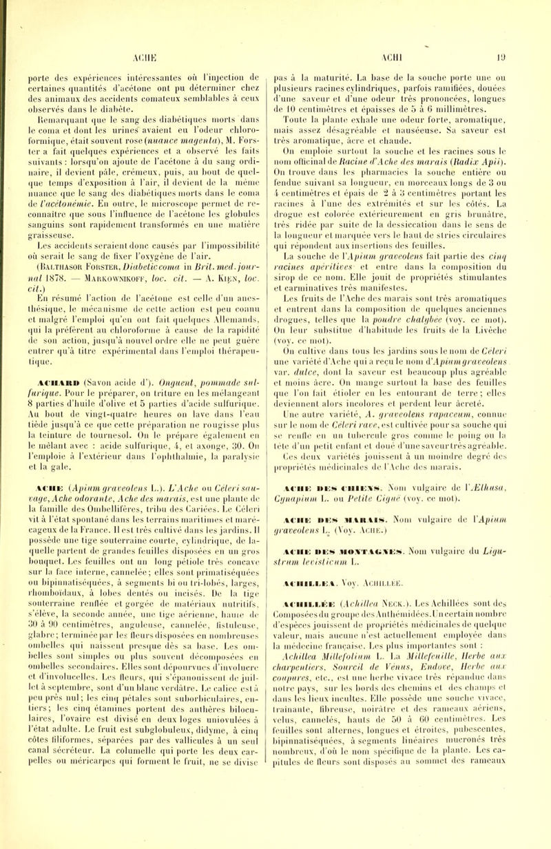 porte (les expériences intéressantes oii l’injeclion de (certaines (juantités d’acétone ont pu déterminer cliei! des aiiiinaux des accidents comateux seinblaljles à ceux observés dans le diabète. Uemari{uant (jue le sani^ des diabétiijues morts dans le coma et dont les urines avaient eu l’odeur cliloro- t'ormicjue, était souvent rose (HwaHce magenta), M. Fors- (er a fait (juebjucs expériences et a observé les laits suivants : lorscju’ou ajoute de l’acétone à du sang ordi- naire, il devient pâle, crémeux, puis, au bout de (juel- (jne temps d’ex|)osition à l’air, il devient de la même nuance ((ue le sang des diabétii[nes morts dans le coma de racétonémie. En outre, le microscope permet de re- coiinaitrc que sous rinlluence de l’acétone les globules sanguins sont rapidement tninslormés en une matière graisseuse. Les accidents seraient donc causés par l’impossibilité on serait le sang de lixer l’oxygène de l’air. (liALTiiASOU Diaheticcuma in Bi U. med. jour- nal 1878. — Mahkowmküi’f, lac. cit. — A. Rien, loc. cit.) En l'ésumé l’action de l’acétone est celle d’un anes- thésique, le mécanisme de celte action est peu connu et malgré l’emploi i|u’cn ont fait (|uel([ues Allemands, (|ui la préfèrent au cliloroforme à cause de la rapidité de son action, jusqu’à nouvel ordre elle, ne peut guère entrer (jn’à titre expérimental dans l’enqjloi thérapeu- tique. AC'iiAitu (Savon acide d’). Onguent, pommade snl- farique. Pour le préparer, on triture en les mélangeant 8 parties d’huile d’olive et 5 parties d’acide sulfuri(|ue. ■Vu bout de vingt-((uatre heures on lave dans l’eau tiède jns([u’à ce (jne cette juaiparation ne rougisse plus la teinture de tournesol. On le [ii’épai'e également en le mêlant avec : acide sulfuri(ine, 4, et axonge, IJO. On l’emploie à l’extérieur dans roplitlialmie, la pai’alysie et la gale. ACiiK (Apinm graoeolenti L’Aclie on Céleri sau- vage, Actœ odorante, Acke des marais, est une plante de la famille des Omijellifères, tribu des Cariées. Le Céleri vit à l’état spontané dans les terrains maritimes et maré- cageux de la France. Il est très cultivé dans les jardins. Il possède une tige souterraine courte, cyliudri([ue, de la- ijuelle partent de grandes feuilles disposées en un gros bouquet. Les feuilles ont un long pétiole très concave sur la face interne, cannelée; elles sont [)rimatisé(}uées ou bi[)innatisé(|uées, à segments bi ou tri-lolnis, larges, rliomboïdaux, à lobes dentés ou incisés. De la tige souterraine renllée et gorgée de matiu’iaux nutritifs, s’élève, la seconde anné(^, nin', tige aérienne,, lianie de 80 à 1)1) centimètres, anguleuse, camndée, listuleuse, glabi'c; lerminéo[)ar les Heurs disposées en nombreuses ombelles (|ui naissent presi[ue dès sa liase. Les om- belles son) siui|)les ou plus souvent (lécomposé(!s en ombelles secondaires. Elles sont dépourvues d’iuvolncre et d’iuvolucelles. Les Heurs, (pii s’épanouissent de juil- let à septemlire, sont d’un Idanc verdâtre. L(( calice esta i pou près nul; les ciin( pétales soûl suborbiciilaires, en- tiers; les cim[ étamines portent des anthères bilocu- laires, l’ovaire est divisé en deux loges uuiovulées à l’état adulte. Le fruit est subglobuleux, didynie, à cim| côtes tiliformes, séparées par des valliculos à un seul canal sécréteur. La coluniello qui porte les deux car- pelles ou mcricarpcs qui forment le fruit, ne se divise pas à la maturité. I.a base de la souche jiorte une ou plusieurs racines cylindriques, parfois ramiüées, douées d’une saveur et d’une odeur très prononcées, longues de 10 centimètres et épaisses de 5 à 6 millimètres. 'l’oute la }dant(! exhale une odeur forte, aromatique, mais assez désagréable et nauséeuse. Sa saveur est très aroniati([ue, âcre et chaude. On cni[doie surtout la souche et les racines sous le nom ofticinal de Racine d’Ache des marais (Budix Apii). On trouve dans les pharmacies la souche entière ou fendue suivant sa longueur, en morceaux longs de 3 ou 4 centimètres et épais de !2 à 3 centimètres tiortant les racines à l’une des extrémités et sur les côtés. La drogue est colorée extérieurement en gris brunâtre, ti’ès ridée par suite de la dessiccation dans le sens de la, longueur etmaiapiée vers le haut de stries circulaires qui répondent aux insertions des feuilles. La souche de VApimn graoeolens fait partie des cinq racines apêritioes et entre dans la comjiosition du sirop de ce nom. Elle jouit de propriétés stimulantes et carminatives très manifestes. Les fruits de l’.Vche des marais sont très aromatiipies et entrent dans la composition de (juehjues anciennes drogues, telles (}ue la poudre clialgbée (voy. ce mot). On leur substitue d’habitude les fruits de la Livèche (voy. ce mol). On cultive dans tous les jardins sous le nom do Céleri une variété d’.Vche (|ui a reçu le nom d'Apiu ni g raveolens var. dulce, dont la saveur est beaucoup {dus agréable et moins acre. On mange surtout la base des feuilles que l’on lait étioler eu les entourant de terre; elles deviennent alors incolores et jierdent leur àcreté. Lue autre variété, .4. graveolens rapaccurn, connue sur le nom de Céleri rave,os\ cultivée pour sa souche (jui se renlle eu un tuhercule gros comme le {loing ou la tète d’nn {letit enfant et doué d’unesaveurirèsagreahle. Les deux variétés jouissent à un moindre degré des |iro|iriétés médicinales de l’.Vche des marais. AC'iiio iii'is A'oni vulgaire de WElhusu, Cgnapiuin L. ou Petite Ciguë (voy. ce mot). .vciiB': M.VK.tiii». Nom vulgaire de VApiuin graveolens L^ (Voy. Aciie.) .vc'iiii: Mi;!!* Nom vulgaire du Ligu- strurn lecislicum !.. .Vt'HlIA.I'M. Voy. .VCIIILLEE. Ai'iiii.i.i'iK: (Ackiilea Neck.). Les .Vchillées sont des Loin posées du grou[ie des Aulhémidées. Lu certain nomhre d’es|)èc((s jouissent de propriétés médicinales de ({uebjue valeur, mais aucune n’est actuellement employée dans la médecine française. Les {dus im|iorlanles sont : Achillea Millefolium L. La Mi lie feuille. Herbe aux charpentiers. Sourcil de Vénus, Endove, Herbe aux coupures, etc., est nue herlie vivace très répandue dans notre pays, soi' les hords des chemins et des cliaoi|is et dans les lieux incultes. Elle (lossède une souche vivace, li'ainaute, tihreuse, noiràti'c, et des rameaux aériens, velus, cannelés, hauts de 50 à 60 centimètres. Les feuilles sont alternes, longues et étroites, puhcscentes, hijiinnatiséquées, à segments linéaires mueronés très nombreux, d’oii le nom s{)écill({uc de la plante. Les ea- (ulules de Heurs sont disjiosés au sommet des rameaux