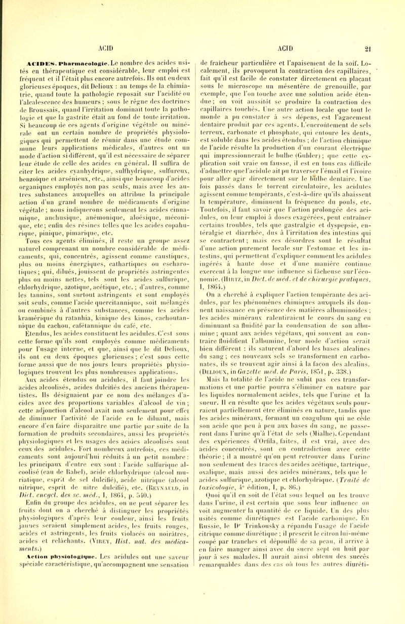 ACiDEü». Pharmacologie. Le nombre des acides usi- tés en thérapeutique est considérable, leur emploi est fréquent et il l’était plus encore autrefois. Ils ont eu deux glorieuses époques, ditDelioux ; au temps de la chimia- trie, quand toute la pathologie reposait sur l’acidité ou l’alcalescence des humeurs ; sous le règne des doctrines de lîroussais, quand l’irritation dominait toute la patho- logie et que la gastrite était au fond de toute irritation. Si lieaucoup de ces agents d’origine végétale ou miné- rale ont un certain nombre de projiriétés physiolo- giques qui permettent de réunir dans une étude com- mune leurs applications médicales, d’antres ont un mode d’action sidiiférent, (|u’il est nécessaire de séparer leur étude de celle des acides en général. 11 suflira de citer les acides cyanhydrique, sulfhydrique, sulfureux, benzoïque et arsénieux, etc., ainsi ({ue beaucoup d’acides organi([ues employés non pas seuls, mais avec les an- tres substances auxquelles on attribue la })rincipale action d’un grand nombre de médicaments d’origine végétale ; nous indi([uerons seulement les acides cinna- mique, anchusique, anémoni<[ue, aloésique, méconi- que, etc; enlin des résines telles que les acides copahu- rique, pinique, pimariijue, etc. 'fous ces agents éliminés, il reste un groiqte assez naturel comprenant un nombre considérable de médi- caments, (|ui, concentrés, agissent comme caustiques, plus ou moins énergiques, calharli([ucs ou escharo- tiques; ({ui, dilués, jouissent ilc jirojiriétés astringentes plus ou moins nettes, tels sont les acJdes sulfuriipie, chlorhydrique, azotiijue, acétique, etc. ; d’autres, comme les tannins, sont surtout astringents et sont employés soit seuls, comme l’acide quercitannique, soit mélangés ou comhinés à d’autres substances, comme les acides kramérique du ralanhia, kinii[ue des kiuos, cachoutan- ni([ue du cachou, cafétanni(jue <lu café, etc. Etendus, les acides conslilmuit les acidulés.C’est sous c.ette forme qu’ils sont employés comme médicaments pour l’usage interne, et que, ainsi (|ue le dit Delioux, ils ont eu deux époques glorieuses ; c’est sous cette forme aussi que de nos jours leurs propriétés physio- logiques trouvent les plus nombreuses applications. .\ux acides étendus ou acidulés, il faut joindre les acides alcoolisés, acides dulcifiés des anciens thérapeu- tistes. Ils désignaient par ce nom des mélanges d’a- cides avec des proportions variables d’alcool devin; cette adjonction d’alcool avait non seulement |iour elfet de diminuer l’activité de l'acide en le diluant, mais encore d’en faire disparaitre une [lartie par suite de la formation de prodiiils secondaii'es, aussi les jinqiriétés physiolugii|ues et les usages des acides alcoolisés sont ceux des acidulés. Fort nombreux anli'cfois, ces médi- caments sont aujourd’hui réduits à un petit nombre: les principaux d’entre eux sont : l’acide sulfnri(|ue al- coolisé (eau de llaliel), acide chlorhydri(|iie (alcoid mu- riatique, esprit de sel dnlcilié), acide nitri(|ue (alcool nitrique, es|irit de nitre dnlcilié), etc. (Deynai i.d, in Dirt. enciicl. défi ne. méd., 1, l8Gi, p. .oiO.) Enfin du grou|ie des acidulés, on ne peut séparer les fruits dont on a cherché à distinguer les propriétés physiologiques d’après leur couleur, ainsi les fruits jaunes seraient sinqdemeiit acides, les fruits rouges, acides et astringents, les fruits violacés ou noirâtres, acides et relâchants. (Vihey, Ilist. nat. das médica- ments.) Action |iiiy»iioioKi«|iie. Los acidules ont une saveur spéciale caractéristique, qu’accompagnent une sensation de fraîcheur particulière et l’apaisement de la soif. Lo- calement, ils provoquent la contraction des capillaires, fait qu’il est facile de constater directement en plaçant sous le microscope un mésentère de grenouille, par exemple, (jue l’on touche avec une solution acide éten- due ; 011 voit aussitôt se produire la contraction des capillaires touchés. Lue autre action locale que tout le monde a pu constater à ses dépens, est l’agacement dentaire produit piar ces agents. L’encroûtement de sels terreux, carhonate et phosjihate, qui entoure les dents, est soluble dans les acides étendus ; de l’action chimique de l’acide résulte la production d’un courant électrique (|ui impressionnerait le Inilhe (Gubler) ; que cette ex- plication soit vraie ou fausse, il est en tous cas difficile d’admettre que l’acidulé ait pu traverser l’émail et l’ivoire pour aller agir directement sur le Idilhe dentaire. I ne fois passés dans le torrent circulatoire, les acidules agissent comme teni|)érants, c’est-à-dire (ju’ils ahaissent la température, diminuent la fréquence du pouls, etc. Toutefois, il faut savoir que l’action prolongée des aci- dules, ou leur emploi à doses exagérées, peut entraîner certains troubles, tels que gastralgie et dyspepsie, en- téralgie et diarrhée, dus à l’irritation des intestins qui se contractent ; mais ces désordres sont le résultat d’une action purement locale sur l’estomac et les in- testins, ipii permellent d’exjdi(|uer commentles acidules ingérés à haute dose et d’iiiie manière continue exercent à la longue une iniluence si fâcheuse sur l’éco- nomie. (IliitTZ, iii Dirt. de méd. et de rhit urgiepraliqnes. 1, 1861.) On a cherché à expliijuer l’action tenqiérante des aci- dules, par les phénoiiiènes chimiques auxquels ils don- nent naissance en présence des matières alhuminoïdes ; les acides minéraux ralentiraient le cours du sang en diminuant sa Iluidité par la condensation de son alhu- miiie ; ijuaiit aux acides végétaux, qui souvent au con- traire tluidifient ralbumine, leur mode d’action serait bien ditférent : ils saturent d’abord les hases alcalines du sang; ces nouveaux sels se transforment en carbo- nates, ils SC trouvent agir ainsi à la façon des alcalins. (Dehoux, in Gazette med. de Paris, 18.01, p. 338.) Mais la totalité de l’acide ne subit pas ces transfor- mations et une partie pourra s’éliminer en nature par les li([uides normalement acides, tels que l’urine et la sueur. Il en résulte (|ue les acides végétaux seuls pour- raient partiellement être éliminés en nature, tandis ([uc los acides minéraux, formant un coagnlum ijui ne cède son acide (|ue peu à peu aux bases du sang, ne passe- l'ont dans l’urine i|u’à l’état de sels (Mialhe). Cependant des expériences d’Orfila, faites, il est vrai, avec des acides concentrés, sont en contradiction avec cette théorie; il a montré ([u’on peut retrouver dans l’iirine non seulement des traces des acides acéti([ue, tartrique, oxali((ue, mais aussi des acides minéraux, tels (|ue le acides sulfuri(jue, azoti(|ue et (dilorhydri(|ue. (Traité de iaxicolagie, A® (ûlition, I, p. 86.) (jiioi (pfil eu soit de l’étal sous lequel on les trouve dans rurine, il est certain (jue sous leur iniluence on voit augmenter la ((uanlité de ce li(|uide. Un des plus usités comme diuréti(jues est l’acide carljonique. En Uussie, le D’’ Trinkousky a répandu l’usage de l’acide citri([ue comme diurétiiiue ; il prescrit le citi'on lui-même cou|)é par tranches et dépouillé de sa ]ienu, il arrive à eu faire manger ainsi avec, du sucre sc|d ou huit par jour à ses malades. Il aurait ainsi obtenu des succès remarquables dans des cas m'i Ions les autres diuréti-