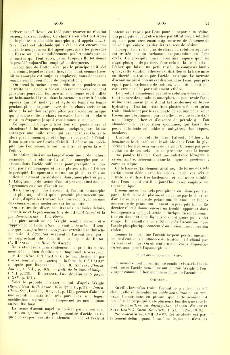 arriverjusqu’à Ilesso, en 1K33, pour trouver un résullal sérieux aux recherches. Ce chimiste en effet put isoler de la plante un alcaloïde amorphe qu’il appela aconi- tine. C’est cet alcaloïde qui a été et est encore em- ployé de nos jours en thérapeutique ; mais les procédés de Hesse ont été singulièrement j)erfectionnés par les cliimistes ([ui l’ont suivi, parmi lesquels Hottot donna le ju'océdé aujourd’hui employé en droguerie. L’aconitine de Hottot n’est pas le princij)e actif réel de l’aconit, lequel est cristallisé; cependant, comme l’aco- nitine amorphe est toujours employée, mius donnerons sommairement son mode de préparation : On prend la racine d’aconit réduite en poudre et on la traite par l’alcool à S.5“ en laissant macérer pendant plusieurs jours. La teinture ainsi obtenue est distillée au bain-marie. 11 reste dans la cornue un exirait étendu aqueux qui est mélangé et agité de temps en tenijis ])endant plusieurs jours, avec île la chaux éteinte; on liltre et la solution est précipitée par l’acide sulfurique qui débarrasse de la chaux en excès. La solution claire est alors évaporée jusqu’à consistance sirupeuse. Ce liquide, mélangé à trois fois son poids d’eau et abandonné à lui-ménie pendant queh|ues jours, laisse surnager une huile verte ipii est décantée. On traite alors fiar l’ammoniaque et la lii|ueur est portée à l’ébul- lition pour chasser l’excès d’alcali. H déjiose un jirèci- pitè (jue l’on recueille sur un filtre et qu’on lave à l’éther. On obtient ainsi un mélange d’aconitine et de malière résinoïde. l’our obtenir l’alcaloïde amorphe pur, on dissout dans l’acide sulfuri(|ue jioiir précipiter à nou- veau |iar l’ammoniaque et laver plusimirs fois à l’éther le )U'écipité. En épui-ant ainsi une ou |ilusieurs fois on olitient linalement un alcaloïde blanc, amorphe très pur. 10 kilogrammes de racine d’aconit peuvent ainsi donner -A grammes environ d’aconitiue. Mais, ainsi ((ue nous l’avons dit, l’aconitine amorphe n’est plus aujourd’hui qu’un |)ruduit phaniiaceuti([ue. Voici, d’après les travaux les plus récents, le résumé des connaissances modernes sur les aconits : On a retiré des divers aconits trois alcaloïdes définis, Vaconitiiie et hi picro-aconiline île VAconit Napel et la psteudo-aconitine de l’A. Ferox. La picro-aconitine de Wright semlile devoir être rapprochée de VacnndUne. de Smith. Ile même, il sem- ble que la napclline c\ l’aco/y/cï/rtc extraite par Hübsch- mann de l’A. Lycoclonum iQxewy d(5 l’aconitine impun', se rapprochant de raconiline amor|)he de Hottot. (A. Henninger, in Dict. de Wnrtz.) Nous étudierons donc seulement les produits nette- ment définis bien étudiés par l)m|iiesn(d, tiroves, etc. 1“ Acovitine, (/’MOV\zO'L (àMte foi’iimie douuéi' jiar (irovi's semble plus exacleque la formule G'-*AI'o'AzU' indiquée par Hu((uesnel. (Tii. II. Groves, Plianii. Jonni., t. VIII, p. IIIX. —liiill. lie la Soc. clnn>i([nc, t. \ 11, |). .V3!l. — Heùuesnel, Aim. dechim. et de plcns , I. XXV, p. I.VI.) Voici le, procédé il’extraction ipii, d’ajirès W’right (Uepoii Mcet. Brit. Assoc., IX75, 2'^ [>art., p. ?ü.—.h)urn. (jliein. Soc., London, 1877, t. 1, p. IA3), permet d’obtenir une aconiline cristallisée très pui'e. L’est une lègèi'e modilication du procédé de l)u(|iiesnel, au moins quant au résultat linal. I.a i-acine d’aconit napel est épuisée par l’alcool con- centré, en ajoutant une petite (|iiantite d'acide tartri- que ; on évapore ensuite totalement l’alcool et l’extrait obtenu est repris par l’eau pour en séparer la résine, qui précipite et peut être isolée par tiltration.La solution aqueuse peut être ensuite agitée avec de l’essence de (létrole qui enlève les dernières traces de résine. Lorsqu’il ne reste plus de résine, la solution aqueuse est traitée par du carbonate de potassium en léger excès. Un précipite ainsi l’aconitine impure qu’il ne s’agit plus ((ue de purilier. Hour cela ou la dissout dans l’éther qui laisse un jielit résidu de composés humi- ques ; cette solution éthérée est distillée et la hase mise en liberté est traitée par l’acide tartrique. Le tartrate d’aconitine ainsi obtenu est dissous dans l’eau, puis pré- cipité par le carbonate de sodium. L’aconit ine doit en- core être purifiée |iar traitement éthéré. Le produit aliandonné par cette solution éthérée con- tient encore des produits amorphes, et pour avoir l’aco- nitine absolument pure il faut la transformer en broni- hydrate que l’on fait cristalliser plusieurs fois, et (ju’on traite finalement par le carbonate de sodium pour isoler l’aconitiiie absolument jmre. Celle-ci est dissoute dans un mélange d’éther et d’essence de jiétrole que l’on abandonne à l’évaporation s()ontanée, qui laisse dé- [loser l’alcaloïde en tablettes anbydres, rhombiques, incolon^s. L’aconitine est soluble dans l’alcool, l’éther , la benzine et le chloroforme, insoluble dans l’eau, la gly- ci'rine et les hydrocarbures de pétrole. Obtenue jiar pré- cipitatioii de scs sels elle se présenli' sous la forme d’une [loudre blanche. C’est une substance hA’ogyre à saveur amère, déterminant sur la langue un picotement caractéristi([ue. Cette base est faiblement alcaline, elle forme des sels paid'aitement délinis avec les acides. Parmi ces sels le nitrate crislallisi' li'ès facilement l't est assi’z soluble dans 1 eau, aussi est-il anjouririmi assez employé en I hérapeutiipie. Laconitineet ses sels ju’écipitenl en blanc jaunâtre par le bichlorure de |datine et eu jaune )iar le chlorure d’or. Le sulfocyanate de potassium, le tannin et l’iodo- niercurate de iiolassium donnent un |U'écipité blanc. Ce dernier ]-éactif donne encore un froulile apparent dans les liqueurs à L acide sulturique dissout l’aconi- tine en donnant une liqueur d’abord jaune jmis violet rouge. En chaullant vers 8.) degrés l aconitine avec l’acide phosphorique concentré on ohtimit une coloration violette. Comme la morphine l’aconitine peut perdre une mo- lécule d’eau sous l'inllnence du traitement à chaud par les acides étendus. Un obtient ainsi nn corps, Vapo-acn- niline, analogue à raponiorphine : c^upwzO'^ — iim = c^'^u'iAzO. La maniéré dont 1 aconiline se conduit vis-à-vis l’acidi' acéli(|ue et l’acide henzoï(|ue ont conduit Wright à l’en- visager comme l’étlu'c monohenzoïipie de l’aconine : r,si’lI'»AzOii. En elfet lorsqu’on traite l’aconitine jiar les alcalis à chaud, (die se dédouble en acide benzoiqae et en acn- lune. liemaripums mi passant (pie cette aconine est |)eut-élre le corps qui a été plusieurs fois désigné sousle nom de napelknc ou dacoh/cline. (Alrer Wright l'i Svv¥,Lteal.^cli. Chem. Gesellsch., t. XI, p. I2(!7, 1878.) Picro-arotinine, C-^‘lUéVzU‘. Cel alcaloïde est par- f'aiti'ment d('dini, ipiaiif à sa fonimle, mais il n’est pas