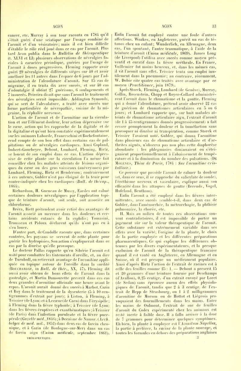 cancer, etc. Murray à son tour raconta en 1784 qu’il s’était guéri d’une sciali([ue par l’usage combiné de l’aconit et d’un vésicatoire; mais il est bien ditlicile d’établir le rôle réel joué dans ce cas par l’aconit. Plus tard Aran publia dans le Bulletin de thérapeutique (t. XLVl et Ll) plusieurs observations de névralgies fa- ciales à caractère péi'iodi(|ué, guéries par l’usage de l’aconit à doses progressives. Fleming rapporte avoir guéri :29 névralgies de diHéreiits sièges sur 40 et avoir amélioré les I I autres dans l’esjiace deO jours par l’ad- ministration de l’alcoolature d’aconit. Sur 15 cas de migraine, il en traita dix avec succès, et sur 40 cas d’odontalgie il obtint '‘11 guérisons, 0 soulagements et 7 insuccès. Peireira disait que sans l’aconit le traitement des névralgies serait inqiossible. Addinglon Symouds, (pii se sert de l’alcuolature, a traité avec succès une forme particulière de névropatbie, voisine de la mi- graine, la céjdialée nerveuse. 1/aclion de l’aconit et de Pacouitine sur la circula- tion et siirrélémenl douleur, leur action dépressive sur le cœur, action ipii les l'approclie de la digitale et de la digitaline et (pi’ont bien constatée expérimentalement sur les animaux Laborde, Franceschiui et IJocbefonlaine, rend compte de son lion elfel dans certains cas de ]>al- pitations ou de névralgies cardiaipies. Ainsi Copland, Imbert-Gourbeyre, Debout, Lombard, Fleming, llirlz, se louent de son emploi dans ce cas. L’action dépres- sive. de cette plante sur la circulation l’a même fait conseiller chez les malades alleints de lésions orgain- (pies du cœur ou des gros vaisseaux (anévrysmes) par Londjard, Fleming, llirlz et llenderson ; conirairemcnl à ces auteurs, Guider n’est pas éloigné de la tenir pour conlre-indi(|uée chez les cardia(|ues (Bull, de théruji., I8(U). Uicliardson, H. Gmnicau de Mussy, Fardes oui cudnié certaines douleurs névralgi(ptes par l’application topi- que de teinture d’aconit, soit seule, soit associée au cbloroforme. liréra, lliett prétendent avoir retiré des avantages de l’aconit associé au mercure dans les douleurs et cer- tains accidents cutanés de la sy|diilis; Tomasini, Trousseau et Pidoux déclareid (pi’ils n’ont pas eu à s’en louer. D’autre part, deCandolle racoide (pic, dans certaines contrées, les paysans se servent de cette piaule pour guérir les liydropisies. Son action s’expliquerait dans ce cas par la diurèse (pi’ellc provoipie. Le docteur Pallas rapjiorle (pi’en Sibérie l’acouit est usité pour combattre les tintements d’oreille, et, au dire de Turnbull,on retirerait avantage de l'aconitine appli- (piée en tojiique auloui- de l’oreille dans la surdité (Douchaim.VT, in Bull, de thér., XX, 47). Fleming dit aussi avoir obtenu de lions ellets de l’aconit dans la gastralgie, et Martin Damouretle prescrit dans ces cas deux granules d’aconitine oflicinale une heure avant le repas. L’acouit aurait donné des succès à Mai'bol, Cazin et Doy dans le traitement do la dysenterie (5 à 10 cen- tigrammes d’extrait |iar jour); à Liston, à Fleming, à Teissier (de Lyon) et à Lecœur(dc Gaeii) dans l’érysipèle ; à Fleming dans la lièvre lypboïde; à Teissier (de Lyoïii dans les lièvres éruptives et cxanlliématiques;àTeissier (de Paris) dans l’infection purulente et la lièvre puer- pérale(G’u;t6'//e wmV/.,18ili);à Decaisne de Xamur. (,1/tA. hetges de inéd. viil., IH.atlldans deux cas de larcin (diro- ni((ue, et à Cazin (de lioulogne-sur-Mcr) dans un cas de farciu aigu (Union médicale, septembre 1801). ÏMÉRAI'EUTIQUK. Enfin l’aconit fut employé contre une foule d’autres alfeclions. Woakes, en Angleterre, guérit un cas de té- tanos chez un enfant; Wunderlicb, en .Mlemagne, deux cas, l’un spontané, l’autre traumatique, à l’aide de la lc'ni\nre iï-àcon\t (Union médicale, 1869). James Long (de Liverpool) l’utilisa avec succès comme moyen pré- ventif et curatif dans la fièvre uréthrale. En France, Voillemier fut moins heureux, et. dans les mêmes cas, il vil l’aconit sans effet. Teissier tenta son emploi inu- tilement dans la pneumonie; au contraire, récemment, 4V. Dobie cite quatre cas traités avec avantage par ce moyen iPractitioner, pùn 1879). Après Slorck, Fleming, Lombard (de Genève), Murray, Collin, lîosenstein, Cliapp et Koyer-Collard administrè- rent l’aconit dans le rhumatisme et la goutte. Fleming ([iii a donné l’alcoolature, prétend avoir observé 11 cas de guérison de rhumatismes articulaires en 5 ou 6 jours; et Lomliard rappoide (jne, sur huit malades at- teints de rhumatisme articulaire aigu, l’extrait d’aconit (de 1 à 45 centigrammes donnés }irogressivement) a fait cesser promptement la douleur et la tuméfaction sans provo([uei' ni diurèse ni transpiration, comme Storck et Teissier l’avaient noté. Guider, ((ui donna l’aconitine dans plusieurs cas de rliumatisme articulaire et d’ar- thrites aiguës, n’oliserva jias mm plus celte diapborèse abondaule : les phlegmasies diminuaient ou s’étei- gnaient proportionnellement à l’abaissement de tempé- rature et à la diminution du nombi'e des pulsations. (De Moi.iînes, Thèse de Paris, 1781 ; Sur l'aconitine cris- tallisée.) Ce pouvoir (jue possède l’aconit de calmer la douleur (et, dans ce sens, il se rapproche du salicylate de soude), r(‘rélbisme nerveux et vasculaire, (‘xpli(iue aussi son efficacité dans les atla(|ues de goutte ( Derends, Vogel, Ilufeland, Denlbani). Enfin l’aconit a été employé dans les fièvres inter- mittentes, avec succès semlile-l-il, dans deux cas de Guider, dans l’aménorrhée, la mélrori bagie, la phthisie |iulmonaire, la chorée, etc. 11. Mais au milieu de toidcs ces observations soii- veid contradictoires, il est impossible de [lorter un jugement sur sur la valeur tliéra[ieuti(iue de l’aconit. Celte substance est extrêmement variable dans ses elfets avec la variété, l’origim; de la plante, le. choix de la jiartie enqdoyée et les dilférenles préparations pliarmaceuti((ues. Ce (|ui expli([ue les ditférences ob- tenues [lar les divers ex|)érimentateurs, et la }ires(iue exclusion de l’aconit de la thérapeuti(|ue française (piand il est vanté en Angleterre, en .Mlemagne et en Suisse, où il est presque un méilicament populaire. Ainsi d’après llirlz Faction de l’extrait de racines est à celle des feuilles comme :25 ; 1. — Delnud a prescrit 15 et tlO grammes d’une teinture fournie par Descbanqjs (d’Avallon), 0,^25 centigr. d’un extrait envoyé ))ar Loret (de Sedan) sans éprouver aucun des effets pbysiolo- gi(|ues de l’aconit, tandis ()ue 2 à 3 centigr. de l’ex- trait de llepp de Strasbourg, ou 1 à 2 milligrammes d’acouitinc de Morson ou (h; llottot et Liégeois }>ro- vo(|uaient des fourmillements dans les mains. Entre les mains de Oulmont, l’extrait de suc de feuilles d’aconit du Codex expérimenté chez les animaux est resté inerte à faillie dose. II a fallu arriver à la dose de 7 grammes pour déterminer (|uel(jues symptômes. Eh bien, la plante à employer est l'Aconituni Napellus, la partie à préférer, la racine de la plante sauvage, et toutes les formules en dehors des préparations anglaises O At